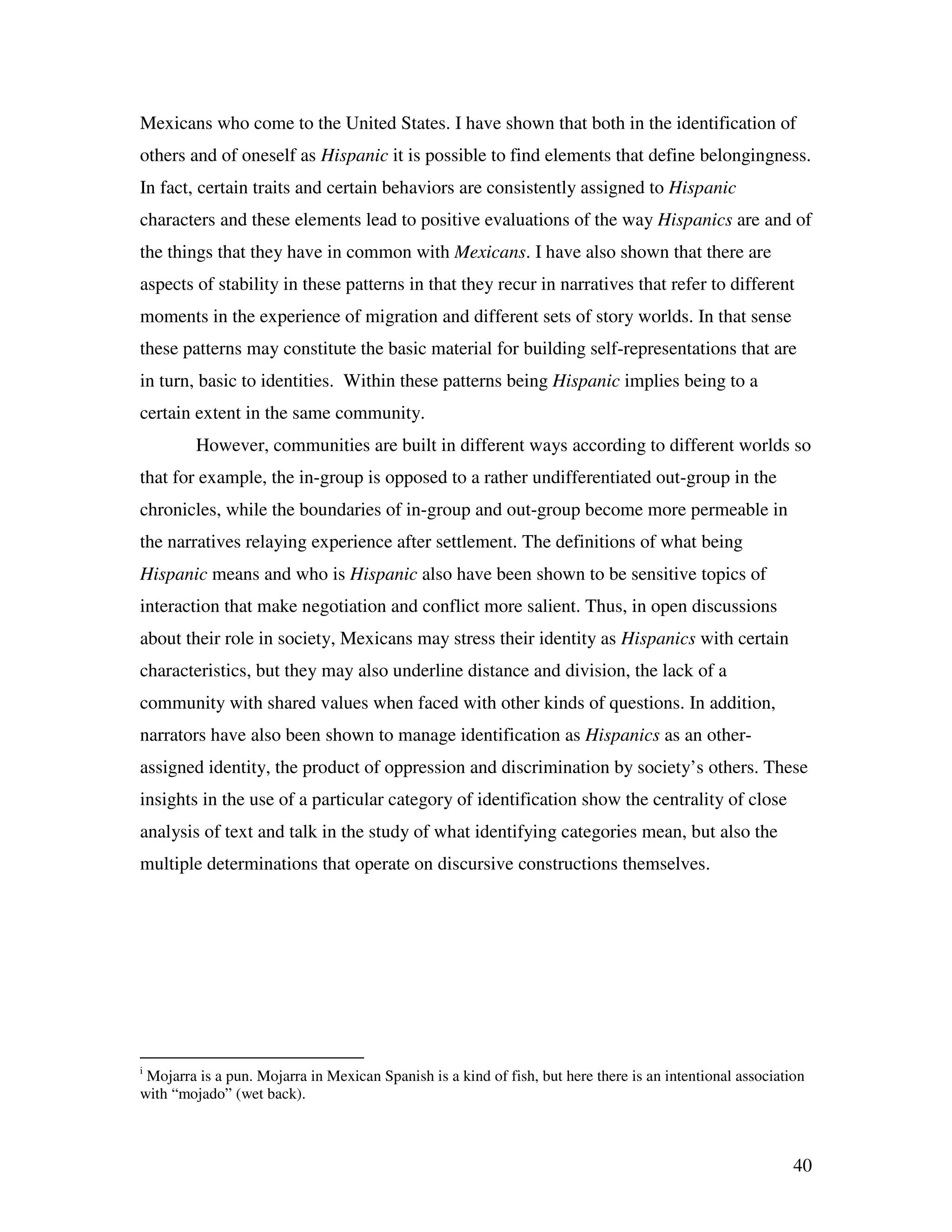 40
Mexicans who come to the United States. I have shown that both in the identification of
others and of oneself as Hispanic it is possible to find elements that define belongingness.
In fact, certain traits and certain behaviors are consistently assigned to Hispanic
characters and these elements lead to positive evaluations of the way Hispanics are and of
the things that they have in common with Mexicans. I have also shown that there are
aspects of stability in these patterns in that they recur in narratives that refer to different
moments in the experience of migration and different sets of story worlds. In that sense
these patterns may constitute the basic material for building self-representations that are
in turn, basic to identities. Within these patterns being Hispanic implies being to a
certain extent in the same community.
However, communities are built in different ways according to different worlds so
that for example, the in-group is opposed to a rather undifferentiated out-group in the
chronicles, while the boundaries of in-group and out-group become more permeable in
the narratives relaying experience after settlement. The definitions of what being
Hispanic means and who is Hispanic also have been shown to be sensitive topics of
interaction that make negotiation and conflict more salient. Thus, in open discussions
about their role in society, Mexicans may stress their identity as Hispanics with certain
characteristics, but they may also underline distance and division, the lack of a
community with shared values when faced with other kinds of questions. In addition,
narrators have also been shown to manage identification as Hispanics as an other-
assigned identity, the product of oppression and discrimination by society’s others. These
insights in the use of a particular category of identification show the centrality of close
analysis of text and talk in the study of what identifying categories mean, but also the
multiple determinations that operate on discursive constructions themselves.
i
Mojarra is a pun. Mojarra in Mexican Spanish is a kind of fish, but here there is an intentional association
with “mojado” (wet back).
 
