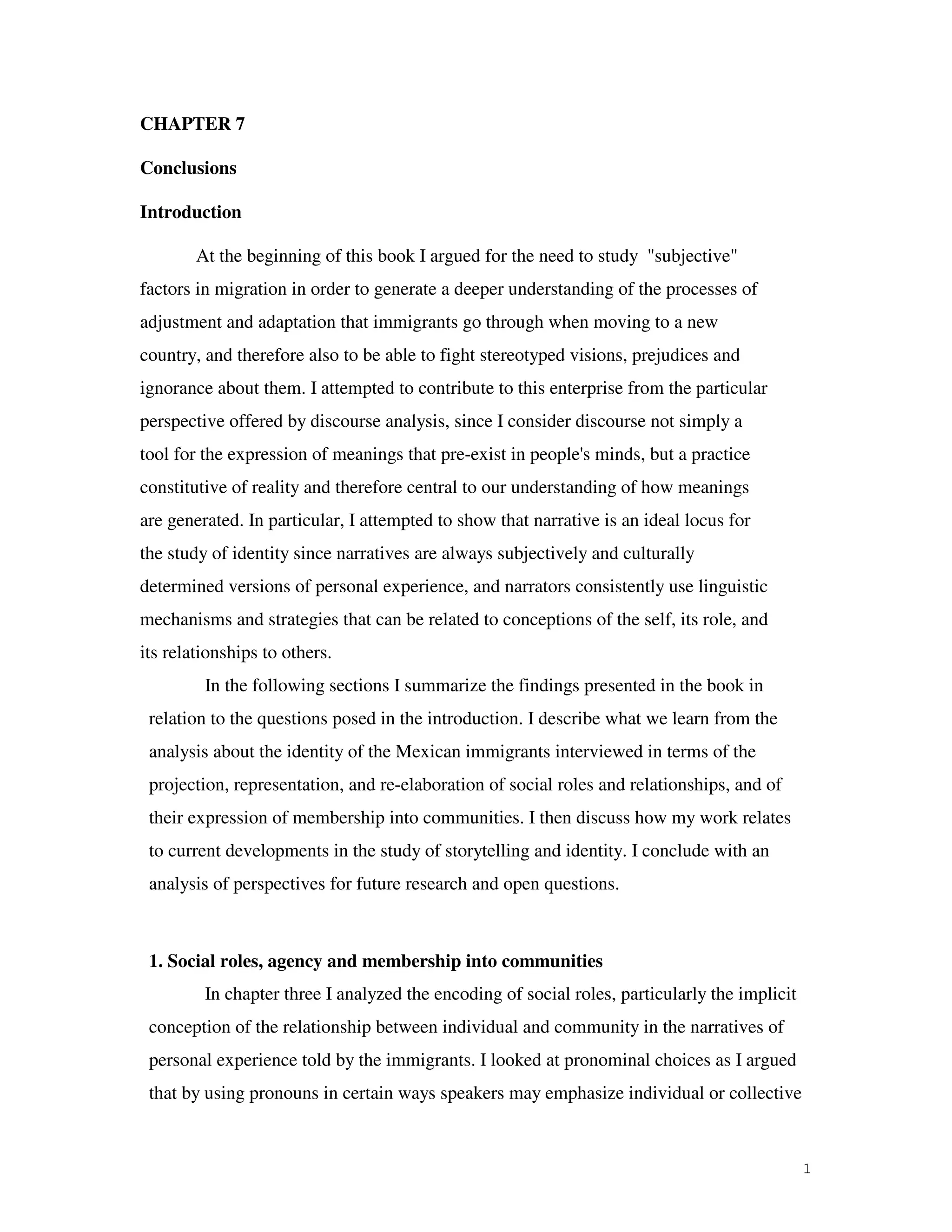 1
CHAPTER 7
Conclusions
Introduction
At the beginning of this book I argued for the need to study "subjective"
factors in migration in order to generate a deeper understanding of the processes of
adjustment and adaptation that immigrants go through when moving to a new
country, and therefore also to be able to fight stereotyped visions, prejudices and
ignorance about them. I attempted to contribute to this enterprise from the particular
perspective offered by discourse analysis, since I consider discourse not simply a
tool for the expression of meanings that pre-exist in people's minds, but a practice
constitutive of reality and therefore central to our understanding of how meanings
are generated. In particular, I attempted to show that narrative is an ideal locus for
the study of identity since narratives are always subjectively and culturally
determined versions of personal experience, and narrators consistently use linguistic
mechanisms and strategies that can be related to conceptions of the self, its role, and
its relationships to others.
In the following sections I summarize the findings presented in the book in
relation to the questions posed in the introduction. I describe what we learn from the
analysis about the identity of the Mexican immigrants interviewed in terms of the
projection, representation, and re-elaboration of social roles and relationships, and of
their expression of membership into communities. I then discuss how my work relates
to current developments in the study of storytelling and identity. I conclude with an
analysis of perspectives for future research and open questions.
1. Social roles, agency and membership into communities
In chapter three I analyzed the encoding of social roles, particularly the implicit
conception of the relationship between individual and community in the narratives of
personal experience told by the immigrants. I looked at pronominal choices as I argued
that by using pronouns in certain ways speakers may emphasize individual or collective
 