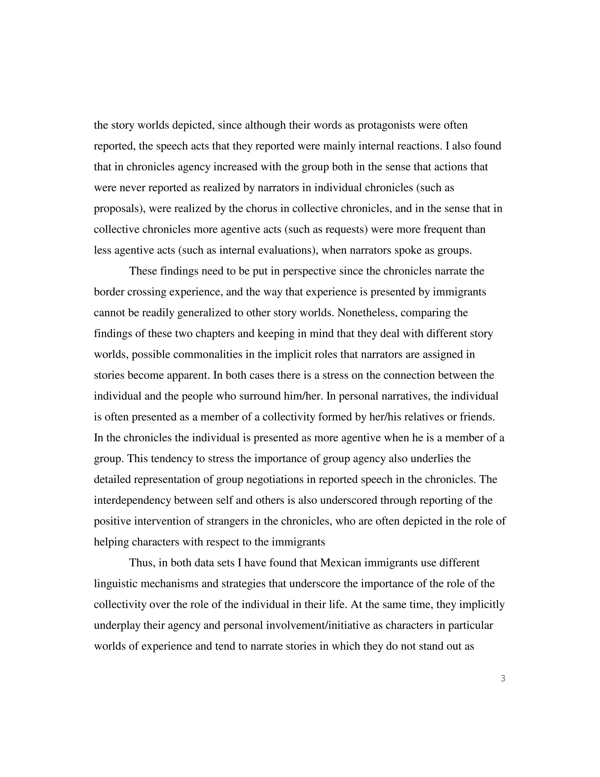 3
the story worlds depicted, since although their words as protagonists were often
reported, the speech acts that they reported were mainly internal reactions. I also found
that in chronicles agency increased with the group both in the sense that actions that
were never reported as realized by narrators in individual chronicles (such as
proposals), were realized by the chorus in collective chronicles, and in the sense that in
collective chronicles more agentive acts (such as requests) were more frequent than
less agentive acts (such as internal evaluations), when narrators spoke as groups.
These findings need to be put in perspective since the chronicles narrate the
border crossing experience, and the way that experience is presented by immigrants
cannot be readily generalized to other story worlds. Nonetheless, comparing the
findings of these two chapters and keeping in mind that they deal with different story
worlds, possible commonalities in the implicit roles that narrators are assigned in
stories become apparent. In both cases there is a stress on the connection between the
individual and the people who surround him/her. In personal narratives, the individual
is often presented as a member of a collectivity formed by her/his relatives or friends.
In the chronicles the individual is presented as more agentive when he is a member of a
group. This tendency to stress the importance of group agency also underlies the
detailed representation of group negotiations in reported speech in the chronicles. The
interdependency between self and others is also underscored through reporting of the
positive intervention of strangers in the chronicles, who are often depicted in the role of
helping characters with respect to the immigrants
Thus, in both data sets I have found that Mexican immigrants use different
linguistic mechanisms and strategies that underscore the importance of the role of the
collectivity over the role of the individual in their life. At the same time, they implicitly
underplay their agency and personal involvement/initiative as characters in particular
worlds of experience and tend to narrate stories in which they do not stand out as
 