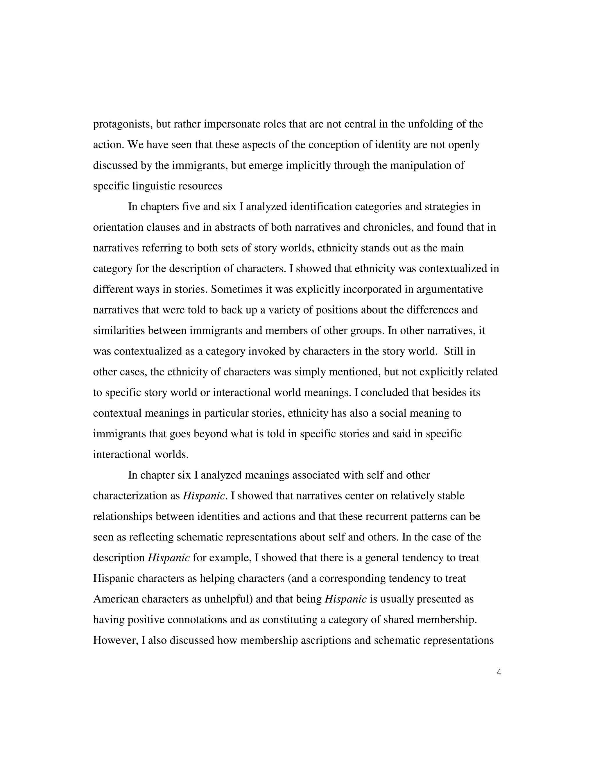 4
protagonists, but rather impersonate roles that are not central in the unfolding of the
action. We have seen that these aspects of the conception of identity are not openly
discussed by the immigrants, but emerge implicitly through the manipulation of
specific linguistic resources
In chapters five and six I analyzed identification categories and strategies in
orientation clauses and in abstracts of both narratives and chronicles, and found that in
narratives referring to both sets of story worlds, ethnicity stands out as the main
category for the description of characters. I showed that ethnicity was contextualized in
different ways in stories. Sometimes it was explicitly incorporated in argumentative
narratives that were told to back up a variety of positions about the differences and
similarities between immigrants and members of other groups. In other narratives, it
was contextualized as a category invoked by characters in the story world. Still in
other cases, the ethnicity of characters was simply mentioned, but not explicitly related
to specific story world or interactional world meanings. I concluded that besides its
contextual meanings in particular stories, ethnicity has also a social meaning to
immigrants that goes beyond what is told in specific stories and said in specific
interactional worlds.
In chapter six I analyzed meanings associated with self and other
characterization as Hispanic. I showed that narratives center on relatively stable
relationships between identities and actions and that these recurrent patterns can be
seen as reflecting schematic representations about self and others. In the case of the
description Hispanic for example, I showed that there is a general tendency to treat
Hispanic characters as helping characters (and a corresponding tendency to treat
American characters as unhelpful) and that being Hispanic is usually presented as
having positive connotations and as constituting a category of shared membership.
However, I also discussed how membership ascriptions and schematic representations
 