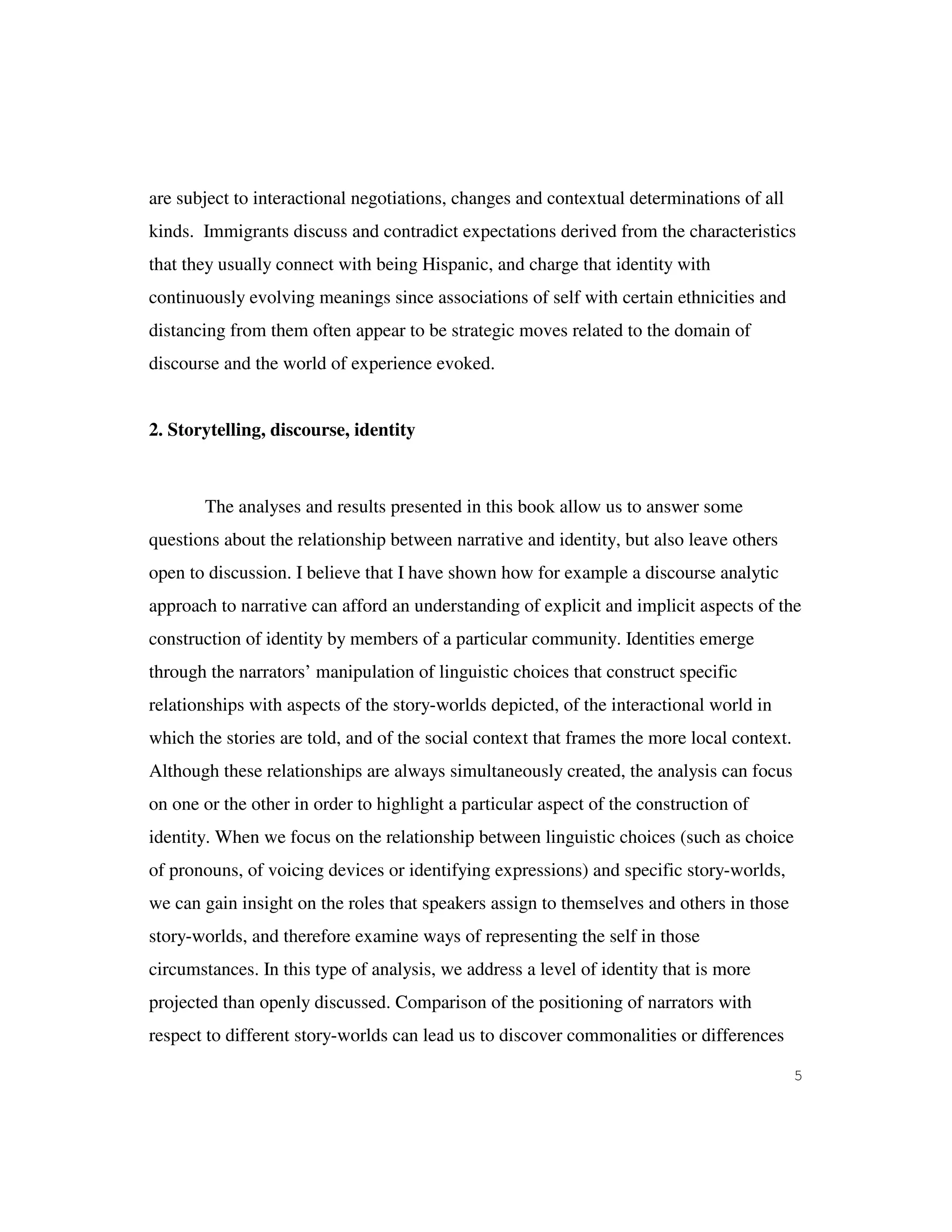 5
are subject to interactional negotiations, changes and contextual determinations of all
kinds. Immigrants discuss and contradict expectations derived from the characteristics
that they usually connect with being Hispanic, and charge that identity with
continuously evolving meanings since associations of self with certain ethnicities and
distancing from them often appear to be strategic moves related to the domain of
discourse and the world of experience evoked.
2. Storytelling, discourse, identity
The analyses and results presented in this book allow us to answer some
questions about the relationship between narrative and identity, but also leave others
open to discussion. I believe that I have shown how for example a discourse analytic
approach to narrative can afford an understanding of explicit and implicit aspects of the
construction of identity by members of a particular community. Identities emerge
through the narrators’ manipulation of linguistic choices that construct specific
relationships with aspects of the story-worlds depicted, of the interactional world in
which the stories are told, and of the social context that frames the more local context.
Although these relationships are always simultaneously created, the analysis can focus
on one or the other in order to highlight a particular aspect of the construction of
identity. When we focus on the relationship between linguistic choices (such as choice
of pronouns, of voicing devices or identifying expressions) and specific story-worlds,
we can gain insight on the roles that speakers assign to themselves and others in those
story-worlds, and therefore examine ways of representing the self in those
circumstances. In this type of analysis, we address a level of identity that is more
projected than openly discussed. Comparison of the positioning of narrators with
respect to different story-worlds can lead us to discover commonalities or differences
 