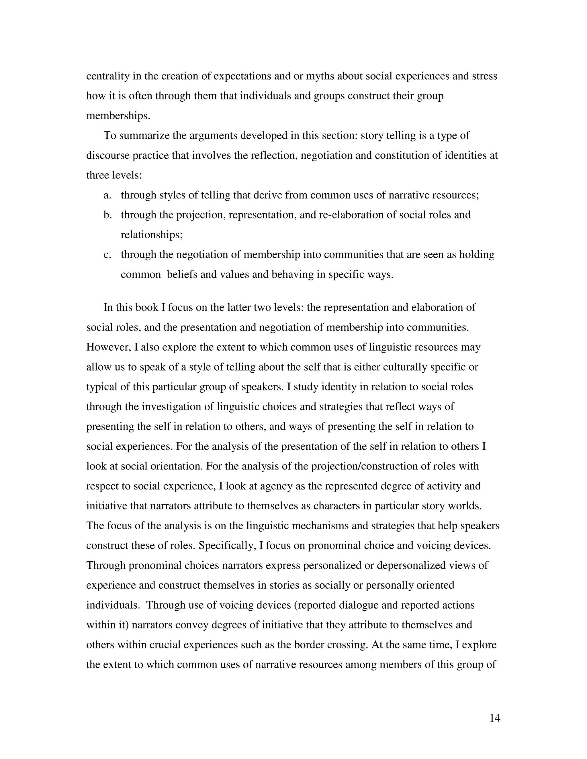 14
centrality in the creation of expectations and or myths about social experiences and stress
how it is often through them that individuals and groups construct their group
memberships.
To summarize the arguments developed in this section: story telling is a type of
discourse practice that involves the reflection, negotiation and constitution of identities at
three levels:
a. through styles of telling that derive from common uses of narrative resources;
b. through the projection, representation, and re-elaboration of social roles and
relationships;
c. through the negotiation of membership into communities that are seen as holding
common beliefs and values and behaving in specific ways.
In this book I focus on the latter two levels: the representation and elaboration of
social roles, and the presentation and negotiation of membership into communities.
However, I also explore the extent to which common uses of linguistic resources may
allow us to speak of a style of telling about the self that is either culturally specific or
typical of this particular group of speakers. I study identity in relation to social roles
through the investigation of linguistic choices and strategies that reflect ways of
presenting the self in relation to others, and ways of presenting the self in relation to
social experiences. For the analysis of the presentation of the self in relation to others I
look at social orientation. For the analysis of the projection/construction of roles with
respect to social experience, I look at agency as the represented degree of activity and
initiative that narrators attribute to themselves as characters in particular story worlds.
The focus of the analysis is on the linguistic mechanisms and strategies that help speakers
construct these of roles. Specifically, I focus on pronominal choice and voicing devices.
Through pronominal choices narrators express personalized or depersonalized views of
experience and construct themselves in stories as socially or personally oriented
individuals. Through use of voicing devices (reported dialogue and reported actions
within it) narrators convey degrees of initiative that they attribute to themselves and
others within crucial experiences such as the border crossing. At the same time, I explore
the extent to which common uses of narrative resources among members of this group of
 
