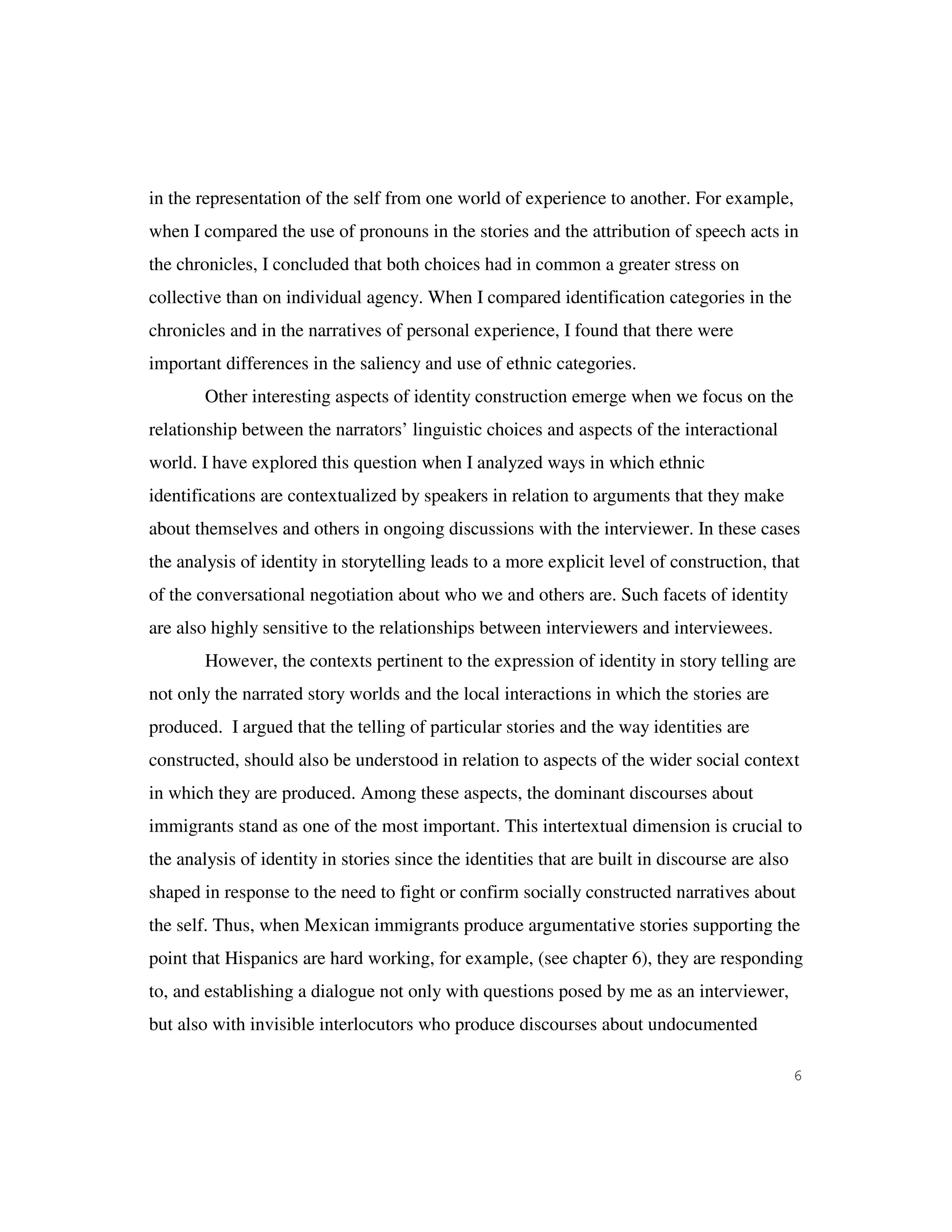 6
in the representation of the self from one world of experience to another. For example,
when I compared the use of pronouns in the stories and the attribution of speech acts in
the chronicles, I concluded that both choices had in common a greater stress on
collective than on individual agency. When I compared identification categories in the
chronicles and in the narratives of personal experience, I found that there were
important differences in the saliency and use of ethnic categories.
Other interesting aspects of identity construction emerge when we focus on the
relationship between the narrators’ linguistic choices and aspects of the interactional
world. I have explored this question when I analyzed ways in which ethnic
identifications are contextualized by speakers in relation to arguments that they make
about themselves and others in ongoing discussions with the interviewer. In these cases
the analysis of identity in storytelling leads to a more explicit level of construction, that
of the conversational negotiation about who we and others are. Such facets of identity
are also highly sensitive to the relationships between interviewers and interviewees.
However, the contexts pertinent to the expression of identity in story telling are
not only the narrated story worlds and the local interactions in which the stories are
produced. I argued that the telling of particular stories and the way identities are
constructed, should also be understood in relation to aspects of the wider social context
in which they are produced. Among these aspects, the dominant discourses about
immigrants stand as one of the most important. This intertextual dimension is crucial to
the analysis of identity in stories since the identities that are built in discourse are also
shaped in response to the need to fight or confirm socially constructed narratives about
the self. Thus, when Mexican immigrants produce argumentative stories supporting the
point that Hispanics are hard working, for example, (see chapter 6), they are responding
to, and establishing a dialogue not only with questions posed by me as an interviewer,
but also with invisible interlocutors who produce discourses about undocumented
 