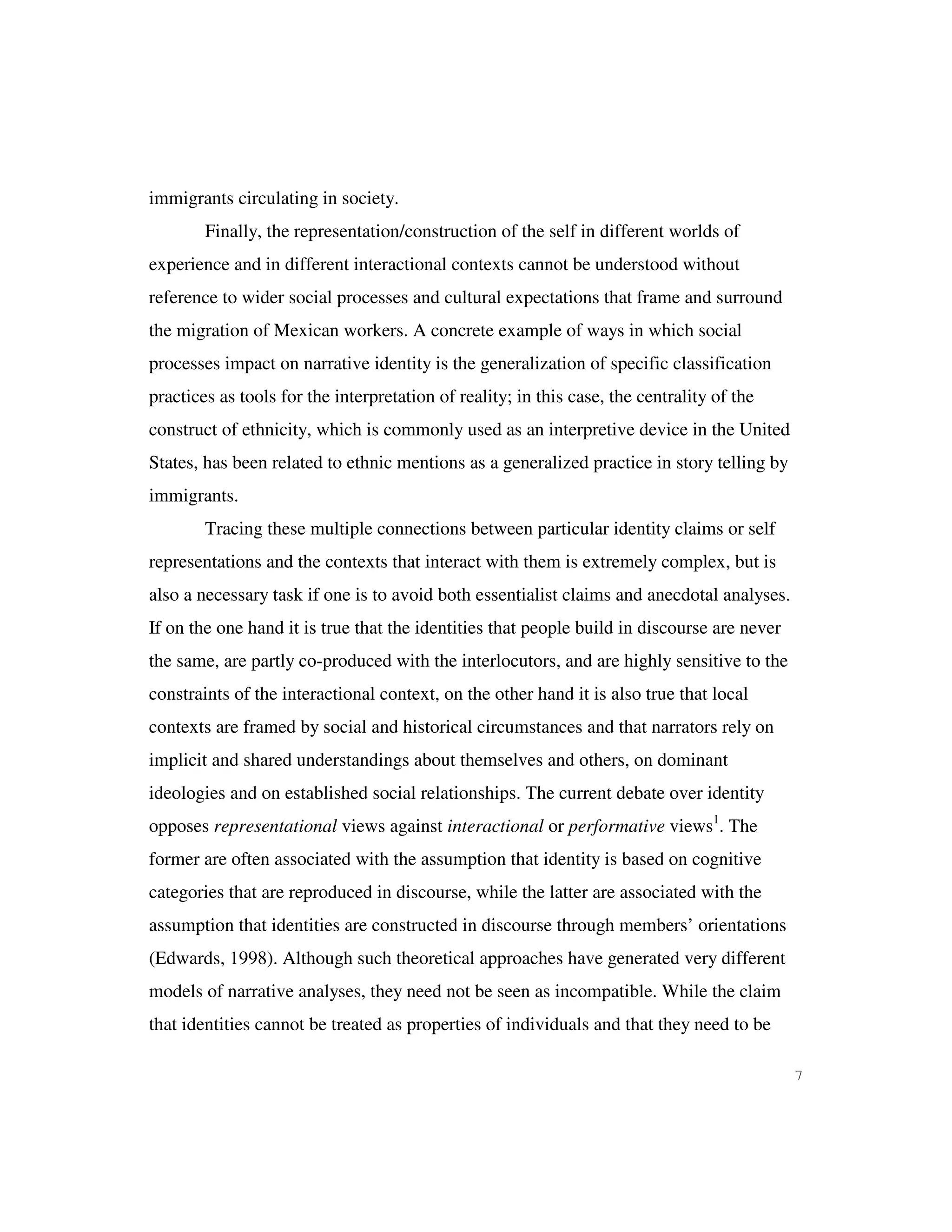 7
immigrants circulating in society.
Finally, the representation/construction of the self in different worlds of
experience and in different interactional contexts cannot be understood without
reference to wider social processes and cultural expectations that frame and surround
the migration of Mexican workers. A concrete example of ways in which social
processes impact on narrative identity is the generalization of specific classification
practices as tools for the interpretation of reality; in this case, the centrality of the
construct of ethnicity, which is commonly used as an interpretive device in the United
States, has been related to ethnic mentions as a generalized practice in story telling by
immigrants.
Tracing these multiple connections between particular identity claims or self
representations and the contexts that interact with them is extremely complex, but is
also a necessary task if one is to avoid both essentialist claims and anecdotal analyses.
If on the one hand it is true that the identities that people build in discourse are never
the same, are partly co-produced with the interlocutors, and are highly sensitive to the
constraints of the interactional context, on the other hand it is also true that local
contexts are framed by social and historical circumstances and that narrators rely on
implicit and shared understandings about themselves and others, on dominant
ideologies and on established social relationships. The current debate over identity
opposes representational views against interactional or performative views1
. The
former are often associated with the assumption that identity is based on cognitive
categories that are reproduced in discourse, while the latter are associated with the
assumption that identities are constructed in discourse through members’ orientations
(Edwards, 1998). Although such theoretical approaches have generated very different
models of narrative analyses, they need not be seen as incompatible. While the claim
that identities cannot be treated as properties of individuals and that they need to be
 