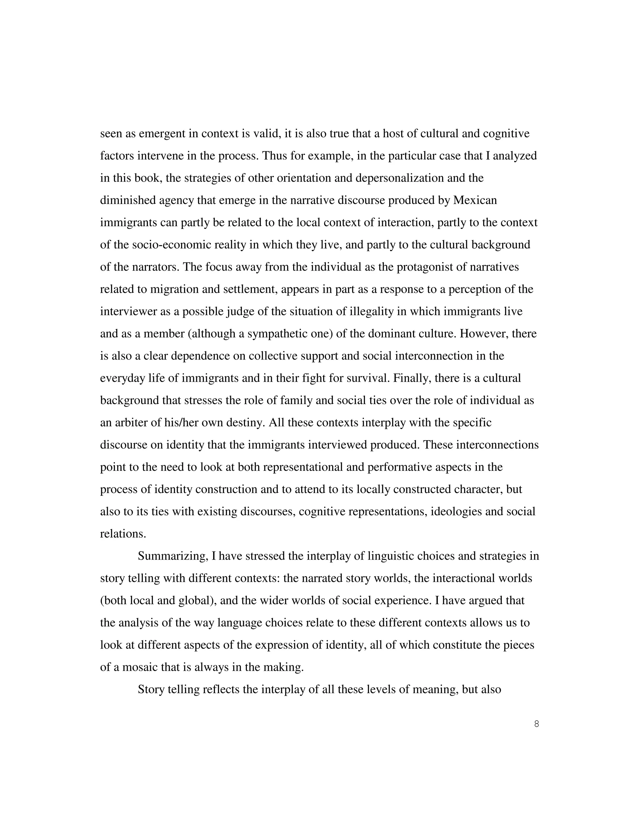 8
seen as emergent in context is valid, it is also true that a host of cultural and cognitive
factors intervene in the process. Thus for example, in the particular case that I analyzed
in this book, the strategies of other orientation and depersonalization and the
diminished agency that emerge in the narrative discourse produced by Mexican
immigrants can partly be related to the local context of interaction, partly to the context
of the socio-economic reality in which they live, and partly to the cultural background
of the narrators. The focus away from the individual as the protagonist of narratives
related to migration and settlement, appears in part as a response to a perception of the
interviewer as a possible judge of the situation of illegality in which immigrants live
and as a member (although a sympathetic one) of the dominant culture. However, there
is also a clear dependence on collective support and social interconnection in the
everyday life of immigrants and in their fight for survival. Finally, there is a cultural
background that stresses the role of family and social ties over the role of individual as
an arbiter of his/her own destiny. All these contexts interplay with the specific
discourse on identity that the immigrants interviewed produced. These interconnections
point to the need to look at both representational and performative aspects in the
process of identity construction and to attend to its locally constructed character, but
also to its ties with existing discourses, cognitive representations, ideologies and social
relations.
Summarizing, I have stressed the interplay of linguistic choices and strategies in
story telling with different contexts: the narrated story worlds, the interactional worlds
(both local and global), and the wider worlds of social experience. I have argued that
the analysis of the way language choices relate to these different contexts allows us to
look at different aspects of the expression of identity, all of which constitute the pieces
of a mosaic that is always in the making.
Story telling reflects the interplay of all these levels of meaning, but also
 