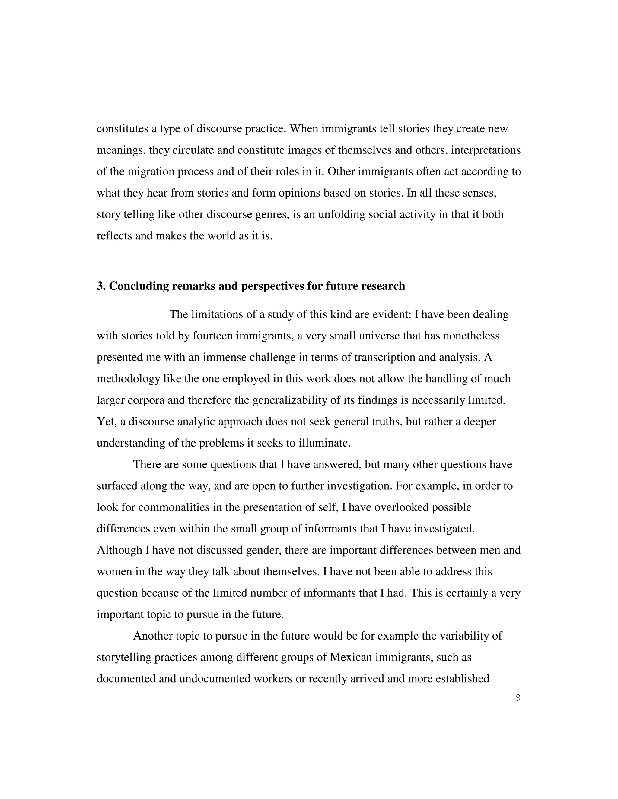 9
constitutes a type of discourse practice. When immigrants tell stories they create new
meanings, they circulate and constitute images of themselves and others, interpretations
of the migration process and of their roles in it. Other immigrants often act according to
what they hear from stories and form opinions based on stories. In all these senses,
story telling like other discourse genres, is an unfolding social activity in that it both
reflects and makes the world as it is.
3. Concluding remarks and perspectives for future research
The limitations of a study of this kind are evident: I have been dealing
with stories told by fourteen immigrants, a very small universe that has nonetheless
presented me with an immense challenge in terms of transcription and analysis. A
methodology like the one employed in this work does not allow the handling of much
larger corpora and therefore the generalizability of its findings is necessarily limited.
Yet, a discourse analytic approach does not seek general truths, but rather a deeper
understanding of the problems it seeks to illuminate.
There are some questions that I have answered, but many other questions have
surfaced along the way, and are open to further investigation. For example, in order to
look for commonalities in the presentation of self, I have overlooked possible
differences even within the small group of informants that I have investigated.
Although I have not discussed gender, there are important differences between men and
women in the way they talk about themselves. I have not been able to address this
question because of the limited number of informants that I had. This is certainly a very
important topic to pursue in the future.
Another topic to pursue in the future would be for example the variability of
storytelling practices among different groups of Mexican immigrants, such as
documented and undocumented workers or recently arrived and more established
 