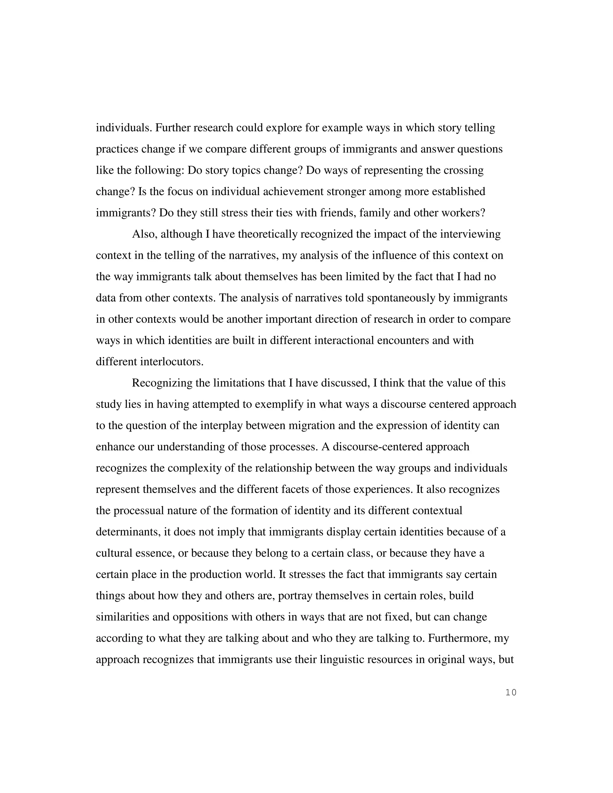 10
individuals. Further research could explore for example ways in which story telling
practices change if we compare different groups of immigrants and answer questions
like the following: Do story topics change? Do ways of representing the crossing
change? Is the focus on individual achievement stronger among more established
immigrants? Do they still stress their ties with friends, family and other workers?
Also, although I have theoretically recognized the impact of the interviewing
context in the telling of the narratives, my analysis of the influence of this context on
the way immigrants talk about themselves has been limited by the fact that I had no
data from other contexts. The analysis of narratives told spontaneously by immigrants
in other contexts would be another important direction of research in order to compare
ways in which identities are built in different interactional encounters and with
different interlocutors.
Recognizing the limitations that I have discussed, I think that the value of this
study lies in having attempted to exemplify in what ways a discourse centered approach
to the question of the interplay between migration and the expression of identity can
enhance our understanding of those processes. A discourse-centered approach
recognizes the complexity of the relationship between the way groups and individuals
represent themselves and the different facets of those experiences. It also recognizes
the processual nature of the formation of identity and its different contextual
determinants, it does not imply that immigrants display certain identities because of a
cultural essence, or because they belong to a certain class, or because they have a
certain place in the production world. It stresses the fact that immigrants say certain
things about how they and others are, portray themselves in certain roles, build
similarities and oppositions with others in ways that are not fixed, but can change
according to what they are talking about and who they are talking to. Furthermore, my
approach recognizes that immigrants use their linguistic resources in original ways, but
 