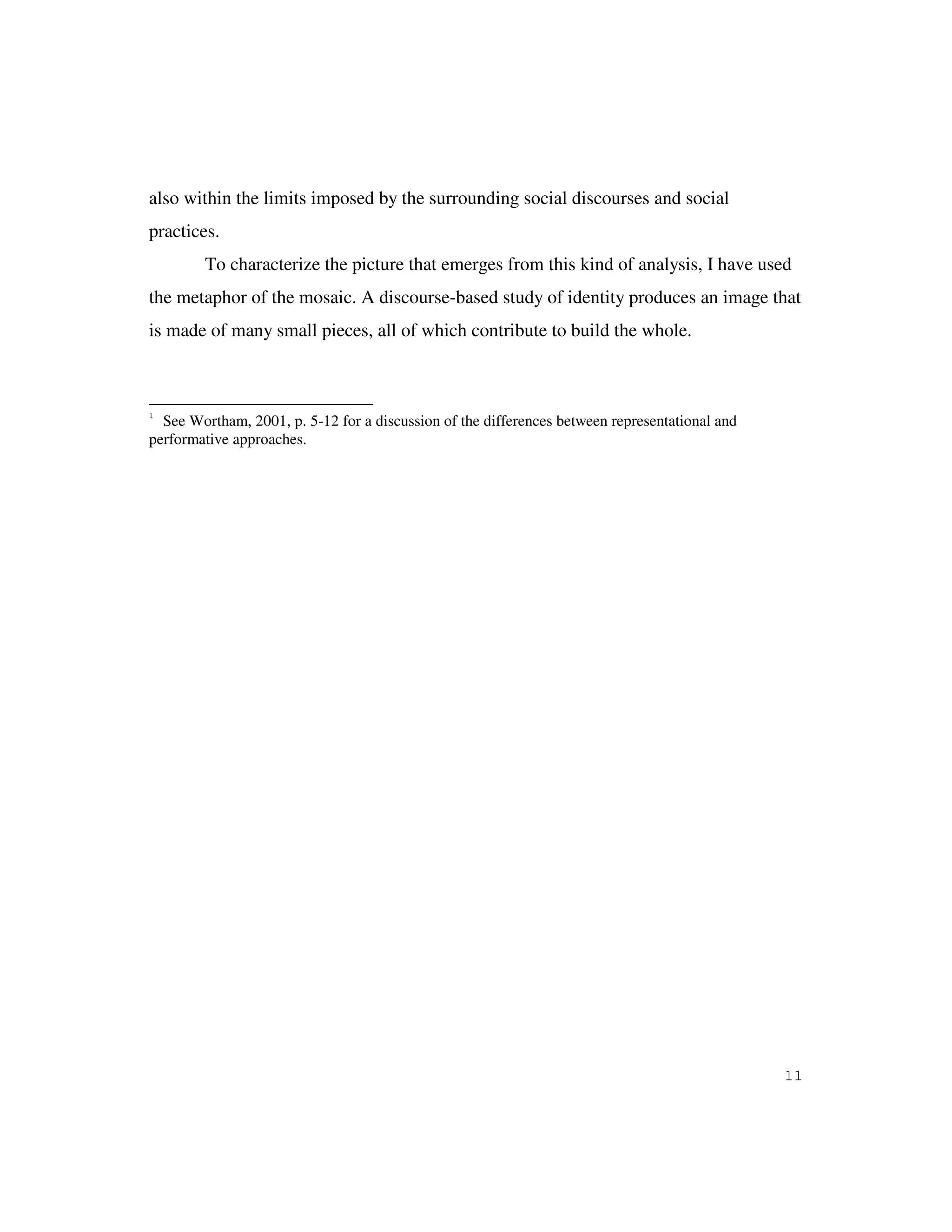 11
also within the limits imposed by the surrounding social discourses and social
practices.
To characterize the picture that emerges from this kind of analysis, I have used
the metaphor of the mosaic. A discourse-based study of identity produces an image that
is made of many small pieces, all of which contribute to build the whole.
1
See Wortham, 2001, p. 5-12 for a discussion of the differences between representational and
performative approaches.
 