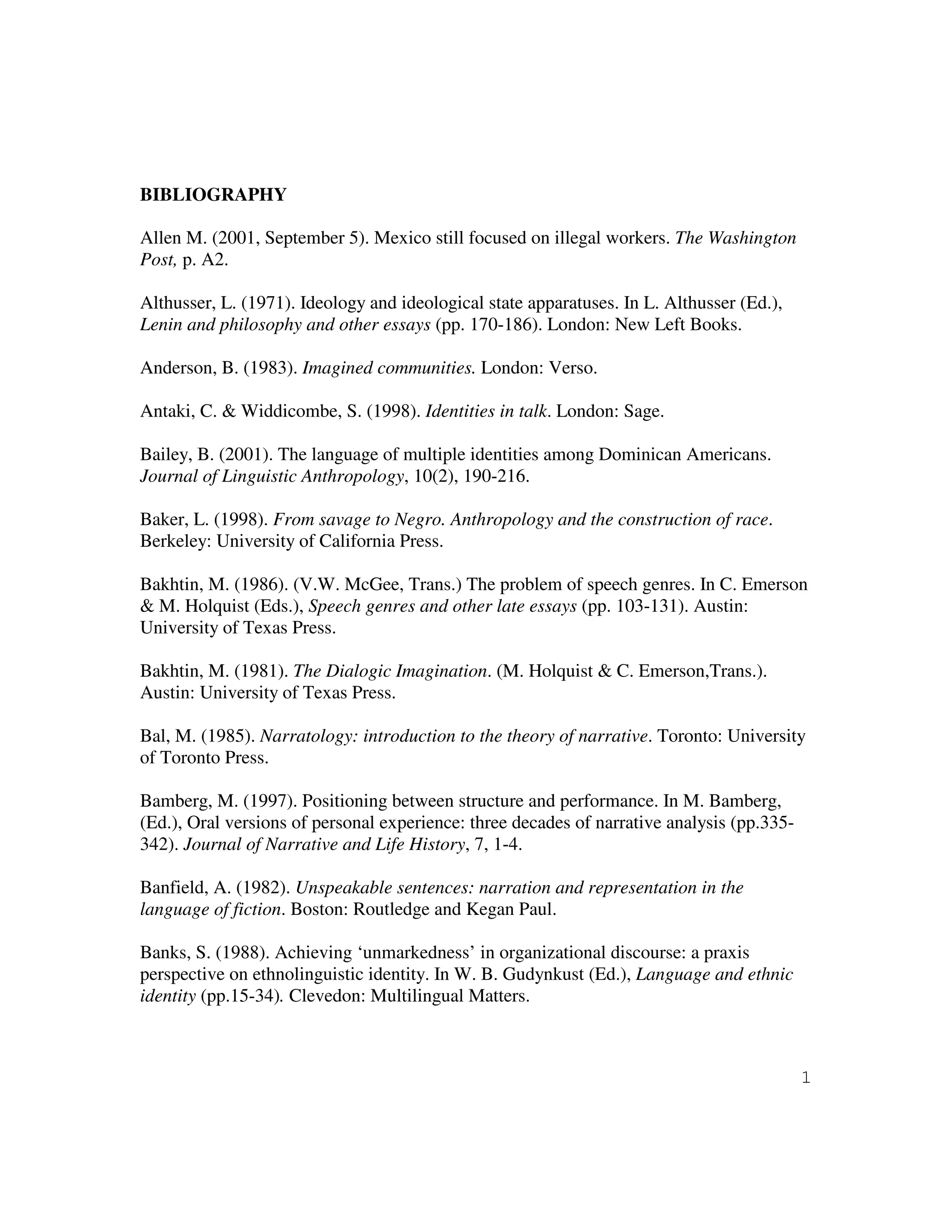 1
BIBLIOGRAPHY
Allen M. (2001, September 5). Mexico still focused on illegal workers. The Washington
Post, p. A2.
Althusser, L. (1971). Ideology and ideological state apparatuses. In L. Althusser (Ed.),
Lenin and philosophy and other essays (pp. 170-186). London: New Left Books.
Anderson, B. (1983). Imagined communities. London: Verso.
Antaki, C. & Widdicombe, S. (1998). Identities in talk. London: Sage.
Bailey, B. (2001). The language of multiple identities among Dominican Americans.
Journal of Linguistic Anthropology, 10(2), 190-216.
Baker, L. (1998). From savage to Negro. Anthropology and the construction of race.
Berkeley: University of California Press.
Bakhtin, M. (1986). (V.W. McGee, Trans.) The problem of speech genres. In C. Emerson
& M. Holquist (Eds.), Speech genres and other late essays (pp. 103-131). Austin:
University of Texas Press.
Bakhtin, M. (1981). The Dialogic Imagination. (M. Holquist & C. Emerson,Trans.).
Austin: University of Texas Press.
Bal, M. (1985). Narratology: introduction to the theory of narrative. Toronto: University
of Toronto Press.
Bamberg, M. (1997). Positioning between structure and performance. In M. Bamberg,
(Ed.), Oral versions of personal experience: three decades of narrative analysis (pp.335-
342). Journal of Narrative and Life History, 7, 1-4.
Banfield, A. (1982). Unspeakable sentences: narration and representation in the
language of fiction. Boston: Routledge and Kegan Paul.
Banks, S. (1988). Achieving ‘unmarkedness’ in organizational discourse: a praxis
perspective on ethnolinguistic identity. In W. B. Gudynkust (Ed.), Language and ethnic
identity (pp.15-34). Clevedon: Multilingual Matters.
 