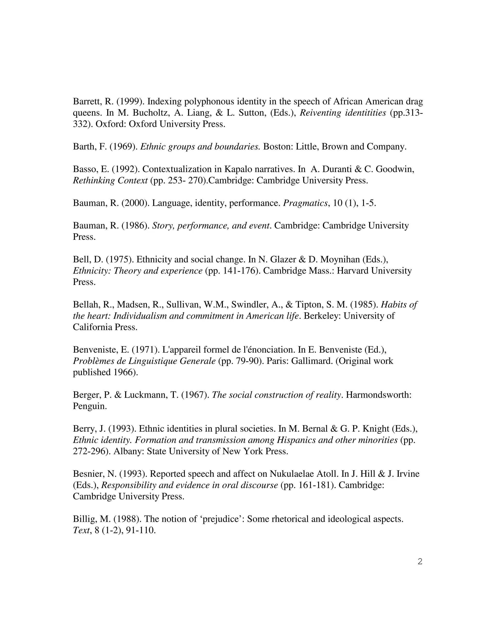 2
Barrett, R. (1999). Indexing polyphonous identity in the speech of African American drag
queens. In M. Bucholtz, A. Liang, & L. Sutton, (Eds.), Reiventing identitities (pp.313-
332). Oxford: Oxford University Press.
Barth, F. (1969). Ethnic groups and boundaries. Boston: Little, Brown and Company.
Basso, E. (1992). Contextualization in Kapalo narratives. In A. Duranti & C. Goodwin,
Rethinking Context (pp. 253- 270).Cambridge: Cambridge University Press.
Bauman, R. (2000). Language, identity, performance. Pragmatics, 10 (1), 1-5.
Bauman, R. (1986). Story, performance, and event. Cambridge: Cambridge University
Press.
Bell, D. (1975). Ethnicity and social change. In N. Glazer & D. Moynihan (Eds.),
Ethnicity: Theory and experience (pp. 141-176). Cambridge Mass.: Harvard University
Press.
Bellah, R., Madsen, R., Sullivan, W.M., Swindler, A., & Tipton, S. M. (1985). Habits of
the heart: Individualism and commitment in American life. Berkeley: University of
California Press.
Benveniste, E. (1971). L'appareil formel de l'énonciation. In E. Benveniste (Ed.),
Problèmes de Linguistique Generale (pp. 79-90). Paris: Gallimard. (Original work
published 1966).
Berger, P. & Luckmann, T. (1967). The social construction of reality. Harmondsworth:
Penguin.
Berry, J. (1993). Ethnic identities in plural societies. In M. Bernal & G. P. Knight (Eds.),
Ethnic identity. Formation and transmission among Hispanics and other minorities (pp.
272-296). Albany: State University of New York Press.
Besnier, N. (1993). Reported speech and affect on Nukulaelae Atoll. In J. Hill & J. Irvine
(Eds.), Responsibility and evidence in oral discourse (pp. 161-181). Cambridge:
Cambridge University Press.
Billig, M. (1988). The notion of ‘prejudice’: Some rhetorical and ideological aspects.
Text, 8 (1-2), 91-110.
 