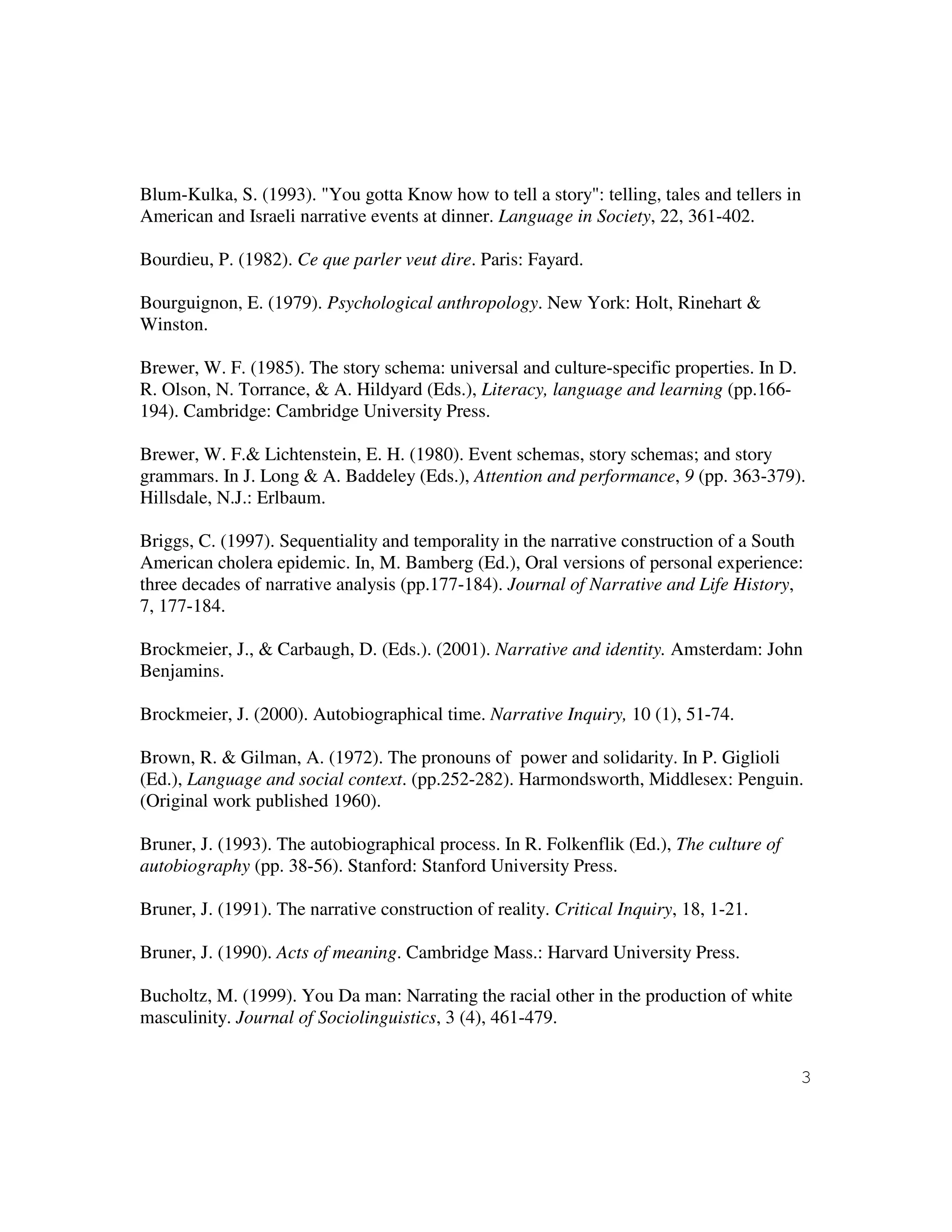 3
Blum-Kulka, S. (1993). "You gotta Know how to tell a story": telling, tales and tellers in
American and Israeli narrative events at dinner. Language in Society, 22, 361-402.
Bourdieu, P. (1982). Ce que parler veut dire. Paris: Fayard.
Bourguignon, E. (1979). Psychological anthropology. New York: Holt, Rinehart &
Winston.
Brewer, W. F. (1985). The story schema: universal and culture-specific properties. In D.
R. Olson, N. Torrance, & A. Hildyard (Eds.), Literacy, language and learning (pp.166-
194). Cambridge: Cambridge University Press.
Brewer, W. F.& Lichtenstein, E. H. (1980). Event schemas, story schemas; and story
grammars. In J. Long & A. Baddeley (Eds.), Attention and performance, 9 (pp. 363-379).
Hillsdale, N.J.: Erlbaum.
Briggs, C. (1997). Sequentiality and temporality in the narrative construction of a South
American cholera epidemic. In, M. Bamberg (Ed.), Oral versions of personal experience:
three decades of narrative analysis (pp.177-184). Journal of Narrative and Life History,
7, 177-184.
Brockmeier, J., & Carbaugh, D. (Eds.). (2001). Narrative and identity. Amsterdam: John
Benjamins.
Brockmeier, J. (2000). Autobiographical time. Narrative Inquiry, 10 (1), 51-74.
Brown, R. & Gilman, A. (1972). The pronouns of power and solidarity. In P. Giglioli
(Ed.), Language and social context. (pp.252-282). Harmondsworth, Middlesex: Penguin.
(Original work published 1960).
Bruner, J. (1993). The autobiographical process. In R. Folkenflik (Ed.), The culture of
autobiography (pp. 38-56). Stanford: Stanford University Press.
Bruner, J. (1991). The narrative construction of reality. Critical Inquiry, 18, 1-21.
Bruner, J. (1990). Acts of meaning. Cambridge Mass.: Harvard University Press.
Bucholtz, M. (1999). You Da man: Narrating the racial other in the production of white
masculinity. Journal of Sociolinguistics, 3 (4), 461-479.
 