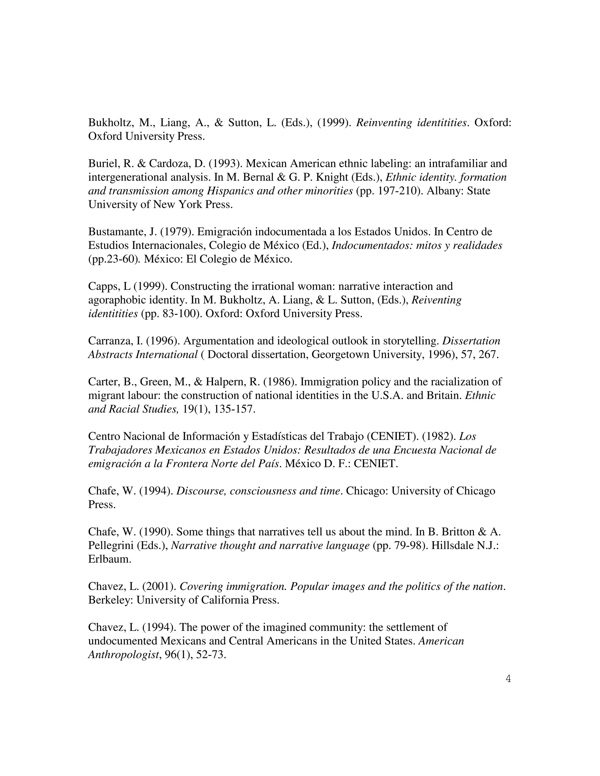 4
Bukholtz, M., Liang, A., & Sutton, L. (Eds.), (1999). Reinventing identitities. Oxford:
Oxford University Press.
Buriel, R. & Cardoza, D. (1993). Mexican American ethnic labeling: an intrafamiliar and
intergenerational analysis. In M. Bernal & G. P. Knight (Eds.), Ethnic identity. formation
and transmission among Hispanics and other minorities (pp. 197-210). Albany: State
University of New York Press.
Bustamante, J. (1979). Emigración indocumentada a los Estados Unidos. In Centro de
Estudios Internacionales, Colegio de México (Ed.), Indocumentados: mitos y realidades
(pp.23-60). México: El Colegio de México.
Capps, L (1999). Constructing the irrational woman: narrative interaction and
agoraphobic identity. In M. Bukholtz, A. Liang, & L. Sutton, (Eds.), Reiventing
identitities (pp. 83-100). Oxford: Oxford University Press.
Carranza, I. (1996). Argumentation and ideological outlook in storytelling. Dissertation
Abstracts International ( Doctoral dissertation, Georgetown University, 1996), 57, 267.
Carter, B., Green, M., & Halpern, R. (1986). Immigration policy and the racialization of
migrant labour: the construction of national identities in the U.S.A. and Britain. Ethnic
and Racial Studies, 19(1), 135-157.
Centro Nacional de Información y Estadísticas del Trabajo (CENIET). (1982). Los
Trabajadores Mexicanos en Estados Unidos: Resultados de una Encuesta Nacional de
emigración a la Frontera Norte del País. México D. F.: CENIET.
Chafe, W. (1994). Discourse, consciousness and time. Chicago: University of Chicago
Press.
Chafe, W. (1990). Some things that narratives tell us about the mind. In B. Britton & A.
Pellegrini (Eds.), Narrative thought and narrative language (pp. 79-98). Hillsdale N.J.:
Erlbaum.
Chavez, L. (2001). Covering immigration. Popular images and the politics of the nation.
Berkeley: University of California Press.
Chavez, L. (1994). The power of the imagined community: the settlement of
undocumented Mexicans and Central Americans in the United States. American
Anthropologist, 96(1), 52-73.
 