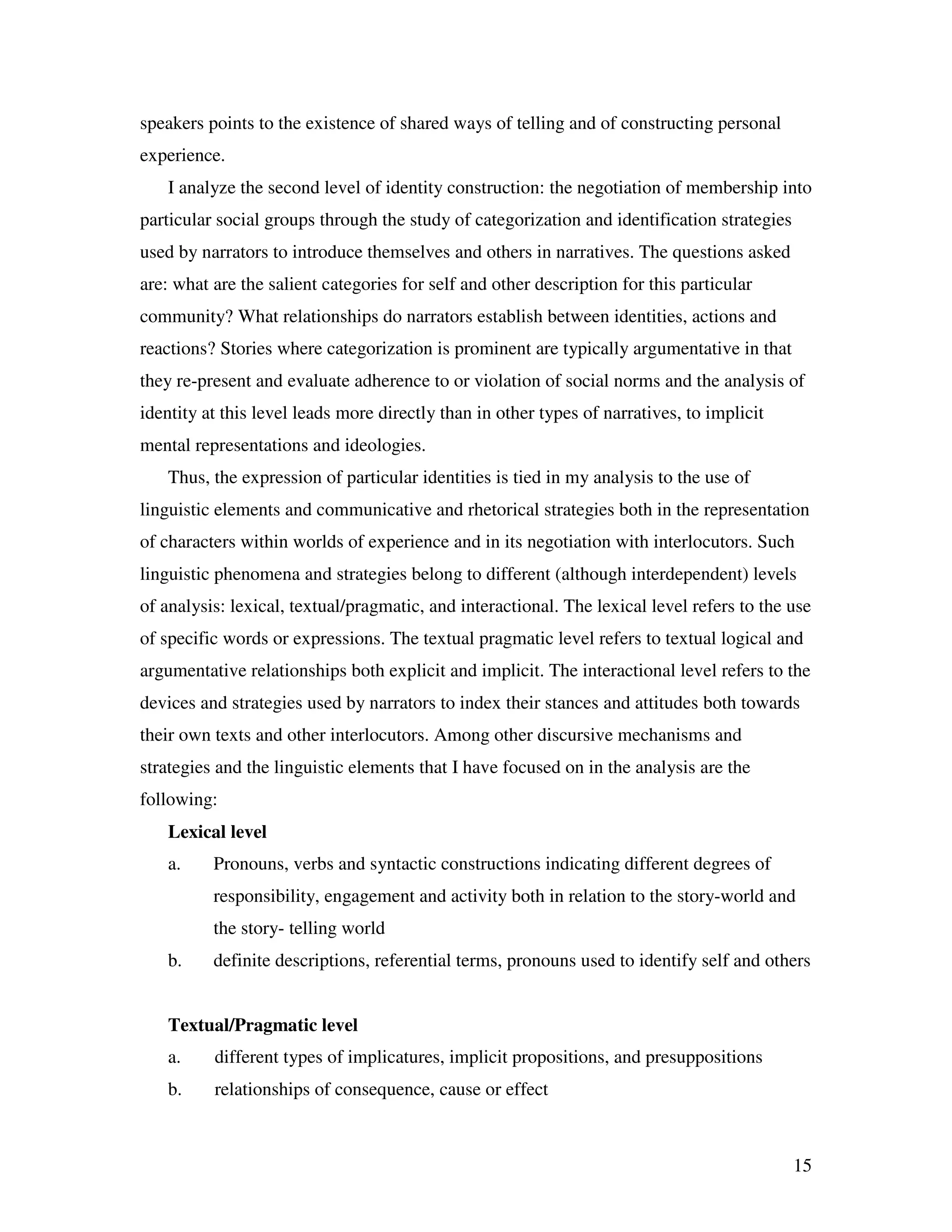 15
speakers points to the existence of shared ways of telling and of constructing personal
experience.
I analyze the second level of identity construction: the negotiation of membership into
particular social groups through the study of categorization and identification strategies
used by narrators to introduce themselves and others in narratives. The questions asked
are: what are the salient categories for self and other description for this particular
community? What relationships do narrators establish between identities, actions and
reactions? Stories where categorization is prominent are typically argumentative in that
they re-present and evaluate adherence to or violation of social norms and the analysis of
identity at this level leads more directly than in other types of narratives, to implicit
mental representations and ideologies.
Thus, the expression of particular identities is tied in my analysis to the use of
linguistic elements and communicative and rhetorical strategies both in the representation
of characters within worlds of experience and in its negotiation with interlocutors. Such
linguistic phenomena and strategies belong to different (although interdependent) levels
of analysis: lexical, textual/pragmatic, and interactional. The lexical level refers to the use
of specific words or expressions. The textual pragmatic level refers to textual logical and
argumentative relationships both explicit and implicit. The interactional level refers to the
devices and strategies used by narrators to index their stances and attitudes both towards
their own texts and other interlocutors. Among other discursive mechanisms and
strategies and the linguistic elements that I have focused on in the analysis are the
following:
Lexical level
a. Pronouns, verbs and syntactic constructions indicating different degrees of
responsibility, engagement and activity both in relation to the story-world and
the story- telling world
b. definite descriptions, referential terms, pronouns used to identify self and others
Textual/Pragmatic level
a. different types of implicatures, implicit propositions, and presuppositions
b. relationships of consequence, cause or effect
 
