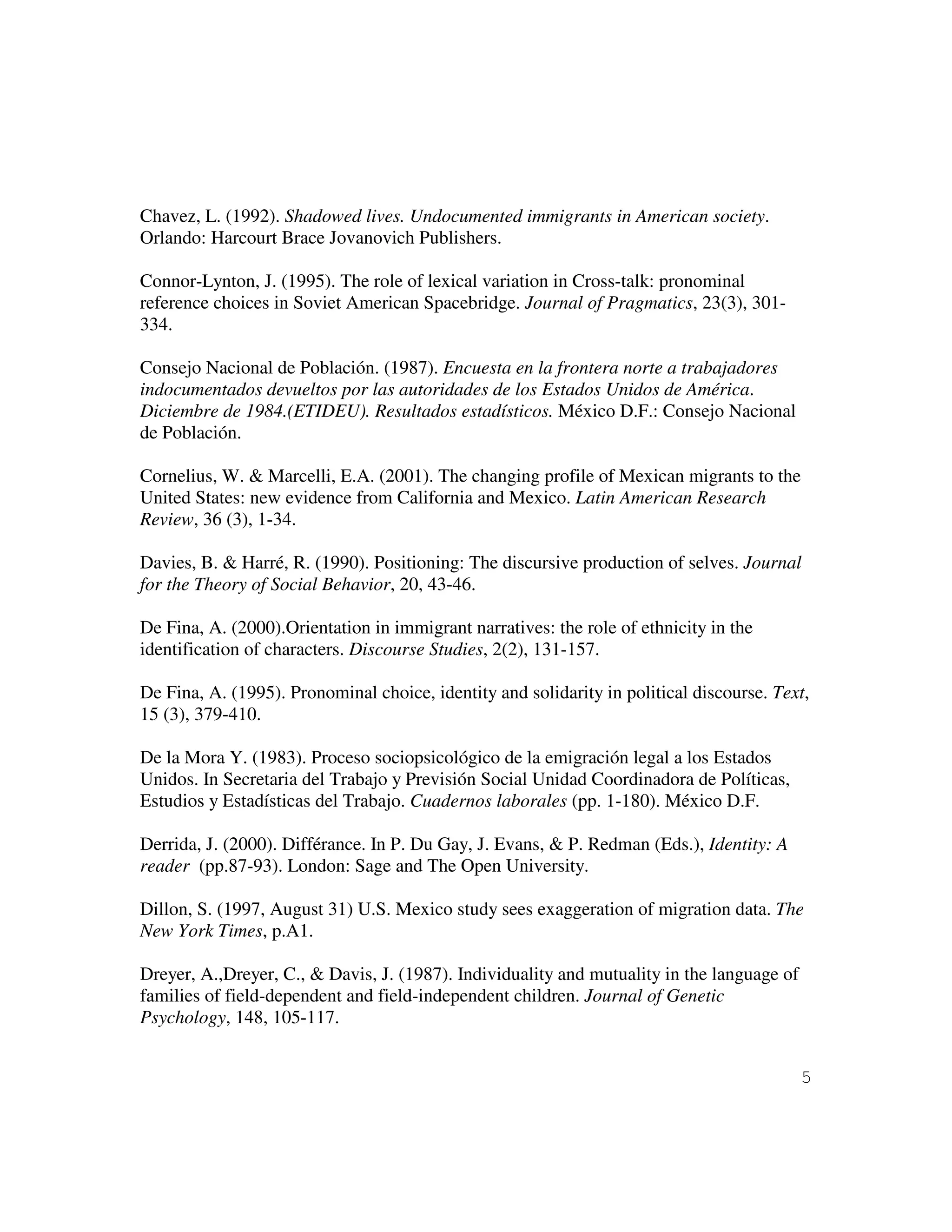 5
Chavez, L. (1992). Shadowed lives. Undocumented immigrants in American society.
Orlando: Harcourt Brace Jovanovich Publishers.
Connor-Lynton, J. (1995). The role of lexical variation in Cross-talk: pronominal
reference choices in Soviet American Spacebridge. Journal of Pragmatics, 23(3), 301-
334.
Consejo Nacional de Población. (1987). Encuesta en la frontera norte a trabajadores
indocumentados devueltos por las autoridades de los Estados Unidos de América.
Diciembre de 1984.(ETIDEU). Resultados estadísticos. México D.F.: Consejo Nacional
de Población.
Cornelius, W. & Marcelli, E.A. (2001). The changing profile of Mexican migrants to the
United States: new evidence from California and Mexico. Latin American Research
Review, 36 (3), 1-34.
Davies, B. & Harré, R. (1990). Positioning: The discursive production of selves. Journal
for the Theory of Social Behavior, 20, 43-46.
De Fina, A. (2000).Orientation in immigrant narratives: the role of ethnicity in the
identification of characters. Discourse Studies, 2(2), 131-157.
De Fina, A. (1995). Pronominal choice, identity and solidarity in political discourse. Text,
15 (3), 379-410.
De la Mora Y. (1983). Proceso sociopsicológico de la emigración legal a los Estados
Unidos. In Secretaria del Trabajo y Previsión Social Unidad Coordinadora de Políticas,
Estudios y Estadísticas del Trabajo. Cuadernos laborales (pp. 1-180). México D.F.
Derrida, J. (2000). Différance. In P. Du Gay, J. Evans, & P. Redman (Eds.), Identity: A
reader (pp.87-93). London: Sage and The Open University.
Dillon, S. (1997, August 31) U.S. Mexico study sees exaggeration of migration data. The
New York Times, p.A1.
Dreyer, A.,Dreyer, C., & Davis, J. (1987). Individuality and mutuality in the language of
families of field-dependent and field-independent children. Journal of Genetic
Psychology, 148, 105-117.
 