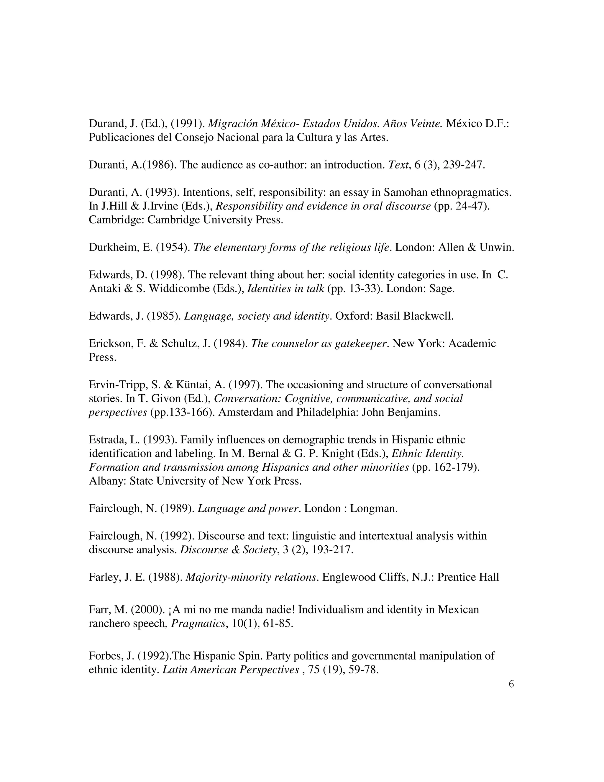 6
Durand, J. (Ed.), (1991). Migración México- Estados Unidos. Años Veinte. México D.F.:
Publicaciones del Consejo Nacional para la Cultura y las Artes.
Duranti, A.(1986). The audience as co-author: an introduction. Text, 6 (3), 239-247.
Duranti, A. (1993). Intentions, self, responsibility: an essay in Samohan ethnopragmatics.
In J.Hill & J.Irvine (Eds.), Responsibility and evidence in oral discourse (pp. 24-47).
Cambridge: Cambridge University Press.
Durkheim, E. (1954). The elementary forms of the religious life. London: Allen & Unwin.
Edwards, D. (1998). The relevant thing about her: social identity categories in use. In C.
Antaki & S. Widdicombe (Eds.), Identities in talk (pp. 13-33). London: Sage.
Edwards, J. (1985). Language, society and identity. Oxford: Basil Blackwell.
Erickson, F. & Schultz, J. (1984). The counselor as gatekeeper. New York: Academic
Press.
Ervin-Tripp, S. & Küntai, A. (1997). The occasioning and structure of conversational
stories. In T. Givon (Ed.), Conversation: Cognitive, communicative, and social
perspectives (pp.133-166). Amsterdam and Philadelphia: John Benjamins.
Estrada, L. (1993). Family influences on demographic trends in Hispanic ethnic
identification and labeling. In M. Bernal & G. P. Knight (Eds.), Ethnic Identity.
Formation and transmission among Hispanics and other minorities (pp. 162-179).
Albany: State University of New York Press.
Fairclough, N. (1989). Language and power. London : Longman.
Fairclough, N. (1992). Discourse and text: linguistic and intertextual analysis within
discourse analysis. Discourse & Society, 3 (2), 193-217.
Farley, J. E. (1988). Majority-minority relations. Englewood Cliffs, N.J.: Prentice Hall
Farr, M. (2000). ¡A mi no me manda nadie! Individualism and identity in Mexican
ranchero speech, Pragmatics, 10(1), 61-85.
Forbes, J. (1992).The Hispanic Spin. Party politics and governmental manipulation of
ethnic identity. Latin American Perspectives , 75 (19), 59-78.
 