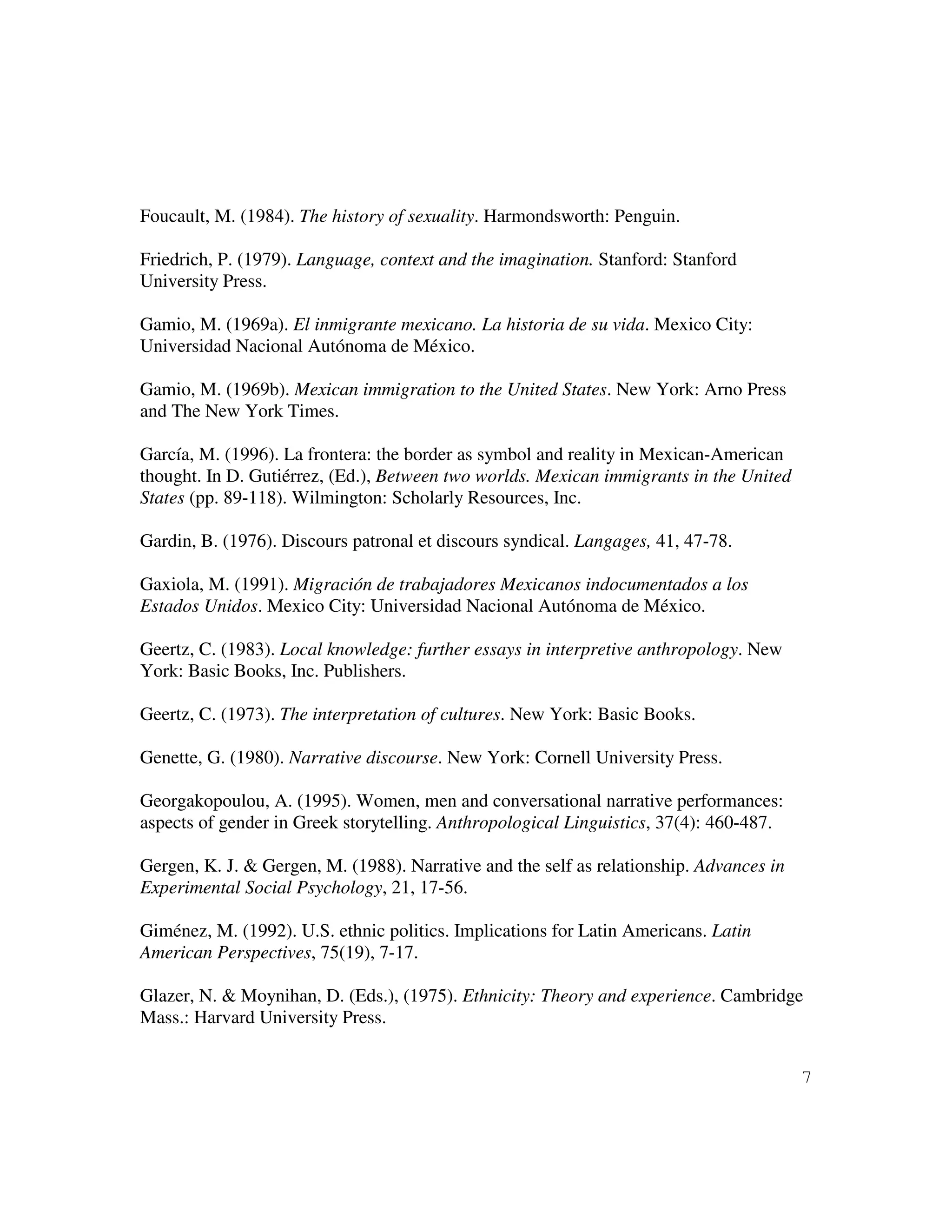 7
Foucault, M. (1984). The history of sexuality. Harmondsworth: Penguin.
Friedrich, P. (1979). Language, context and the imagination. Stanford: Stanford
University Press.
Gamio, M. (1969a). El inmigrante mexicano. La historia de su vida. Mexico City:
Universidad Nacional Autónoma de México.
Gamio, M. (1969b). Mexican immigration to the United States. New York: Arno Press
and The New York Times.
García, M. (1996). La frontera: the border as symbol and reality in Mexican-American
thought. In D. Gutiérrez, (Ed.), Between two worlds. Mexican immigrants in the United
States (pp. 89-118). Wilmington: Scholarly Resources, Inc.
Gardin, B. (1976). Discours patronal et discours syndical. Langages, 41, 47-78.
Gaxiola, M. (1991). Migración de trabajadores Mexicanos indocumentados a los
Estados Unidos. Mexico City: Universidad Nacional Autónoma de México.
Geertz, C. (1983). Local knowledge: further essays in interpretive anthropology. New
York: Basic Books, Inc. Publishers.
Geertz, C. (1973). The interpretation of cultures. New York: Basic Books.
Genette, G. (1980). Narrative discourse. New York: Cornell University Press.
Georgakopoulou, A. (1995). Women, men and conversational narrative performances:
aspects of gender in Greek storytelling. Anthropological Linguistics, 37(4): 460-487.
Gergen, K. J. & Gergen, M. (1988). Narrative and the self as relationship. Advances in
Experimental Social Psychology, 21, 17-56.
Giménez, M. (1992). U.S. ethnic politics. Implications for Latin Americans. Latin
American Perspectives, 75(19), 7-17.
Glazer, N. & Moynihan, D. (Eds.), (1975). Ethnicity: Theory and experience. Cambridge
Mass.: Harvard University Press.
 