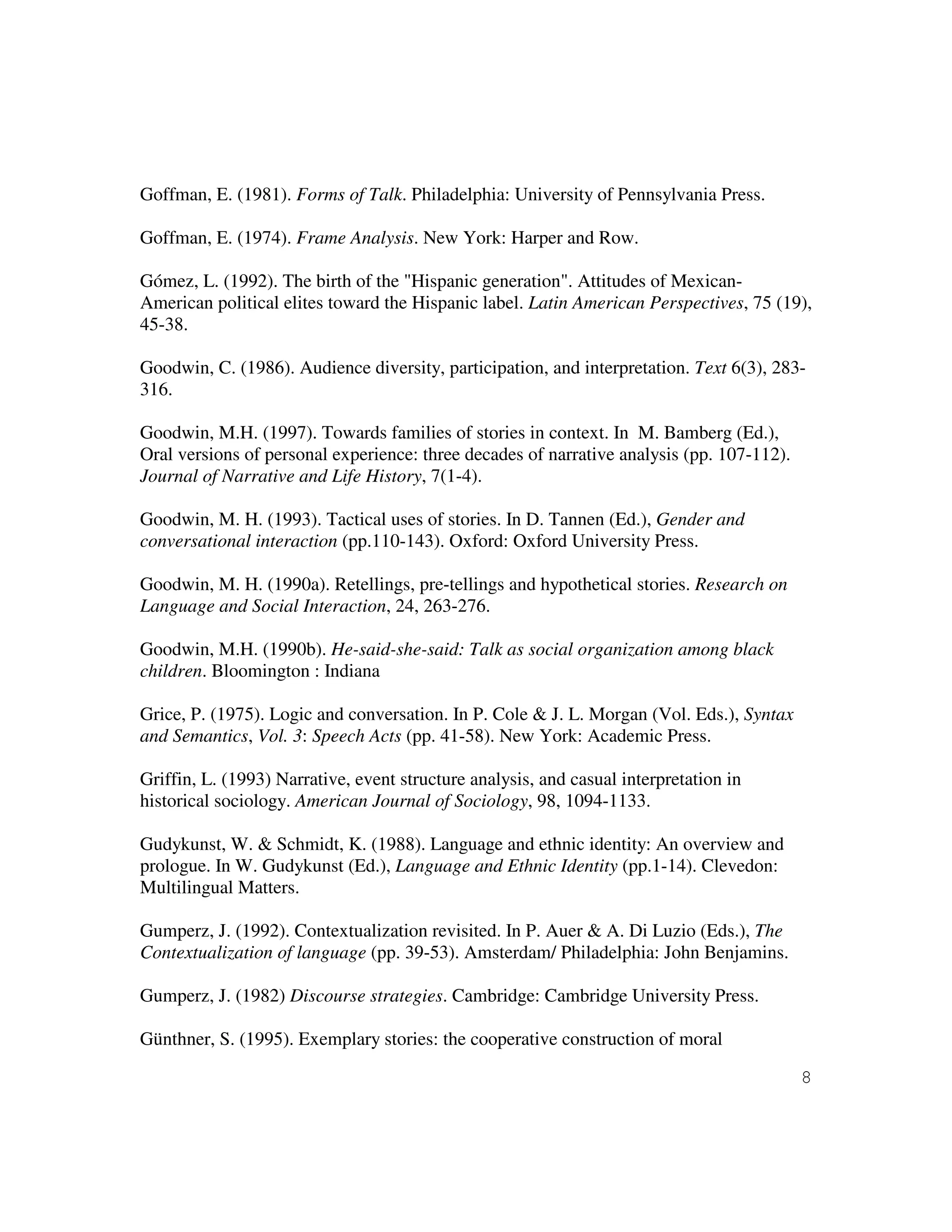 8
Goffman, E. (1981). Forms of Talk. Philadelphia: University of Pennsylvania Press.
Goffman, E. (1974). Frame Analysis. New York: Harper and Row.
Gómez, L. (1992). The birth of the "Hispanic generation". Attitudes of Mexican-
American political elites toward the Hispanic label. Latin American Perspectives, 75 (19),
45-38.
Goodwin, C. (1986). Audience diversity, participation, and interpretation. Text 6(3), 283-
316.
Goodwin, M.H. (1997). Towards families of stories in context. In M. Bamberg (Ed.),
Oral versions of personal experience: three decades of narrative analysis (pp. 107-112).
Journal of Narrative and Life History, 7(1-4).
Goodwin, M. H. (1993). Tactical uses of stories. In D. Tannen (Ed.), Gender and
conversational interaction (pp.110-143). Oxford: Oxford University Press.
Goodwin, M. H. (1990a). Retellings, pre-tellings and hypothetical stories. Research on
Language and Social Interaction, 24, 263-276.
Goodwin, M.H. (1990b). He-said-she-said: Talk as social organization among black
children. Bloomington : Indiana
Grice, P. (1975). Logic and conversation. In P. Cole & J. L. Morgan (Vol. Eds.), Syntax
and Semantics, Vol. 3: Speech Acts (pp. 41-58). New York: Academic Press.
Griffin, L. (1993) Narrative, event structure analysis, and casual interpretation in
historical sociology. American Journal of Sociology, 98, 1094-1133.
Gudykunst, W. & Schmidt, K. (1988). Language and ethnic identity: An overview and
prologue. In W. Gudykunst (Ed.), Language and Ethnic Identity (pp.1-14). Clevedon:
Multilingual Matters.
Gumperz, J. (1992). Contextualization revisited. In P. Auer & A. Di Luzio (Eds.), The
Contextualization of language (pp. 39-53). Amsterdam/ Philadelphia: John Benjamins.
Gumperz, J. (1982) Discourse strategies. Cambridge: Cambridge University Press.
Günthner, S. (1995). Exemplary stories: the cooperative construction of moral
 