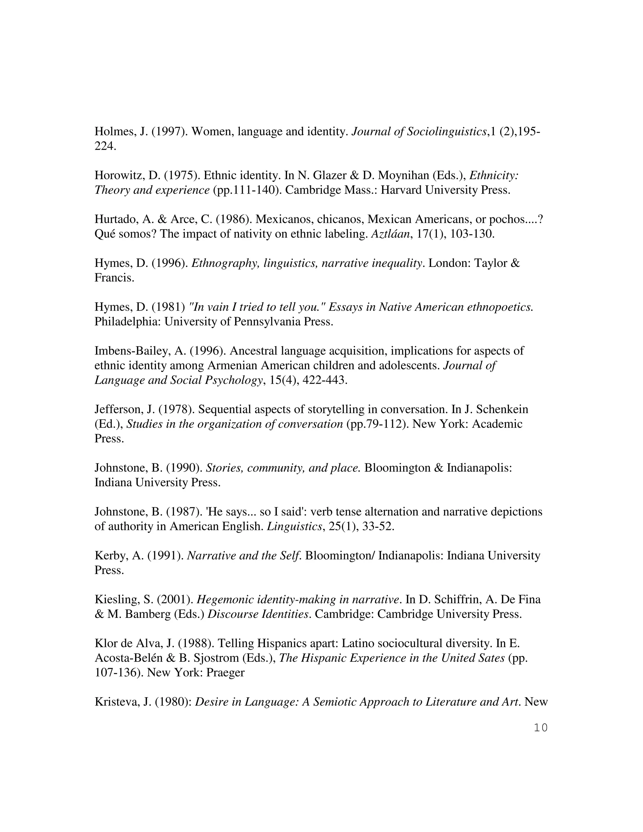 10
Holmes, J. (1997). Women, language and identity. Journal of Sociolinguistics,1 (2),195-
224.
Horowitz, D. (1975). Ethnic identity. In N. Glazer & D. Moynihan (Eds.), Ethnicity:
Theory and experience (pp.111-140). Cambridge Mass.: Harvard University Press.
Hurtado, A. & Arce, C. (1986). Mexicanos, chicanos, Mexican Americans, or pochos....?
Qué somos? The impact of nativity on ethnic labeling. Aztláan, 17(1), 103-130.
Hymes, D. (1996). Ethnography, linguistics, narrative inequality. London: Taylor &
Francis.
Hymes, D. (1981) "In vain I tried to tell you." Essays in Native American ethnopoetics.
Philadelphia: University of Pennsylvania Press.
Imbens-Bailey, A. (1996). Ancestral language acquisition, implications for aspects of
ethnic identity among Armenian American children and adolescents. Journal of
Language and Social Psychology, 15(4), 422-443.
Jefferson, J. (1978). Sequential aspects of storytelling in conversation. In J. Schenkein
(Ed.), Studies in the organization of conversation (pp.79-112). New York: Academic
Press.
Johnstone, B. (1990). Stories, community, and place. Bloomington & Indianapolis:
Indiana University Press.
Johnstone, B. (1987). 'He says... so I said': verb tense alternation and narrative depictions
of authority in American English. Linguistics, 25(1), 33-52.
Kerby, A. (1991). Narrative and the Self. Bloomington/ Indianapolis: Indiana University
Press.
Kiesling, S. (2001). Hegemonic identity-making in narrative. In D. Schiffrin, A. De Fina
& M. Bamberg (Eds.) Discourse Identities. Cambridge: Cambridge University Press.
Klor de Alva, J. (1988). Telling Hispanics apart: Latino sociocultural diversity. In E.
Acosta-Belén & B. Sjostrom (Eds.), The Hispanic Experience in the United Sates (pp.
107-136). New York: Praeger
Kristeva, J. (1980): Desire in Language: A Semiotic Approach to Literature and Art. New
 