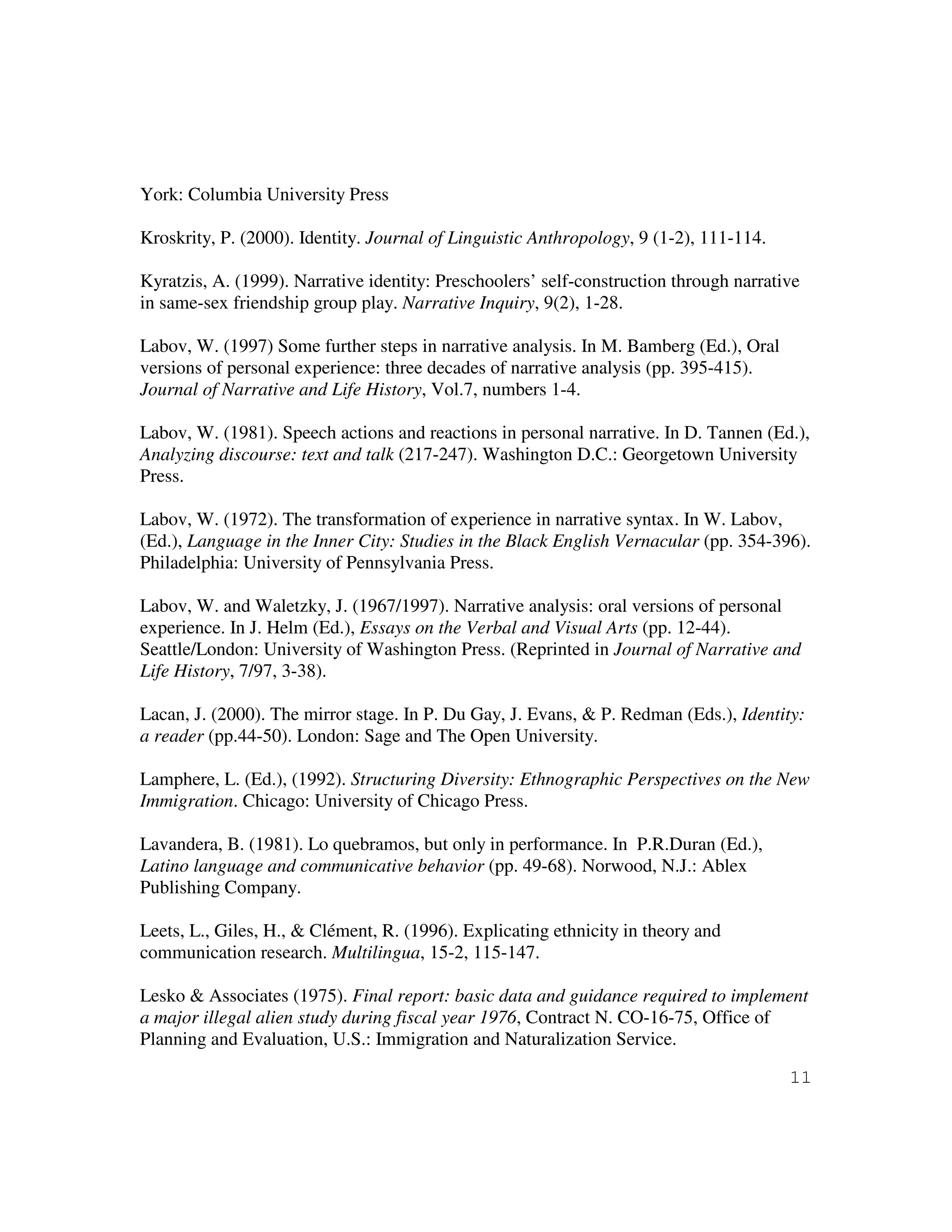 11
York: Columbia University Press
Kroskrity, P. (2000). Identity. Journal of Linguistic Anthropology, 9 (1-2), 111-114.
Kyratzis, A. (1999). Narrative identity: Preschoolers’ self-construction through narrative
in same-sex friendship group play. Narrative Inquiry, 9(2), 1-28.
Labov, W. (1997) Some further steps in narrative analysis. In M. Bamberg (Ed.), Oral
versions of personal experience: three decades of narrative analysis (pp. 395-415).
Journal of Narrative and Life History, Vol.7, numbers 1-4.
Labov, W. (1981). Speech actions and reactions in personal narrative. In D. Tannen (Ed.),
Analyzing discourse: text and talk (217-247). Washington D.C.: Georgetown University
Press.
Labov, W. (1972). The transformation of experience in narrative syntax. In W. Labov,
(Ed.), Language in the Inner City: Studies in the Black English Vernacular (pp. 354-396).
Philadelphia: University of Pennsylvania Press.
Labov, W. and Waletzky, J. (1967/1997). Narrative analysis: oral versions of personal
experience. In J. Helm (Ed.), Essays on the Verbal and Visual Arts (pp. 12-44).
Seattle/London: University of Washington Press. (Reprinted in Journal of Narrative and
Life History, 7/97, 3-38).
Lacan, J. (2000). The mirror stage. In P. Du Gay, J. Evans, & P. Redman (Eds.), Identity:
a reader (pp.44-50). London: Sage and The Open University.
Lamphere, L. (Ed.), (1992). Structuring Diversity: Ethnographic Perspectives on the New
Immigration. Chicago: University of Chicago Press.
Lavandera, B. (1981). Lo quebramos, but only in performance. In P.R.Duran (Ed.),
Latino language and communicative behavior (pp. 49-68). Norwood, N.J.: Ablex
Publishing Company.
Leets, L., Giles, H., & Clément, R. (1996). Explicating ethnicity in theory and
communication research. Multilingua, 15-2, 115-147.
Lesko & Associates (1975). Final report: basic data and guidance required to implement
a major illegal alien study during fiscal year 1976, Contract N. CO-16-75, Office of
Planning and Evaluation, U.S.: Immigration and Naturalization Service.
 