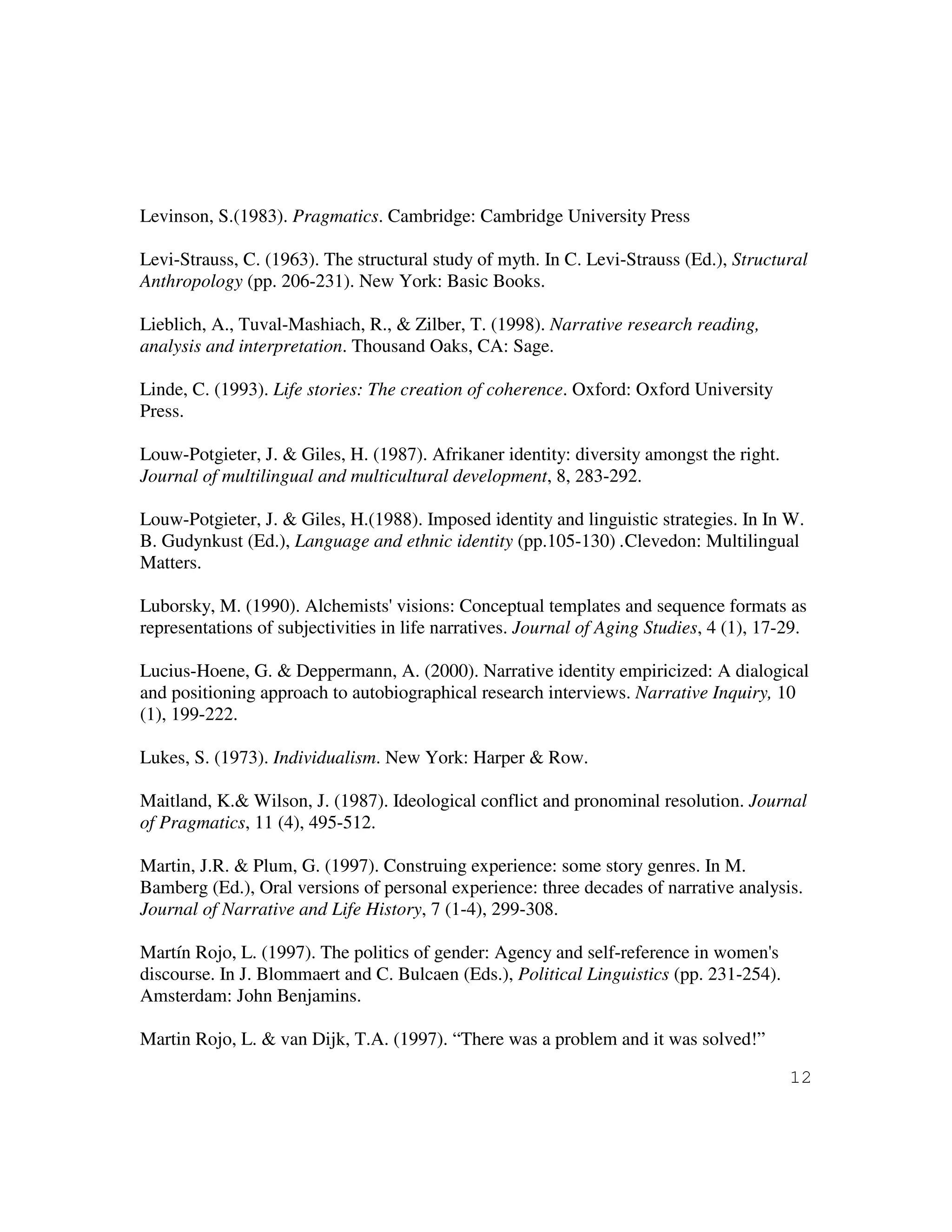 12
Levinson, S.(1983). Pragmatics. Cambridge: Cambridge University Press
Levi-Strauss, C. (1963). The structural study of myth. In C. Levi-Strauss (Ed.), Structural
Anthropology (pp. 206-231). New York: Basic Books.
Lieblich, A., Tuval-Mashiach, R., & Zilber, T. (1998). Narrative research reading,
analysis and interpretation. Thousand Oaks, CA: Sage.
Linde, C. (1993). Life stories: The creation of coherence. Oxford: Oxford University
Press.
Louw-Potgieter, J. & Giles, H. (1987). Afrikaner identity: diversity amongst the right.
Journal of multilingual and multicultural development, 8, 283-292.
Louw-Potgieter, J. & Giles, H.(1988). Imposed identity and linguistic strategies. In In W.
B. Gudynkust (Ed.), Language and ethnic identity (pp.105-130) .Clevedon: Multilingual
Matters.
Luborsky, M. (1990). Alchemists' visions: Conceptual templates and sequence formats as
representations of subjectivities in life narratives. Journal of Aging Studies, 4 (1), 17-29.
Lucius-Hoene, G. & Deppermann, A. (2000). Narrative identity empiricized: A dialogical
and positioning approach to autobiographical research interviews. Narrative Inquiry, 10
(1), 199-222.
Lukes, S. (1973). Individualism. New York: Harper & Row.
Maitland, K.& Wilson, J. (1987). Ideological conflict and pronominal resolution. Journal
of Pragmatics, 11 (4), 495-512.
Martin, J.R. & Plum, G. (1997). Construing experience: some story genres. In M.
Bamberg (Ed.), Oral versions of personal experience: three decades of narrative analysis.
Journal of Narrative and Life History, 7 (1-4), 299-308.
Martín Rojo, L. (1997). The politics of gender: Agency and self-reference in women's
discourse. In J. Blommaert and C. Bulcaen (Eds.), Political Linguistics (pp. 231-254).
Amsterdam: John Benjamins.
Martin Rojo, L. & van Dijk, T.A. (1997). “There was a problem and it was solved!”
 