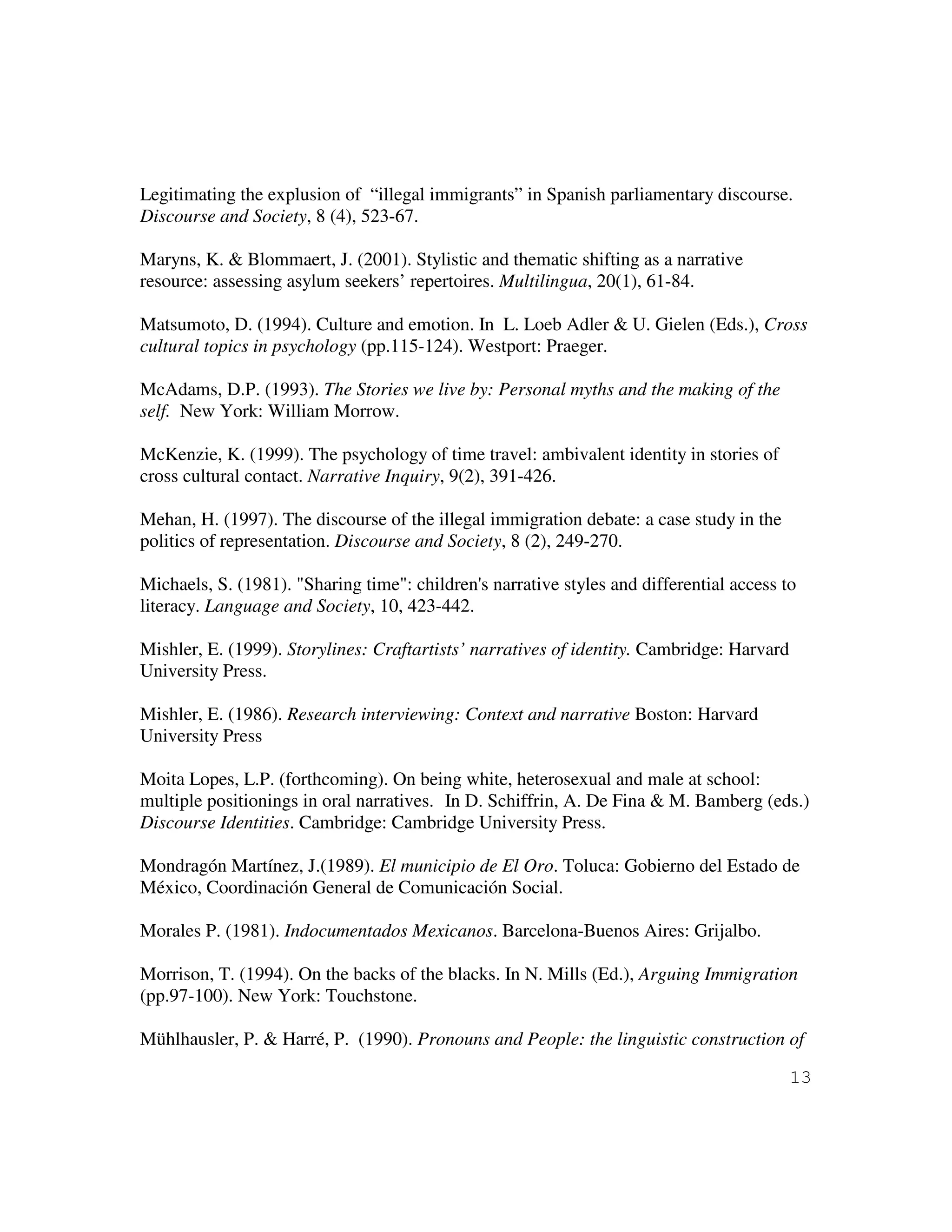 13
Legitimating the explusion of “illegal immigrants” in Spanish parliamentary discourse.
Discourse and Society, 8 (4), 523-67.
Maryns, K. & Blommaert, J. (2001). Stylistic and thematic shifting as a narrative
resource: assessing asylum seekers’ repertoires. Multilingua, 20(1), 61-84.
Matsumoto, D. (1994). Culture and emotion. In L. Loeb Adler & U. Gielen (Eds.), Cross
cultural topics in psychology (pp.115-124). Westport: Praeger.
McAdams, D.P. (1993). The Stories we live by: Personal myths and the making of the
self. New York: William Morrow.
McKenzie, K. (1999). The psychology of time travel: ambivalent identity in stories of
cross cultural contact. Narrative Inquiry, 9(2), 391-426.
Mehan, H. (1997). The discourse of the illegal immigration debate: a case study in the
politics of representation. Discourse and Society, 8 (2), 249-270.
Michaels, S. (1981). "Sharing time": children's narrative styles and differential access to
literacy. Language and Society, 10, 423-442.
Mishler, E. (1999). Storylines: Craftartists’ narratives of identity. Cambridge: Harvard
University Press.
Mishler, E. (1986). Research interviewing: Context and narrative Boston: Harvard
University Press
Moita Lopes, L.P. (forthcoming). On being white, heterosexual and male at school:
multiple positionings in oral narratives. In D. Schiffrin, A. De Fina & M. Bamberg (eds.)
Discourse Identities. Cambridge: Cambridge University Press.
Mondragón Martínez, J.(1989). El municipio de El Oro. Toluca: Gobierno del Estado de
México, Coordinación General de Comunicación Social.
Morales P. (1981). Indocumentados Mexicanos. Barcelona-Buenos Aires: Grijalbo.
Morrison, T. (1994). On the backs of the blacks. In N. Mills (Ed.), Arguing Immigration
(pp.97-100). New York: Touchstone.
Mühlhausler, P. & Harré, P. (1990). Pronouns and People: the linguistic construction of
 