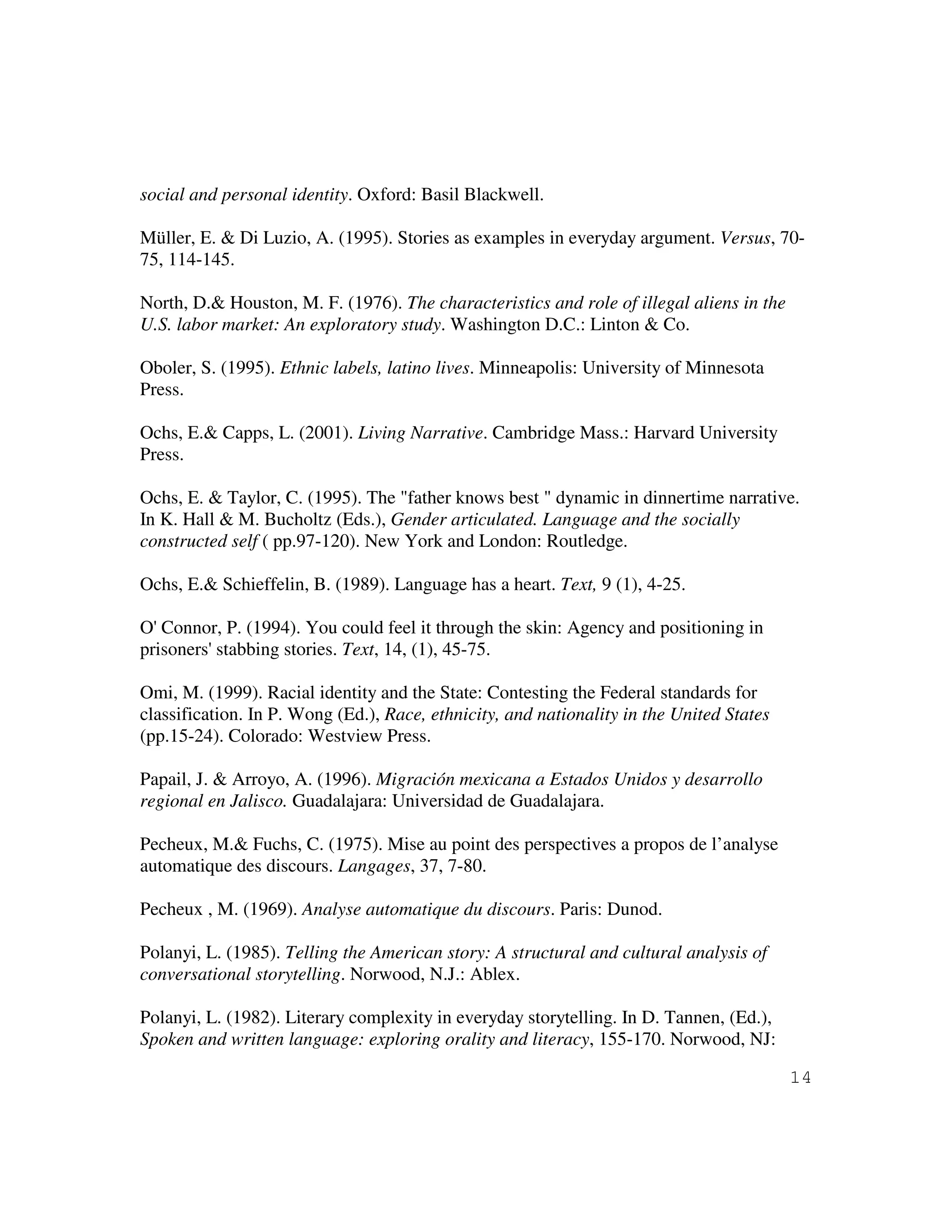 14
social and personal identity. Oxford: Basil Blackwell.
Müller, E. & Di Luzio, A. (1995). Stories as examples in everyday argument. Versus, 70-
75, 114-145.
North, D.& Houston, M. F. (1976). The characteristics and role of illegal aliens in the
U.S. labor market: An exploratory study. Washington D.C.: Linton & Co.
Oboler, S. (1995). Ethnic labels, latino lives. Minneapolis: University of Minnesota
Press.
Ochs, E.& Capps, L. (2001). Living Narrative. Cambridge Mass.: Harvard University
Press.
Ochs, E. & Taylor, C. (1995). The "father knows best " dynamic in dinnertime narrative.
In K. Hall & M. Bucholtz (Eds.), Gender articulated. Language and the socially
constructed self ( pp.97-120). New York and London: Routledge.
Ochs, E.& Schieffelin, B. (1989). Language has a heart. Text, 9 (1), 4-25.
O' Connor, P. (1994). You could feel it through the skin: Agency and positioning in
prisoners' stabbing stories. Text, 14, (1), 45-75.
Omi, M. (1999). Racial identity and the State: Contesting the Federal standards for
classification. In P. Wong (Ed.), Race, ethnicity, and nationality in the United States
(pp.15-24). Colorado: Westview Press.
Papail, J. & Arroyo, A. (1996). Migración mexicana a Estados Unidos y desarrollo
regional en Jalisco. Guadalajara: Universidad de Guadalajara.
Pecheux, M.& Fuchs, C. (1975). Mise au point des perspectives a propos de l’analyse
automatique des discours. Langages, 37, 7-80.
Pecheux , M. (1969). Analyse automatique du discours. Paris: Dunod.
Polanyi, L. (1985). Telling the American story: A structural and cultural analysis of
conversational storytelling. Norwood, N.J.: Ablex.
Polanyi, L. (1982). Literary complexity in everyday storytelling. In D. Tannen, (Ed.),
Spoken and written language: exploring orality and literacy, 155-170. Norwood, NJ:
 