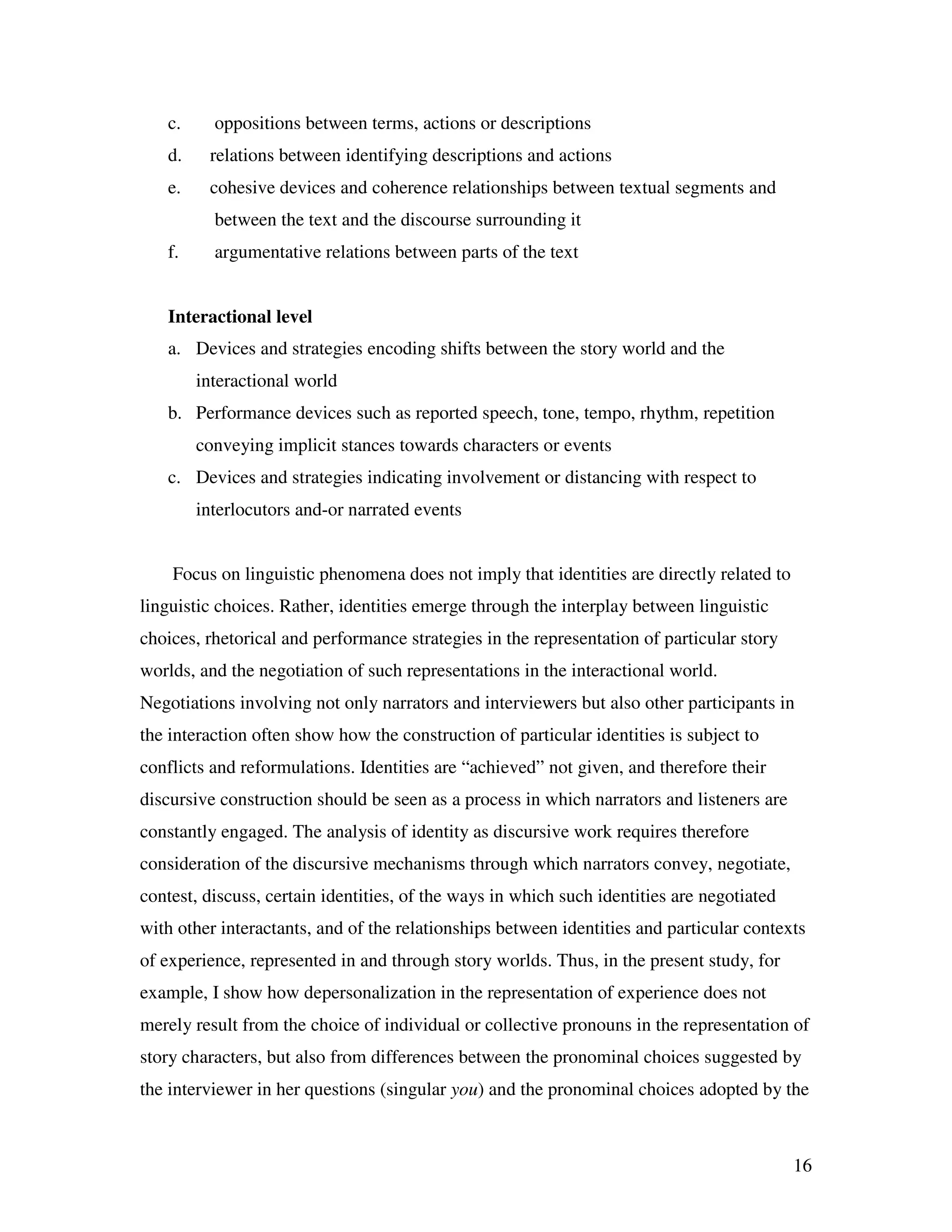 16
c. oppositions between terms, actions or descriptions
d. relations between identifying descriptions and actions
e. cohesive devices and coherence relationships between textual segments and
between the text and the discourse surrounding it
f. argumentative relations between parts of the text
Interactional level
a. Devices and strategies encoding shifts between the story world and the
interactional world
b. Performance devices such as reported speech, tone, tempo, rhythm, repetition
conveying implicit stances towards characters or events
c. Devices and strategies indicating involvement or distancing with respect to
interlocutors and-or narrated events
Focus on linguistic phenomena does not imply that identities are directly related to
linguistic choices. Rather, identities emerge through the interplay between linguistic
choices, rhetorical and performance strategies in the representation of particular story
worlds, and the negotiation of such representations in the interactional world.
Negotiations involving not only narrators and interviewers but also other participants in
the interaction often show how the construction of particular identities is subject to
conflicts and reformulations. Identities are “achieved” not given, and therefore their
discursive construction should be seen as a process in which narrators and listeners are
constantly engaged. The analysis of identity as discursive work requires therefore
consideration of the discursive mechanisms through which narrators convey, negotiate,
contest, discuss, certain identities, of the ways in which such identities are negotiated
with other interactants, and of the relationships between identities and particular contexts
of experience, represented in and through story worlds. Thus, in the present study, for
example, I show how depersonalization in the representation of experience does not
merely result from the choice of individual or collective pronouns in the representation of
story characters, but also from differences between the pronominal choices suggested by
the interviewer in her questions (singular you) and the pronominal choices adopted by the
 