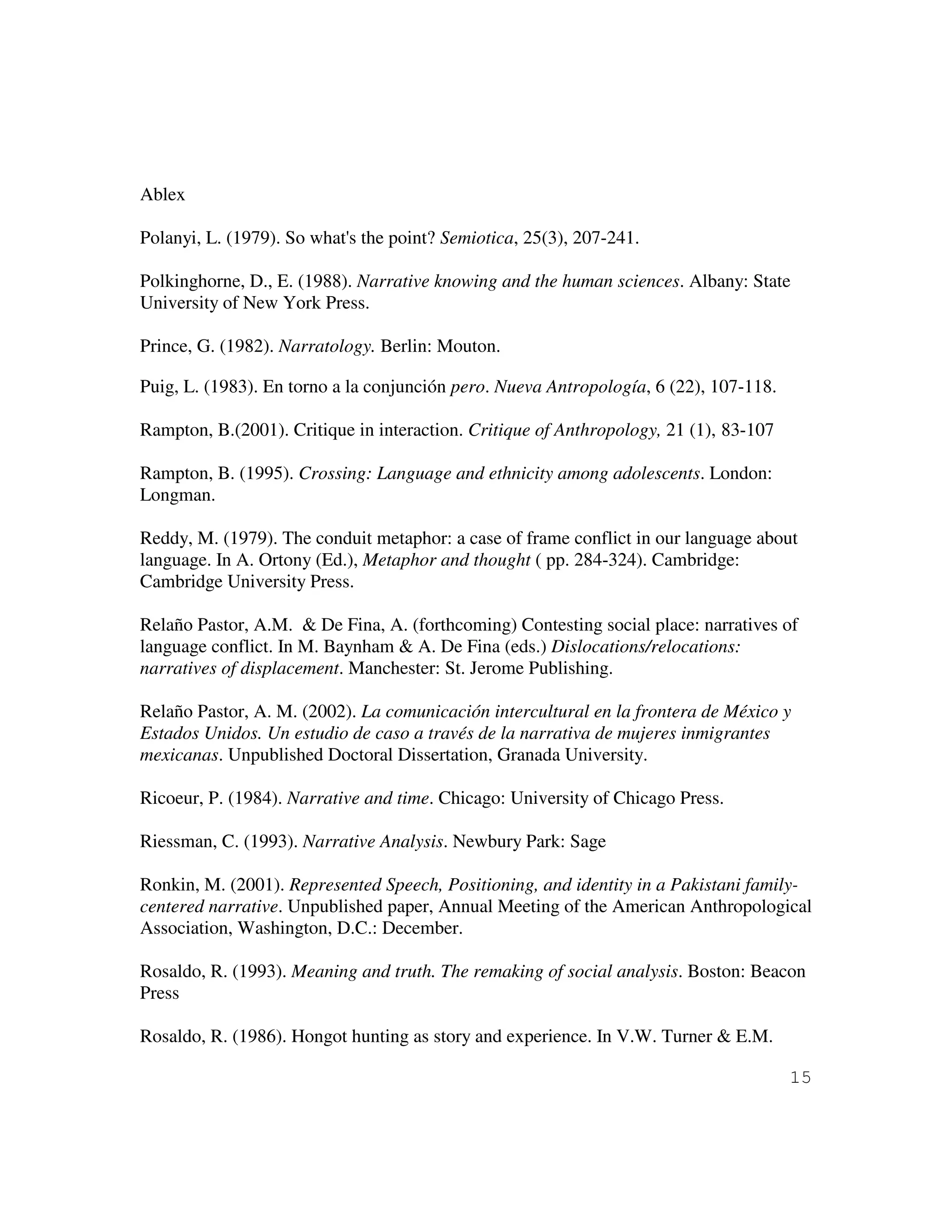 15
Ablex
Polanyi, L. (1979). So what's the point? Semiotica, 25(3), 207-241.
Polkinghorne, D., E. (1988). Narrative knowing and the human sciences. Albany: State
University of New York Press.
Prince, G. (1982). Narratology. Berlin: Mouton.
Puig, L. (1983). En torno a la conjunción pero. Nueva Antropología, 6 (22), 107-118.
Rampton, B.(2001). Critique in interaction. Critique of Anthropology, 21 (1), 83-107
Rampton, B. (1995). Crossing: Language and ethnicity among adolescents. London:
Longman.
Reddy, M. (1979). The conduit metaphor: a case of frame conflict in our language about
language. In A. Ortony (Ed.), Metaphor and thought ( pp. 284-324). Cambridge:
Cambridge University Press.
Relaño Pastor, A.M. & De Fina, A. (forthcoming) Contesting social place: narratives of
language conflict. In M. Baynham & A. De Fina (eds.) Dislocations/relocations:
narratives of displacement. Manchester: St. Jerome Publishing.
Relaño Pastor, A. M. (2002). La comunicación intercultural en la frontera de México y
Estados Unidos. Un estudio de caso a través de la narrativa de mujeres inmigrantes
mexicanas. Unpublished Doctoral Dissertation, Granada University.
Ricoeur, P. (1984). Narrative and time. Chicago: University of Chicago Press.
Riessman, C. (1993). Narrative Analysis. Newbury Park: Sage
Ronkin, M. (2001). Represented Speech, Positioning, and identity in a Pakistani family-
centered narrative. Unpublished paper, Annual Meeting of the American Anthropological
Association, Washington, D.C.: December.
Rosaldo, R. (1993). Meaning and truth. The remaking of social analysis. Boston: Beacon
Press
Rosaldo, R. (1986). Hongot hunting as story and experience. In V.W. Turner & E.M.
 