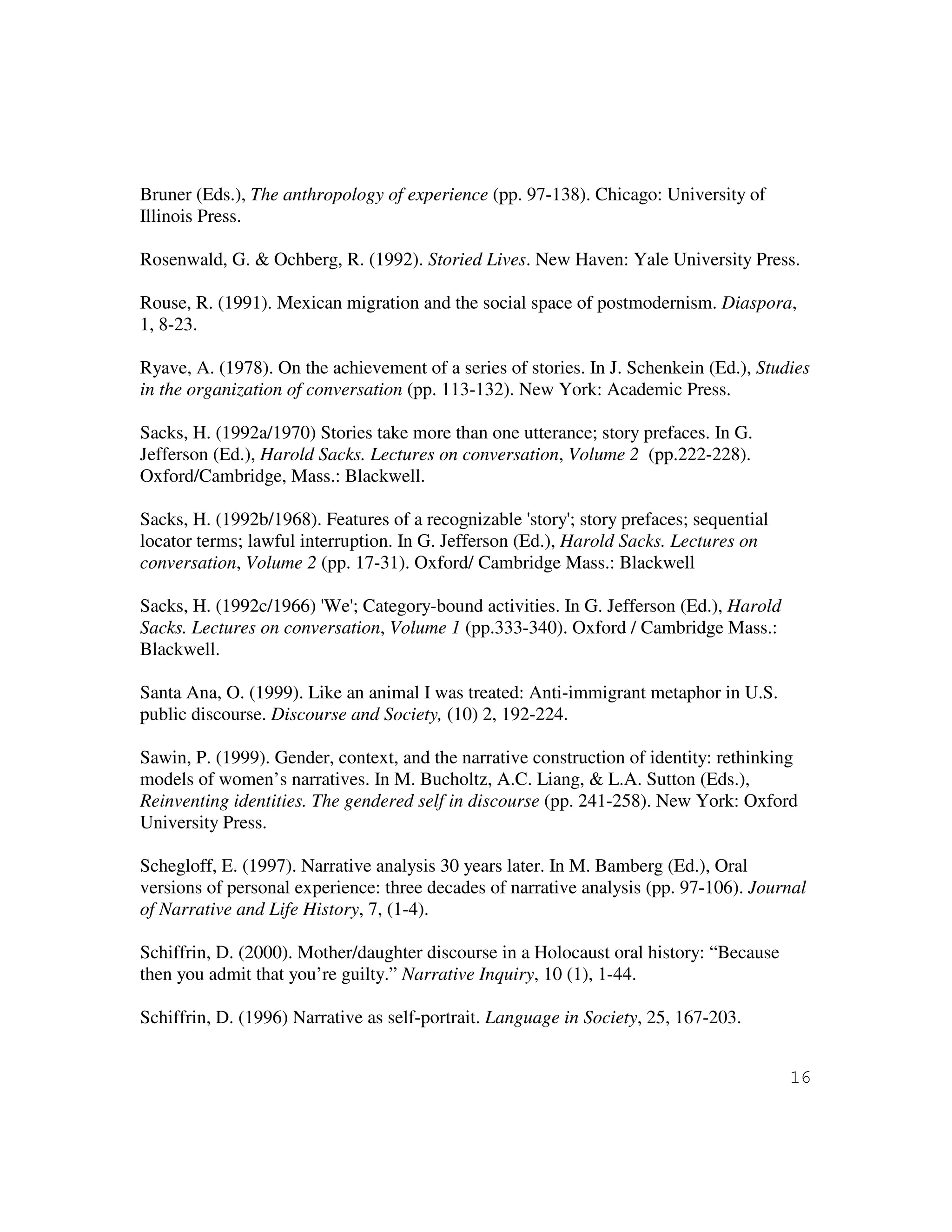 16
Bruner (Eds.), The anthropology of experience (pp. 97-138). Chicago: University of
Illinois Press.
Rosenwald, G. & Ochberg, R. (1992). Storied Lives. New Haven: Yale University Press.
Rouse, R. (1991). Mexican migration and the social space of postmodernism. Diaspora,
1, 8-23.
Ryave, A. (1978). On the achievement of a series of stories. In J. Schenkein (Ed.), Studies
in the organization of conversation (pp. 113-132). New York: Academic Press.
Sacks, H. (1992a/1970) Stories take more than one utterance; story prefaces. In G.
Jefferson (Ed.), Harold Sacks. Lectures on conversation, Volume 2 (pp.222-228).
Oxford/Cambridge, Mass.: Blackwell.
Sacks, H. (1992b/1968). Features of a recognizable 'story'; story prefaces; sequential
locator terms; lawful interruption. In G. Jefferson (Ed.), Harold Sacks. Lectures on
conversation, Volume 2 (pp. 17-31). Oxford/ Cambridge Mass.: Blackwell
Sacks, H. (1992c/1966) 'We'; Category-bound activities. In G. Jefferson (Ed.), Harold
Sacks. Lectures on conversation, Volume 1 (pp.333-340). Oxford / Cambridge Mass.:
Blackwell.
Santa Ana, O. (1999). Like an animal I was treated: Anti-immigrant metaphor in U.S.
public discourse. Discourse and Society, (10) 2, 192-224.
Sawin, P. (1999). Gender, context, and the narrative construction of identity: rethinking
models of women’s narratives. In M. Bucholtz, A.C. Liang, & L.A. Sutton (Eds.),
Reinventing identities. The gendered self in discourse (pp. 241-258). New York: Oxford
University Press.
Schegloff, E. (1997). Narrative analysis 30 years later. In M. Bamberg (Ed.), Oral
versions of personal experience: three decades of narrative analysis (pp. 97-106). Journal
of Narrative and Life History, 7, (1-4).
Schiffrin, D. (2000). Mother/daughter discourse in a Holocaust oral history: “Because
then you admit that you’re guilty.” Narrative Inquiry, 10 (1), 1-44.
Schiffrin, D. (1996) Narrative as self-portrait. Language in Society, 25, 167-203.
 