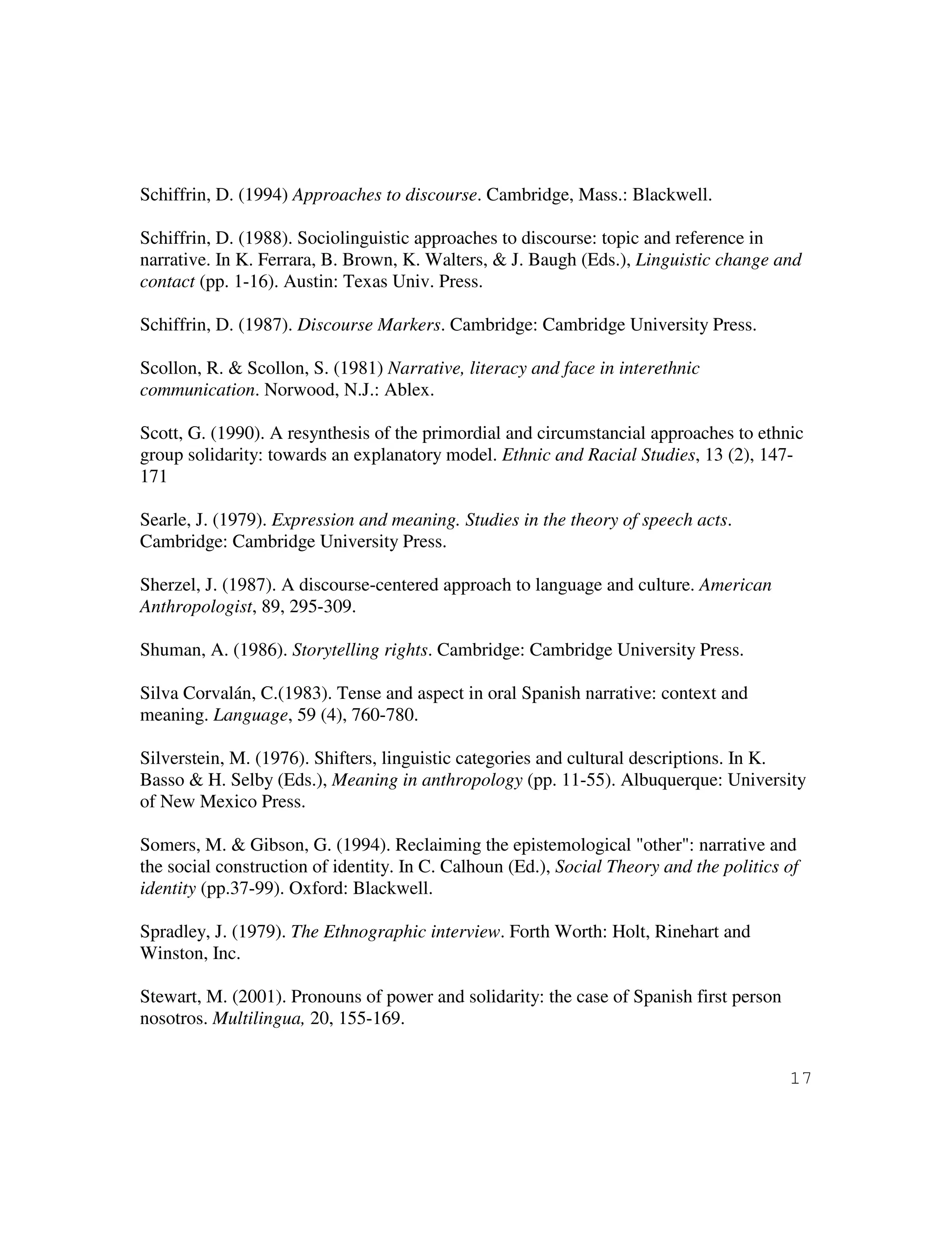 17
Schiffrin, D. (1994) Approaches to discourse. Cambridge, Mass.: Blackwell.
Schiffrin, D. (1988). Sociolinguistic approaches to discourse: topic and reference in
narrative. In K. Ferrara, B. Brown, K. Walters, & J. Baugh (Eds.), Linguistic change and
contact (pp. 1-16). Austin: Texas Univ. Press.
Schiffrin, D. (1987). Discourse Markers. Cambridge: Cambridge University Press.
Scollon, R. & Scollon, S. (1981) Narrative, literacy and face in interethnic
communication. Norwood, N.J.: Ablex.
Scott, G. (1990). A resynthesis of the primordial and circumstancial approaches to ethnic
group solidarity: towards an explanatory model. Ethnic and Racial Studies, 13 (2), 147-
171
Searle, J. (1979). Expression and meaning. Studies in the theory of speech acts.
Cambridge: Cambridge University Press.
Sherzel, J. (1987). A discourse-centered approach to language and culture. American
Anthropologist, 89, 295-309.
Shuman, A. (1986). Storytelling rights. Cambridge: Cambridge University Press.
Silva Corvalán, C.(1983). Tense and aspect in oral Spanish narrative: context and
meaning. Language, 59 (4), 760-780.
Silverstein, M. (1976). Shifters, linguistic categories and cultural descriptions. In K.
Basso & H. Selby (Eds.), Meaning in anthropology (pp. 11-55). Albuquerque: University
of New Mexico Press.
Somers, M. & Gibson, G. (1994). Reclaiming the epistemological "other": narrative and
the social construction of identity. In C. Calhoun (Ed.), Social Theory and the politics of
identity (pp.37-99). Oxford: Blackwell.
Spradley, J. (1979). The Ethnographic interview. Forth Worth: Holt, Rinehart and
Winston, Inc.
Stewart, M. (2001). Pronouns of power and solidarity: the case of Spanish first person
nosotros. Multilingua, 20, 155-169.
 
