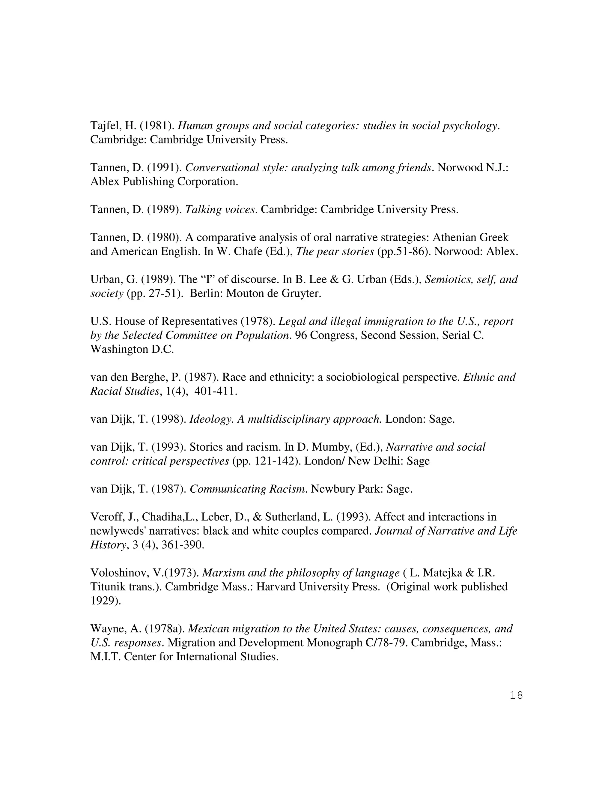 18
Tajfel, H. (1981). Human groups and social categories: studies in social psychology.
Cambridge: Cambridge University Press.
Tannen, D. (1991). Conversational style: analyzing talk among friends. Norwood N.J.:
Ablex Publishing Corporation.
Tannen, D. (1989). Talking voices. Cambridge: Cambridge University Press.
Tannen, D. (1980). A comparative analysis of oral narrative strategies: Athenian Greek
and American English. In W. Chafe (Ed.), The pear stories (pp.51-86). Norwood: Ablex.
Urban, G. (1989). The “I” of discourse. In B. Lee & G. Urban (Eds.), Semiotics, self, and
society (pp. 27-51). Berlin: Mouton de Gruyter.
U.S. House of Representatives (1978). Legal and illegal immigration to the U.S., report
by the Selected Committee on Population. 96 Congress, Second Session, Serial C.
Washington D.C.
van den Berghe, P. (1987). Race and ethnicity: a sociobiological perspective. Ethnic and
Racial Studies, 1(4), 401-411.
van Dijk, T. (1998). Ideology. A multidisciplinary approach. London: Sage.
van Dijk, T. (1993). Stories and racism. In D. Mumby, (Ed.), Narrative and social
control: critical perspectives (pp. 121-142). London/ New Delhi: Sage
van Dijk, T. (1987). Communicating Racism. Newbury Park: Sage.
Veroff, J., Chadiha,L., Leber, D., & Sutherland, L. (1993). Affect and interactions in
newlyweds' narratives: black and white couples compared. Journal of Narrative and Life
History, 3 (4), 361-390.
Voloshinov, V.(1973). Marxism and the philosophy of language ( L. Matejka & I.R.
Titunik trans.). Cambridge Mass.: Harvard University Press. (Original work published
1929).
Wayne, A. (1978a). Mexican migration to the United States: causes, consequences, and
U.S. responses. Migration and Development Monograph C/78-79. Cambridge, Mass.:
M.I.T. Center for International Studies.
 