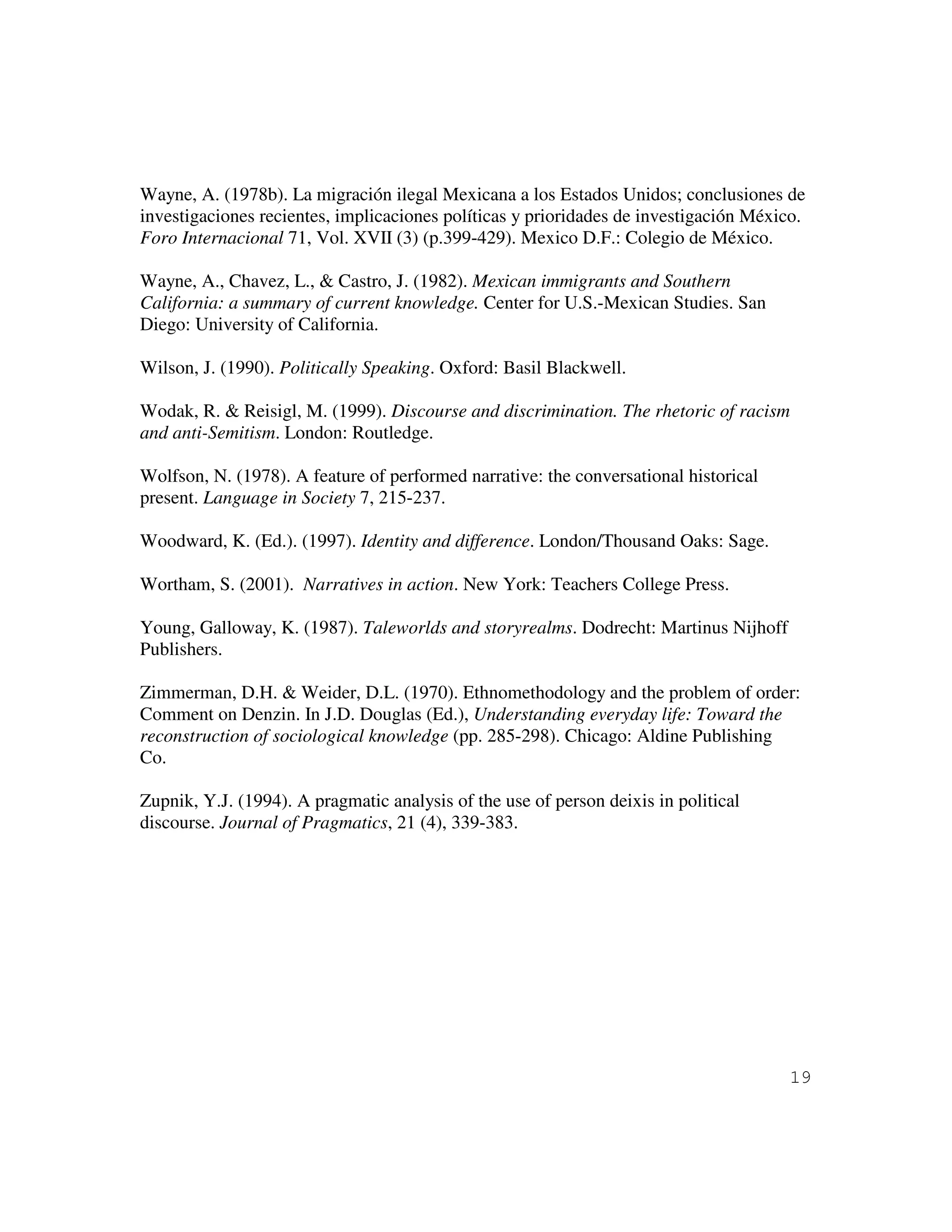 19
Wayne, A. (1978b). La migración ilegal Mexicana a los Estados Unidos; conclusiones de
investigaciones recientes, implicaciones políticas y prioridades de investigación México.
Foro Internacional 71, Vol. XVII (3) (p.399-429). Mexico D.F.: Colegio de México.
Wayne, A., Chavez, L., & Castro, J. (1982). Mexican immigrants and Southern
California: a summary of current knowledge. Center for U.S.-Mexican Studies. San
Diego: University of California.
Wilson, J. (1990). Politically Speaking. Oxford: Basil Blackwell.
Wodak, R. & Reisigl, M. (1999). Discourse and discrimination. The rhetoric of racism
and anti-Semitism. London: Routledge.
Wolfson, N. (1978). A feature of performed narrative: the conversational historical
present. Language in Society 7, 215-237.
Woodward, K. (Ed.). (1997). Identity and difference. London/Thousand Oaks: Sage.
Wortham, S. (2001). Narratives in action. New York: Teachers College Press.
Young, Galloway, K. (1987). Taleworlds and storyrealms. Dodrecht: Martinus Nijhoff
Publishers.
Zimmerman, D.H. & Weider, D.L. (1970). Ethnomethodology and the problem of order:
Comment on Denzin. In J.D. Douglas (Ed.), Understanding everyday life: Toward the
reconstruction of sociological knowledge (pp. 285-298). Chicago: Aldine Publishing
Co.
Zupnik, Y.J. (1994). A pragmatic analysis of the use of person deixis in political
discourse. Journal of Pragmatics, 21 (4), 339-383.
 