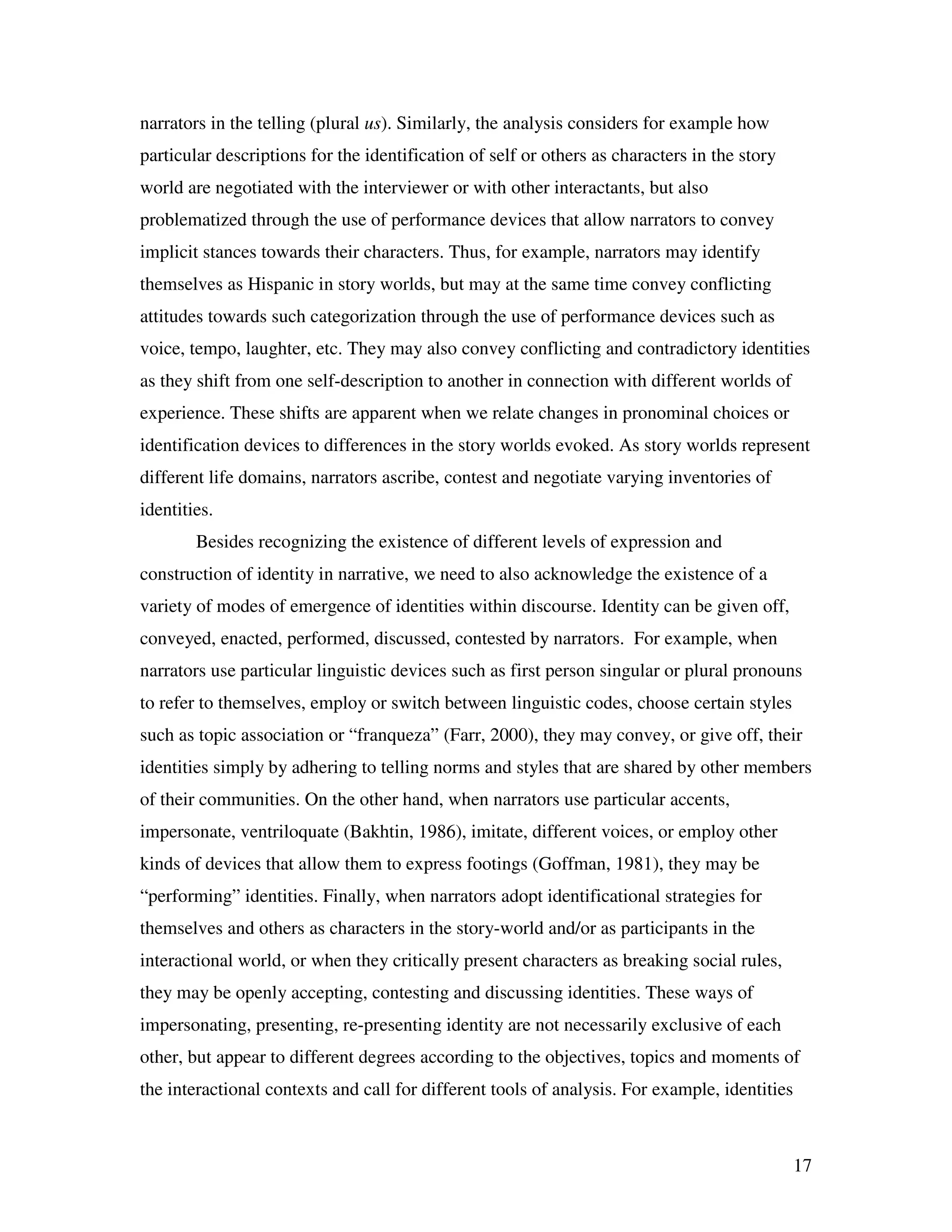 17
narrators in the telling (plural us). Similarly, the analysis considers for example how
particular descriptions for the identification of self or others as characters in the story
world are negotiated with the interviewer or with other interactants, but also
problematized through the use of performance devices that allow narrators to convey
implicit stances towards their characters. Thus, for example, narrators may identify
themselves as Hispanic in story worlds, but may at the same time convey conflicting
attitudes towards such categorization through the use of performance devices such as
voice, tempo, laughter, etc. They may also convey conflicting and contradictory identities
as they shift from one self-description to another in connection with different worlds of
experience. These shifts are apparent when we relate changes in pronominal choices or
identification devices to differences in the story worlds evoked. As story worlds represent
different life domains, narrators ascribe, contest and negotiate varying inventories of
identities.
Besides recognizing the existence of different levels of expression and
construction of identity in narrative, we need to also acknowledge the existence of a
variety of modes of emergence of identities within discourse. Identity can be given off,
conveyed, enacted, performed, discussed, contested by narrators. For example, when
narrators use particular linguistic devices such as first person singular or plural pronouns
to refer to themselves, employ or switch between linguistic codes, choose certain styles
such as topic association or “franqueza” (Farr, 2000), they may convey, or give off, their
identities simply by adhering to telling norms and styles that are shared by other members
of their communities. On the other hand, when narrators use particular accents,
impersonate, ventriloquate (Bakhtin, 1986), imitate, different voices, or employ other
kinds of devices that allow them to express footings (Goffman, 1981), they may be
“performing” identities. Finally, when narrators adopt identificational strategies for
themselves and others as characters in the story-world and/or as participants in the
interactional world, or when they critically present characters as breaking social rules,
they may be openly accepting, contesting and discussing identities. These ways of
impersonating, presenting, re-presenting identity are not necessarily exclusive of each
other, but appear to different degrees according to the objectives, topics and moments of
the interactional contexts and call for different tools of analysis. For example, identities
 