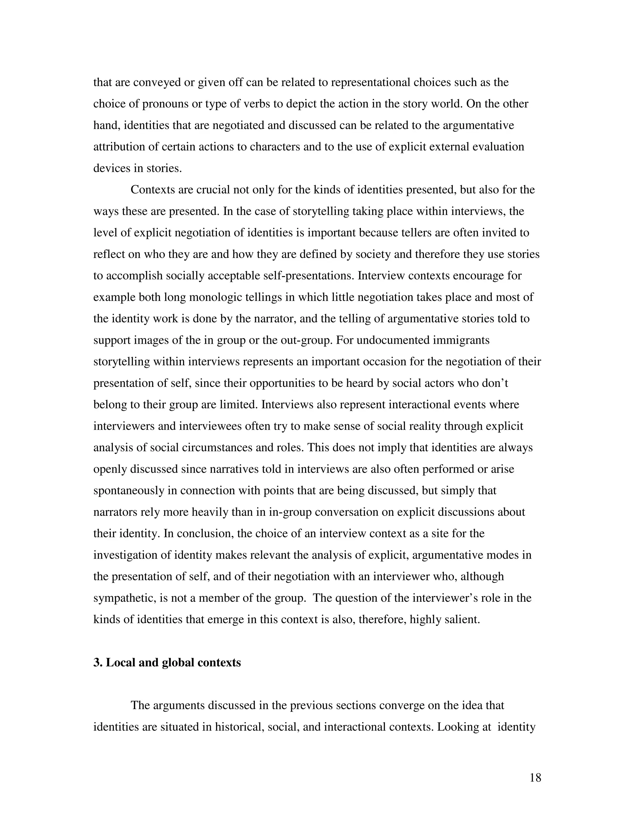 18
that are conveyed or given off can be related to representational choices such as the
choice of pronouns or type of verbs to depict the action in the story world. On the other
hand, identities that are negotiated and discussed can be related to the argumentative
attribution of certain actions to characters and to the use of explicit external evaluation
devices in stories.
Contexts are crucial not only for the kinds of identities presented, but also for the
ways these are presented. In the case of storytelling taking place within interviews, the
level of explicit negotiation of identities is important because tellers are often invited to
reflect on who they are and how they are defined by society and therefore they use stories
to accomplish socially acceptable self-presentations. Interview contexts encourage for
example both long monologic tellings in which little negotiation takes place and most of
the identity work is done by the narrator, and the telling of argumentative stories told to
support images of the in group or the out-group. For undocumented immigrants
storytelling within interviews represents an important occasion for the negotiation of their
presentation of self, since their opportunities to be heard by social actors who don’t
belong to their group are limited. Interviews also represent interactional events where
interviewers and interviewees often try to make sense of social reality through explicit
analysis of social circumstances and roles. This does not imply that identities are always
openly discussed since narratives told in interviews are also often performed or arise
spontaneously in connection with points that are being discussed, but simply that
narrators rely more heavily than in in-group conversation on explicit discussions about
their identity. In conclusion, the choice of an interview context as a site for the
investigation of identity makes relevant the analysis of explicit, argumentative modes in
the presentation of self, and of their negotiation with an interviewer who, although
sympathetic, is not a member of the group. The question of the interviewer’s role in the
kinds of identities that emerge in this context is also, therefore, highly salient.
3. Local and global contexts
The arguments discussed in the previous sections converge on the idea that
identities are situated in historical, social, and interactional contexts. Looking at identity
 
