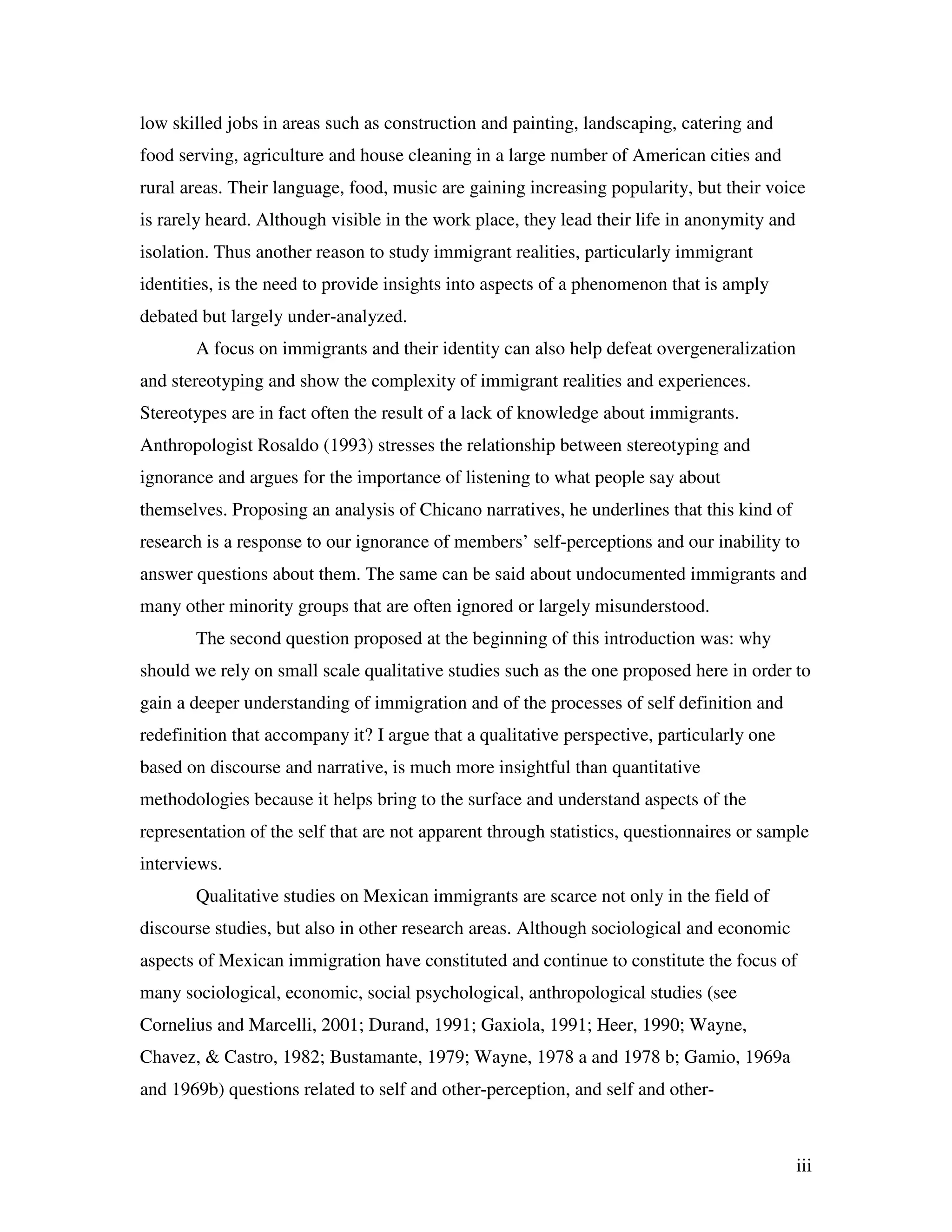 iii
low skilled jobs in areas such as construction and painting, landscaping, catering and
food serving, agriculture and house cleaning in a large number of American cities and
rural areas. Their language, food, music are gaining increasing popularity, but their voice
is rarely heard. Although visible in the work place, they lead their life in anonymity and
isolation. Thus another reason to study immigrant realities, particularly immigrant
identities, is the need to provide insights into aspects of a phenomenon that is amply
debated but largely under-analyzed.
A focus on immigrants and their identity can also help defeat overgeneralization
and stereotyping and show the complexity of immigrant realities and experiences.
Stereotypes are in fact often the result of a lack of knowledge about immigrants.
Anthropologist Rosaldo (1993) stresses the relationship between stereotyping and
ignorance and argues for the importance of listening to what people say about
themselves. Proposing an analysis of Chicano narratives, he underlines that this kind of
research is a response to our ignorance of members’ self-perceptions and our inability to
answer questions about them. The same can be said about undocumented immigrants and
many other minority groups that are often ignored or largely misunderstood.
The second question proposed at the beginning of this introduction was: why
should we rely on small scale qualitative studies such as the one proposed here in order to
gain a deeper understanding of immigration and of the processes of self definition and
redefinition that accompany it? I argue that a qualitative perspective, particularly one
based on discourse and narrative, is much more insightful than quantitative
methodologies because it helps bring to the surface and understand aspects of the
representation of the self that are not apparent through statistics, questionnaires or sample
interviews.
Qualitative studies on Mexican immigrants are scarce not only in the field of
discourse studies, but also in other research areas. Although sociological and economic
aspects of Mexican immigration have constituted and continue to constitute the focus of
many sociological, economic, social psychological, anthropological studies (see
Cornelius and Marcelli, 2001; Durand, 1991; Gaxiola, 1991; Heer, 1990; Wayne,
Chavez, & Castro, 1982; Bustamante, 1979; Wayne, 1978 a and 1978 b; Gamio, 1969a
and 1969b) questions related to self and other-perception, and self and other-
 