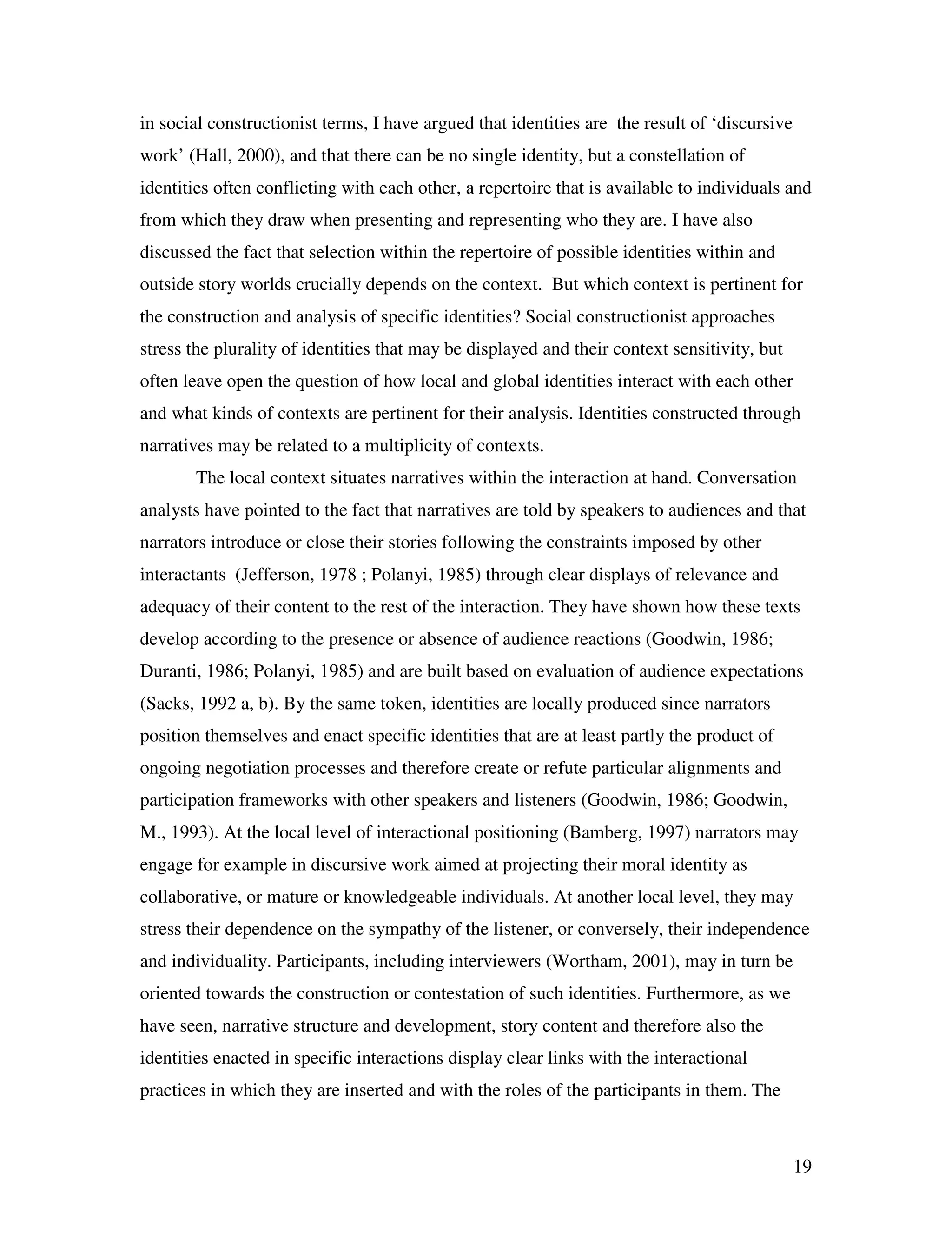 19
in social constructionist terms, I have argued that identities are the result of ‘discursive
work’ (Hall, 2000), and that there can be no single identity, but a constellation of
identities often conflicting with each other, a repertoire that is available to individuals and
from which they draw when presenting and representing who they are. I have also
discussed the fact that selection within the repertoire of possible identities within and
outside story worlds crucially depends on the context. But which context is pertinent for
the construction and analysis of specific identities? Social constructionist approaches
stress the plurality of identities that may be displayed and their context sensitivity, but
often leave open the question of how local and global identities interact with each other
and what kinds of contexts are pertinent for their analysis. Identities constructed through
narratives may be related to a multiplicity of contexts.
The local context situates narratives within the interaction at hand. Conversation
analysts have pointed to the fact that narratives are told by speakers to audiences and that
narrators introduce or close their stories following the constraints imposed by other
interactants (Jefferson, 1978 ; Polanyi, 1985) through clear displays of relevance and
adequacy of their content to the rest of the interaction. They have shown how these texts
develop according to the presence or absence of audience reactions (Goodwin, 1986;
Duranti, 1986; Polanyi, 1985) and are built based on evaluation of audience expectations
(Sacks, 1992 a, b). By the same token, identities are locally produced since narrators
position themselves and enact specific identities that are at least partly the product of
ongoing negotiation processes and therefore create or refute particular alignments and
participation frameworks with other speakers and listeners (Goodwin, 1986; Goodwin,
M., 1993). At the local level of interactional positioning (Bamberg, 1997) narrators may
engage for example in discursive work aimed at projecting their moral identity as
collaborative, or mature or knowledgeable individuals. At another local level, they may
stress their dependence on the sympathy of the listener, or conversely, their independence
and individuality. Participants, including interviewers (Wortham, 2001), may in turn be
oriented towards the construction or contestation of such identities. Furthermore, as we
have seen, narrative structure and development, story content and therefore also the
identities enacted in specific interactions display clear links with the interactional
practices in which they are inserted and with the roles of the participants in them. The
 