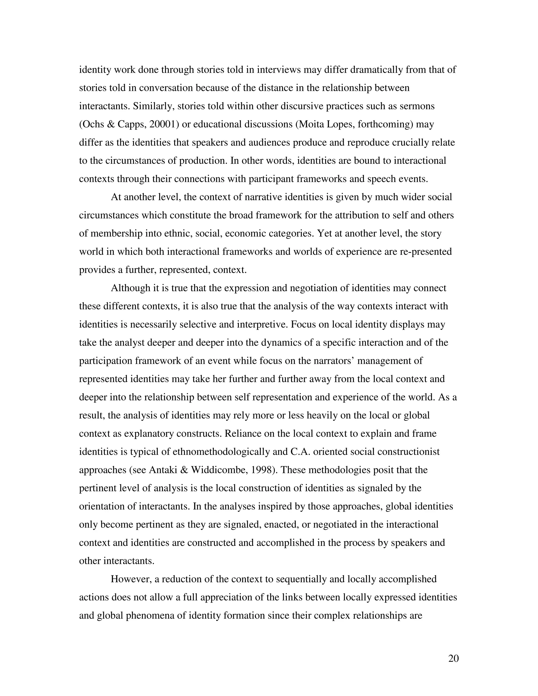 20
identity work done through stories told in interviews may differ dramatically from that of
stories told in conversation because of the distance in the relationship between
interactants. Similarly, stories told within other discursive practices such as sermons
(Ochs & Capps, 20001) or educational discussions (Moita Lopes, forthcoming) may
differ as the identities that speakers and audiences produce and reproduce crucially relate
to the circumstances of production. In other words, identities are bound to interactional
contexts through their connections with participant frameworks and speech events.
At another level, the context of narrative identities is given by much wider social
circumstances which constitute the broad framework for the attribution to self and others
of membership into ethnic, social, economic categories. Yet at another level, the story
world in which both interactional frameworks and worlds of experience are re-presented
provides a further, represented, context.
Although it is true that the expression and negotiation of identities may connect
these different contexts, it is also true that the analysis of the way contexts interact with
identities is necessarily selective and interpretive. Focus on local identity displays may
take the analyst deeper and deeper into the dynamics of a specific interaction and of the
participation framework of an event while focus on the narrators’ management of
represented identities may take her further and further away from the local context and
deeper into the relationship between self representation and experience of the world. As a
result, the analysis of identities may rely more or less heavily on the local or global
context as explanatory constructs. Reliance on the local context to explain and frame
identities is typical of ethnomethodologically and C.A. oriented social constructionist
approaches (see Antaki & Widdicombe, 1998). These methodologies posit that the
pertinent level of analysis is the local construction of identities as signaled by the
orientation of interactants. In the analyses inspired by those approaches, global identities
only become pertinent as they are signaled, enacted, or negotiated in the interactional
context and identities are constructed and accomplished in the process by speakers and
other interactants.
However, a reduction of the context to sequentially and locally accomplished
actions does not allow a full appreciation of the links between locally expressed identities
and global phenomena of identity formation since their complex relationships are
 