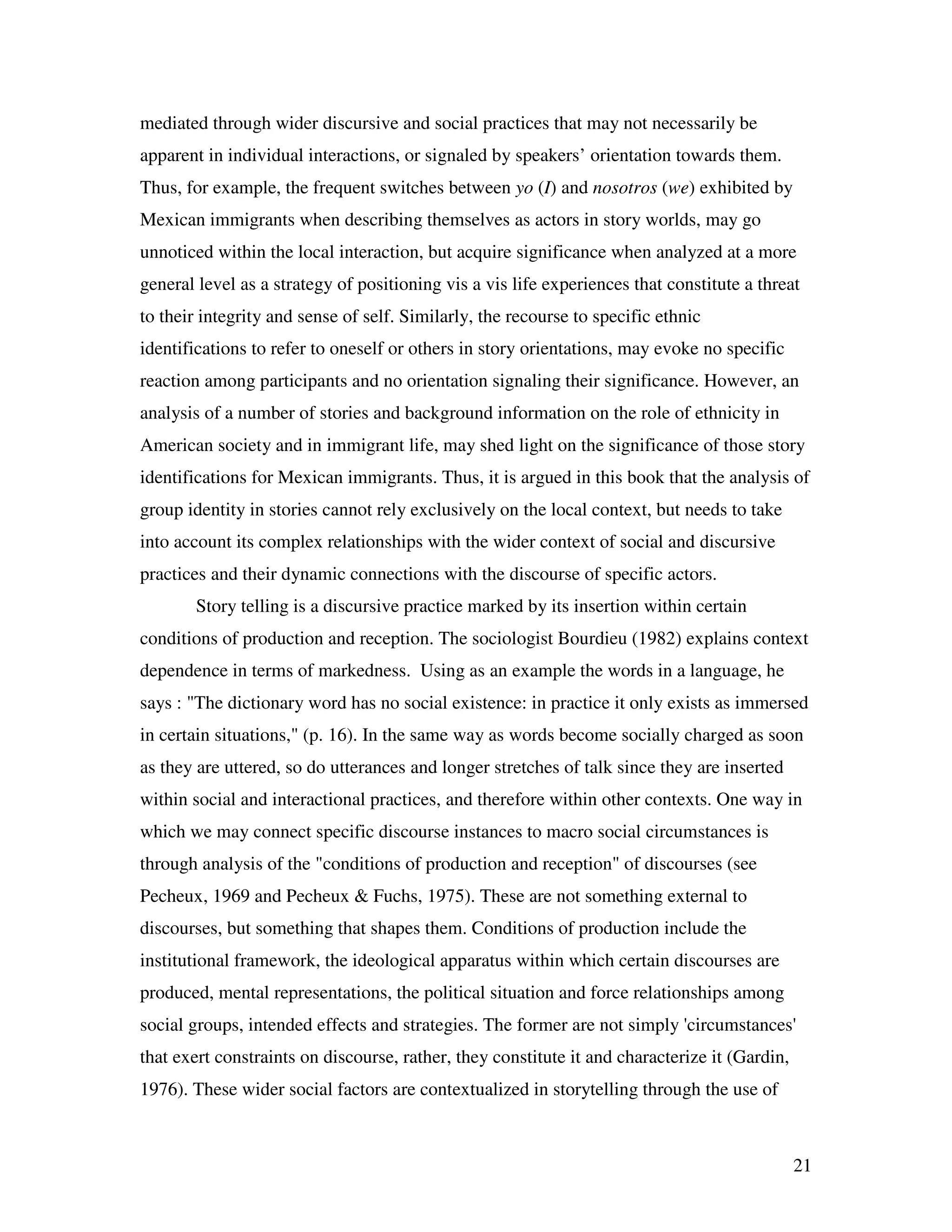 21
mediated through wider discursive and social practices that may not necessarily be
apparent in individual interactions, or signaled by speakers’ orientation towards them.
Thus, for example, the frequent switches between yo (I) and nosotros (we) exhibited by
Mexican immigrants when describing themselves as actors in story worlds, may go
unnoticed within the local interaction, but acquire significance when analyzed at a more
general level as a strategy of positioning vis a vis life experiences that constitute a threat
to their integrity and sense of self. Similarly, the recourse to specific ethnic
identifications to refer to oneself or others in story orientations, may evoke no specific
reaction among participants and no orientation signaling their significance. However, an
analysis of a number of stories and background information on the role of ethnicity in
American society and in immigrant life, may shed light on the significance of those story
identifications for Mexican immigrants. Thus, it is argued in this book that the analysis of
group identity in stories cannot rely exclusively on the local context, but needs to take
into account its complex relationships with the wider context of social and discursive
practices and their dynamic connections with the discourse of specific actors.
Story telling is a discursive practice marked by its insertion within certain
conditions of production and reception. The sociologist Bourdieu (1982) explains context
dependence in terms of markedness. Using as an example the words in a language, he
says : "The dictionary word has no social existence: in practice it only exists as immersed
in certain situations," (p. 16). In the same way as words become socially charged as soon
as they are uttered, so do utterances and longer stretches of talk since they are inserted
within social and interactional practices, and therefore within other contexts. One way in
which we may connect specific discourse instances to macro social circumstances is
through analysis of the "conditions of production and reception" of discourses (see
Pecheux, 1969 and Pecheux & Fuchs, 1975). These are not something external to
discourses, but something that shapes them. Conditions of production include the
institutional framework, the ideological apparatus within which certain discourses are
produced, mental representations, the political situation and force relationships among
social groups, intended effects and strategies. The former are not simply 'circumstances'
that exert constraints on discourse, rather, they constitute it and characterize it (Gardin,
1976). These wider social factors are contextualized in storytelling through the use of
 