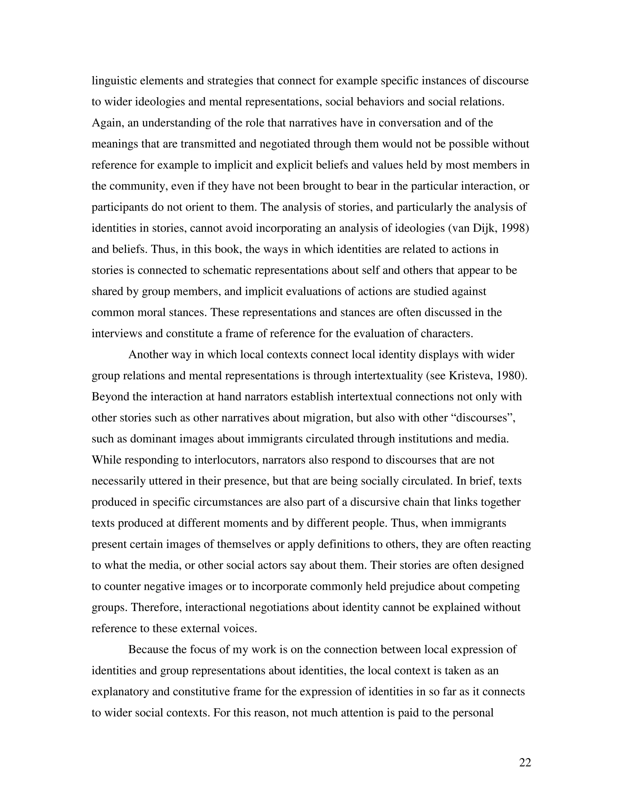 22
linguistic elements and strategies that connect for example specific instances of discourse
to wider ideologies and mental representations, social behaviors and social relations.
Again, an understanding of the role that narratives have in conversation and of the
meanings that are transmitted and negotiated through them would not be possible without
reference for example to implicit and explicit beliefs and values held by most members in
the community, even if they have not been brought to bear in the particular interaction, or
participants do not orient to them. The analysis of stories, and particularly the analysis of
identities in stories, cannot avoid incorporating an analysis of ideologies (van Dijk, 1998)
and beliefs. Thus, in this book, the ways in which identities are related to actions in
stories is connected to schematic representations about self and others that appear to be
shared by group members, and implicit evaluations of actions are studied against
common moral stances. These representations and stances are often discussed in the
interviews and constitute a frame of reference for the evaluation of characters.
Another way in which local contexts connect local identity displays with wider
group relations and mental representations is through intertextuality (see Kristeva, 1980).
Beyond the interaction at hand narrators establish intertextual connections not only with
other stories such as other narratives about migration, but also with other “discourses”,
such as dominant images about immigrants circulated through institutions and media.
While responding to interlocutors, narrators also respond to discourses that are not
necessarily uttered in their presence, but that are being socially circulated. In brief, texts
produced in specific circumstances are also part of a discursive chain that links together
texts produced at different moments and by different people. Thus, when immigrants
present certain images of themselves or apply definitions to others, they are often reacting
to what the media, or other social actors say about them. Their stories are often designed
to counter negative images or to incorporate commonly held prejudice about competing
groups. Therefore, interactional negotiations about identity cannot be explained without
reference to these external voices.
Because the focus of my work is on the connection between local expression of
identities and group representations about identities, the local context is taken as an
explanatory and constitutive frame for the expression of identities in so far as it connects
to wider social contexts. For this reason, not much attention is paid to the personal
 