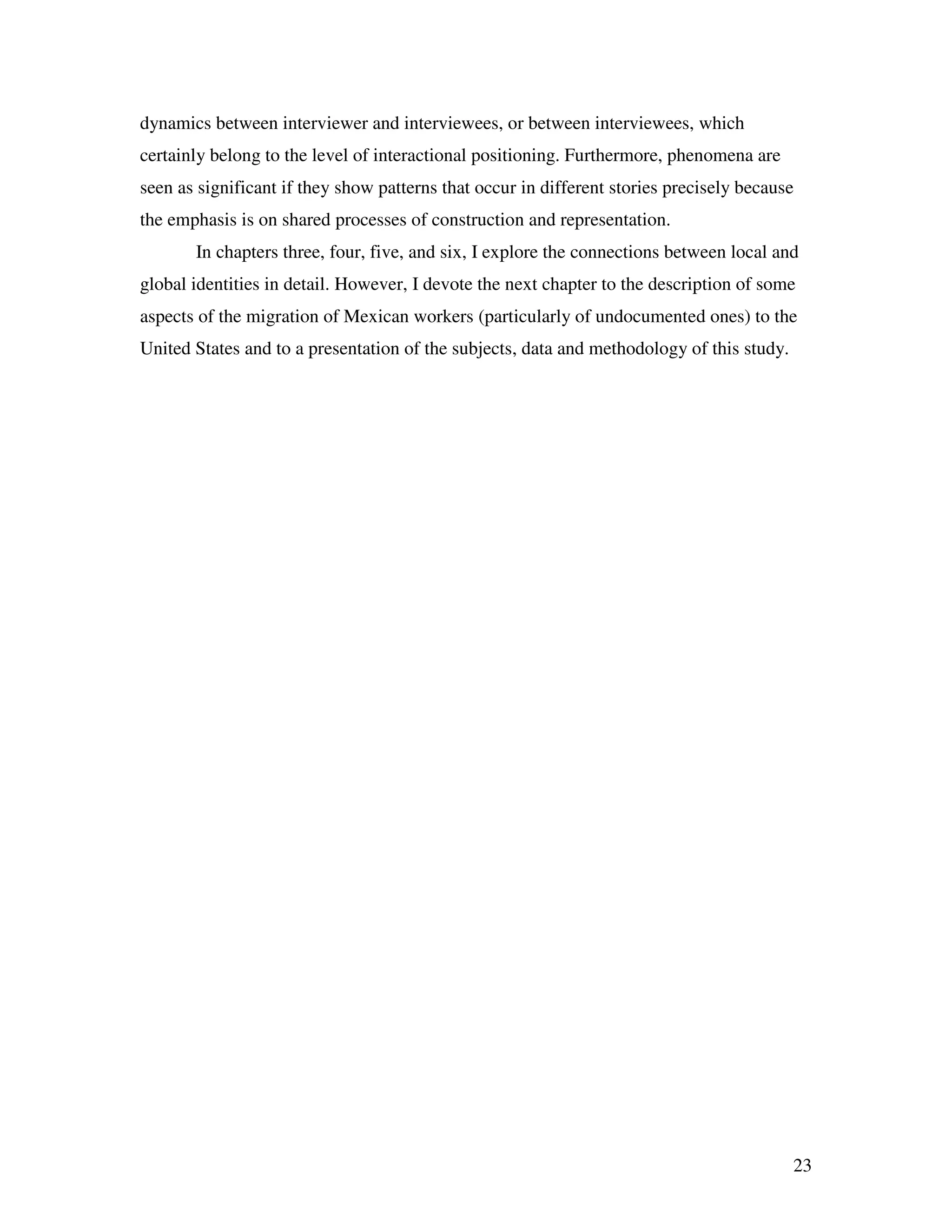 23
dynamics between interviewer and interviewees, or between interviewees, which
certainly belong to the level of interactional positioning. Furthermore, phenomena are
seen as significant if they show patterns that occur in different stories precisely because
the emphasis is on shared processes of construction and representation.
In chapters three, four, five, and six, I explore the connections between local and
global identities in detail. However, I devote the next chapter to the description of some
aspects of the migration of Mexican workers (particularly of undocumented ones) to the
United States and to a presentation of the subjects, data and methodology of this study.
 