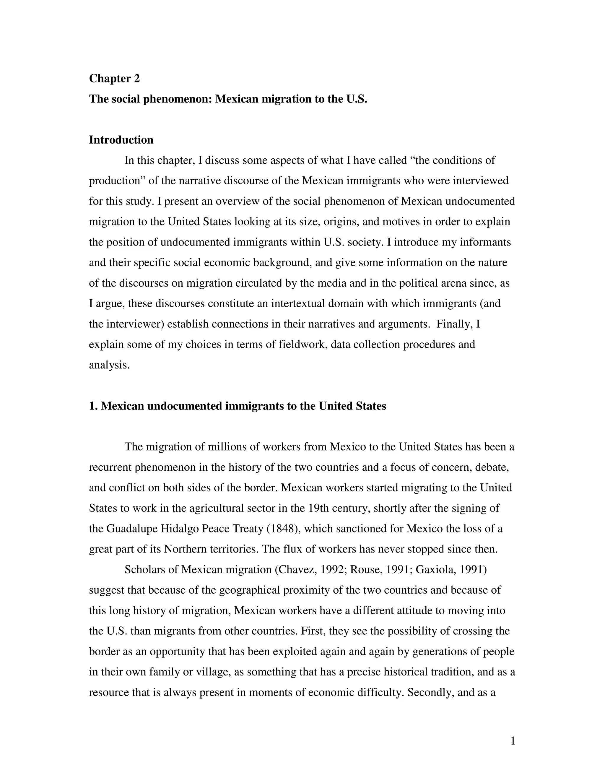 1
Chapter 2
The social phenomenon: Mexican migration to the U.S.
Introduction
In this chapter, I discuss some aspects of what I have called “the conditions of
production” of the narrative discourse of the Mexican immigrants who were interviewed
for this study. I present an overview of the social phenomenon of Mexican undocumented
migration to the United States looking at its size, origins, and motives in order to explain
the position of undocumented immigrants within U.S. society. I introduce my informants
and their specific social economic background, and give some information on the nature
of the discourses on migration circulated by the media and in the political arena since, as
I argue, these discourses constitute an intertextual domain with which immigrants (and
the interviewer) establish connections in their narratives and arguments. Finally, I
explain some of my choices in terms of fieldwork, data collection procedures and
analysis.
1. Mexican undocumented immigrants to the United States
The migration of millions of workers from Mexico to the United States has been a
recurrent phenomenon in the history of the two countries and a focus of concern, debate,
and conflict on both sides of the border. Mexican workers started migrating to the United
States to work in the agricultural sector in the 19th century, shortly after the signing of
the Guadalupe Hidalgo Peace Treaty (1848), which sanctioned for Mexico the loss of a
great part of its Northern territories. The flux of workers has never stopped since then.
Scholars of Mexican migration (Chavez, 1992; Rouse, 1991; Gaxiola, 1991)
suggest that because of the geographical proximity of the two countries and because of
this long history of migration, Mexican workers have a different attitude to moving into
the U.S. than migrants from other countries. First, they see the possibility of crossing the
border as an opportunity that has been exploited again and again by generations of people
in their own family or village, as something that has a precise historical tradition, and as a
resource that is always present in moments of economic difficulty. Secondly, and as a
 
