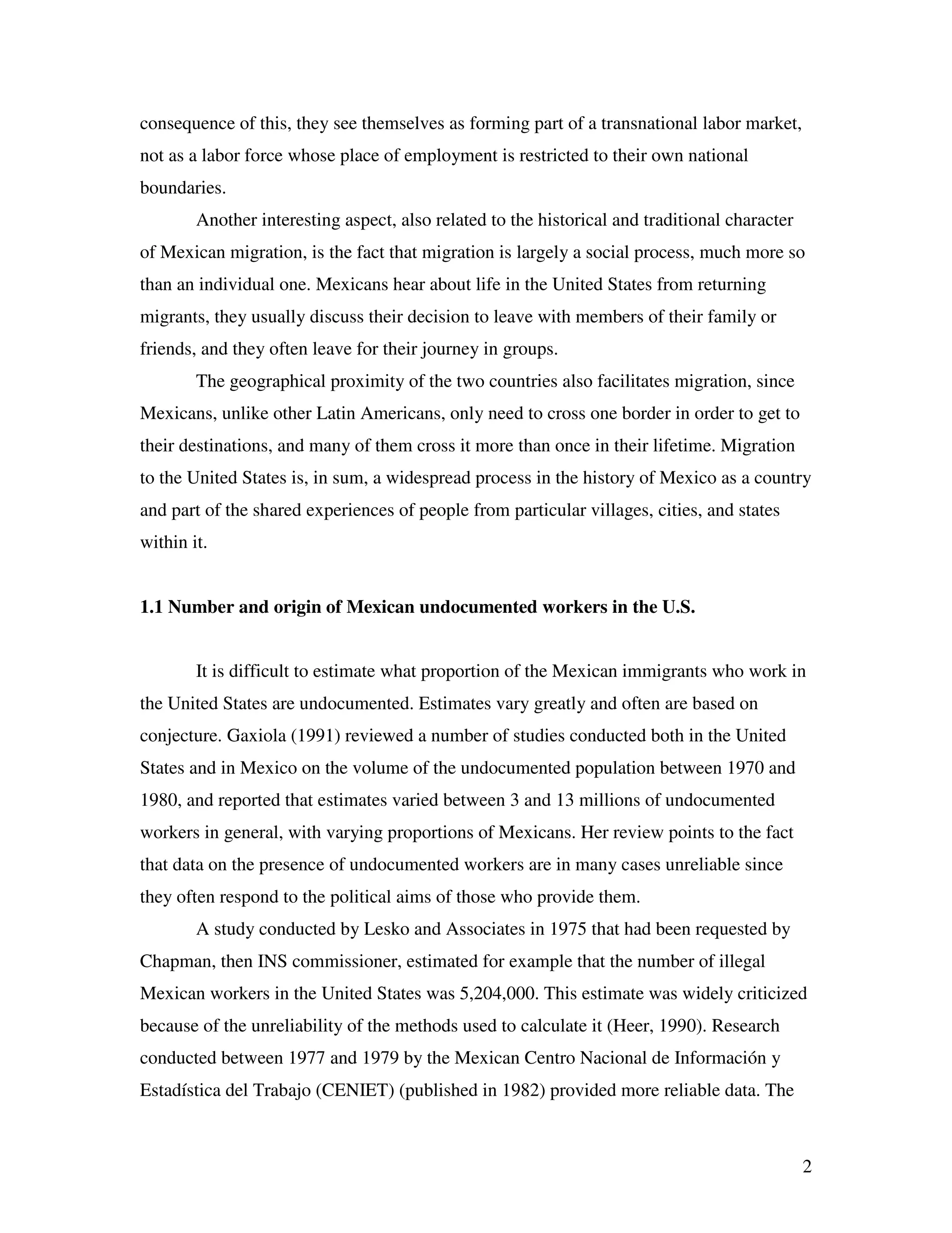 2
consequence of this, they see themselves as forming part of a transnational labor market,
not as a labor force whose place of employment is restricted to their own national
boundaries.
Another interesting aspect, also related to the historical and traditional character
of Mexican migration, is the fact that migration is largely a social process, much more so
than an individual one. Mexicans hear about life in the United States from returning
migrants, they usually discuss their decision to leave with members of their family or
friends, and they often leave for their journey in groups.
The geographical proximity of the two countries also facilitates migration, since
Mexicans, unlike other Latin Americans, only need to cross one border in order to get to
their destinations, and many of them cross it more than once in their lifetime. Migration
to the United States is, in sum, a widespread process in the history of Mexico as a country
and part of the shared experiences of people from particular villages, cities, and states
within it.
1.1 Number and origin of Mexican undocumented workers in the U.S.
It is difficult to estimate what proportion of the Mexican immigrants who work in
the United States are undocumented. Estimates vary greatly and often are based on
conjecture. Gaxiola (1991) reviewed a number of studies conducted both in the United
States and in Mexico on the volume of the undocumented population between 1970 and
1980, and reported that estimates varied between 3 and 13 millions of undocumented
workers in general, with varying proportions of Mexicans. Her review points to the fact
that data on the presence of undocumented workers are in many cases unreliable since
they often respond to the political aims of those who provide them.
A study conducted by Lesko and Associates in 1975 that had been requested by
Chapman, then INS commissioner, estimated for example that the number of illegal
Mexican workers in the United States was 5,204,000. This estimate was widely criticized
because of the unreliability of the methods used to calculate it (Heer, 1990). Research
conducted between 1977 and 1979 by the Mexican Centro Nacional de Información y
Estadística del Trabajo (CENIET) (published in 1982) provided more reliable data. The
 