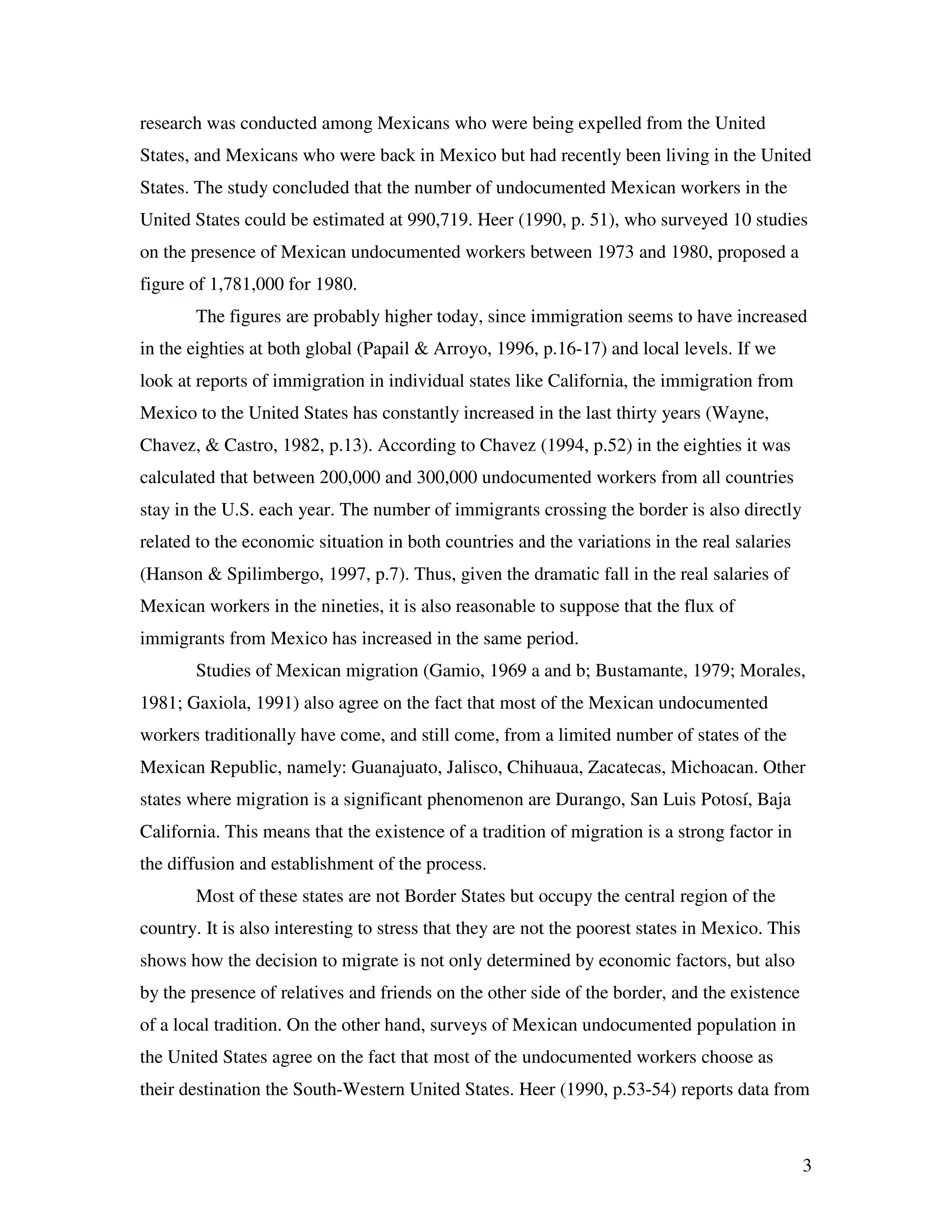 3
research was conducted among Mexicans who were being expelled from the United
States, and Mexicans who were back in Mexico but had recently been living in the United
States. The study concluded that the number of undocumented Mexican workers in the
United States could be estimated at 990,719. Heer (1990, p. 51), who surveyed 10 studies
on the presence of Mexican undocumented workers between 1973 and 1980, proposed a
figure of 1,781,000 for 1980.
The figures are probably higher today, since immigration seems to have increased
in the eighties at both global (Papail & Arroyo, 1996, p.16-17) and local levels. If we
look at reports of immigration in individual states like California, the immigration from
Mexico to the United States has constantly increased in the last thirty years (Wayne,
Chavez, & Castro, 1982, p.13). According to Chavez (1994, p.52) in the eighties it was
calculated that between 200,000 and 300,000 undocumented workers from all countries
stay in the U.S. each year. The number of immigrants crossing the border is also directly
related to the economic situation in both countries and the variations in the real salaries
(Hanson & Spilimbergo, 1997, p.7). Thus, given the dramatic fall in the real salaries of
Mexican workers in the nineties, it is also reasonable to suppose that the flux of
immigrants from Mexico has increased in the same period.
Studies of Mexican migration (Gamio, 1969 a and b; Bustamante, 1979; Morales,
1981; Gaxiola, 1991) also agree on the fact that most of the Mexican undocumented
workers traditionally have come, and still come, from a limited number of states of the
Mexican Republic, namely: Guanajuato, Jalisco, Chihuaua, Zacatecas, Michoacan. Other
states where migration is a significant phenomenon are Durango, San Luis Potosí, Baja
California. This means that the existence of a tradition of migration is a strong factor in
the diffusion and establishment of the process.
Most of these states are not Border States but occupy the central region of the
country. It is also interesting to stress that they are not the poorest states in Mexico. This
shows how the decision to migrate is not only determined by economic factors, but also
by the presence of relatives and friends on the other side of the border, and the existence
of a local tradition. On the other hand, surveys of Mexican undocumented population in
the United States agree on the fact that most of the undocumented workers choose as
their destination the South-Western United States. Heer (1990, p.53-54) reports data from
 