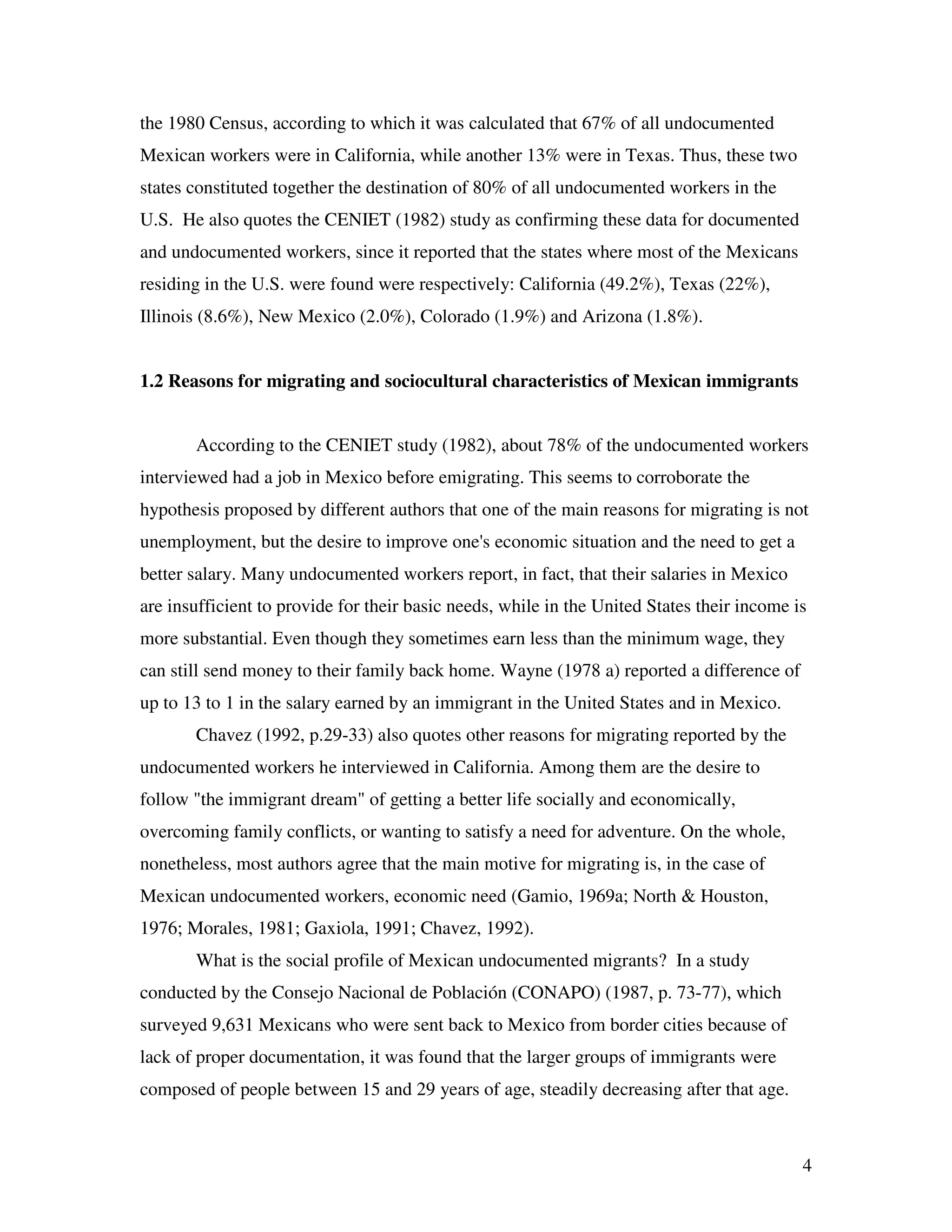4
the 1980 Census, according to which it was calculated that 67% of all undocumented
Mexican workers were in California, while another 13% were in Texas. Thus, these two
states constituted together the destination of 80% of all undocumented workers in the
U.S. He also quotes the CENIET (1982) study as confirming these data for documented
and undocumented workers, since it reported that the states where most of the Mexicans
residing in the U.S. were found were respectively: California (49.2%), Texas (22%),
Illinois (8.6%), New Mexico (2.0%), Colorado (1.9%) and Arizona (1.8%).
1.2 Reasons for migrating and sociocultural characteristics of Mexican immigrants
According to the CENIET study (1982), about 78% of the undocumented workers
interviewed had a job in Mexico before emigrating. This seems to corroborate the
hypothesis proposed by different authors that one of the main reasons for migrating is not
unemployment, but the desire to improve one's economic situation and the need to get a
better salary. Many undocumented workers report, in fact, that their salaries in Mexico
are insufficient to provide for their basic needs, while in the United States their income is
more substantial. Even though they sometimes earn less than the minimum wage, they
can still send money to their family back home. Wayne (1978 a) reported a difference of
up to 13 to 1 in the salary earned by an immigrant in the United States and in Mexico.
Chavez (1992, p.29-33) also quotes other reasons for migrating reported by the
undocumented workers he interviewed in California. Among them are the desire to
follow "the immigrant dream" of getting a better life socially and economically,
overcoming family conflicts, or wanting to satisfy a need for adventure. On the whole,
nonetheless, most authors agree that the main motive for migrating is, in the case of
Mexican undocumented workers, economic need (Gamio, 1969a; North & Houston,
1976; Morales, 1981; Gaxiola, 1991; Chavez, 1992).
What is the social profile of Mexican undocumented migrants? In a study
conducted by the Consejo Nacional de Población (CONAPO) (1987, p. 73-77), which
surveyed 9,631 Mexicans who were sent back to Mexico from border cities because of
lack of proper documentation, it was found that the larger groups of immigrants were
composed of people between 15 and 29 years of age, steadily decreasing after that age.
 