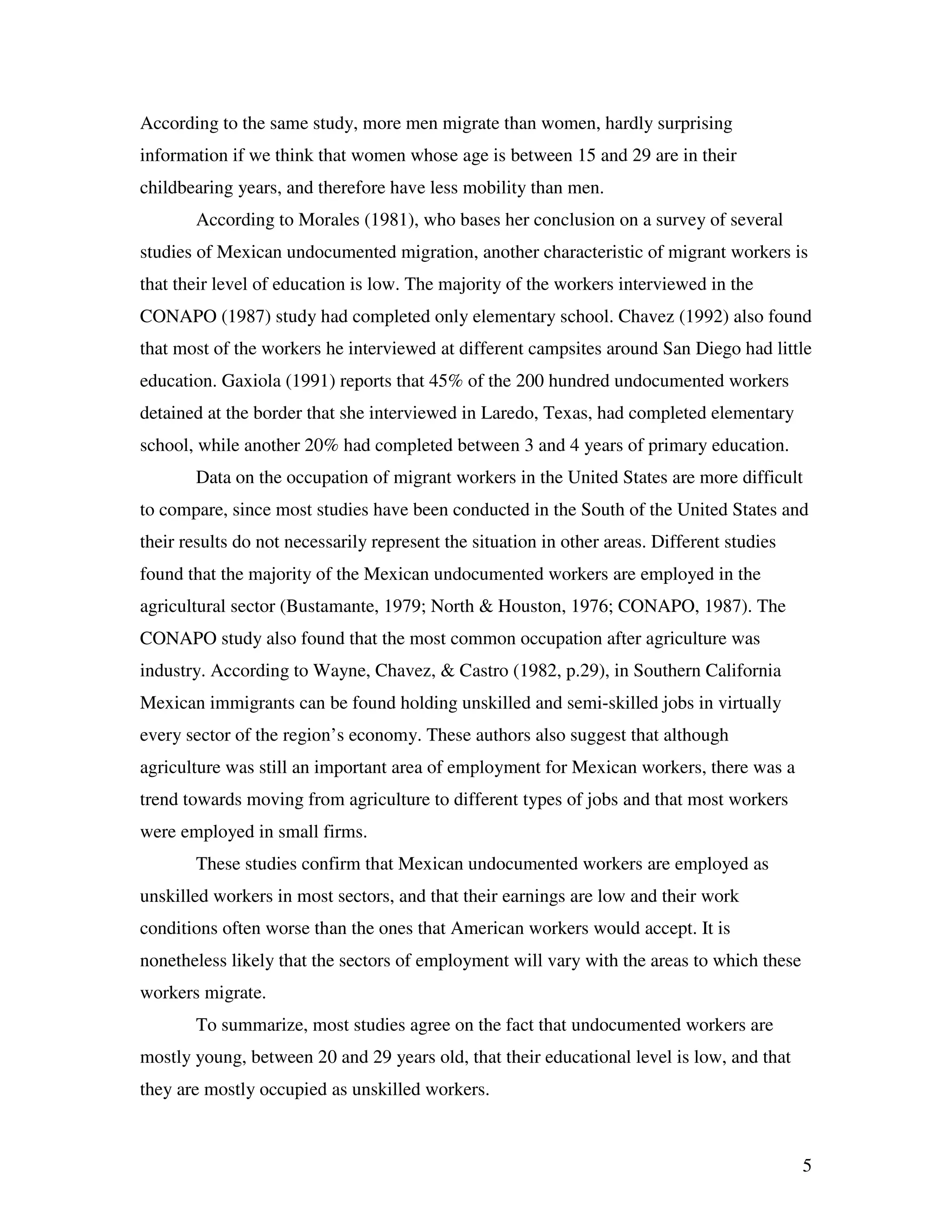 5
According to the same study, more men migrate than women, hardly surprising
information if we think that women whose age is between 15 and 29 are in their
childbearing years, and therefore have less mobility than men.
According to Morales (1981), who bases her conclusion on a survey of several
studies of Mexican undocumented migration, another characteristic of migrant workers is
that their level of education is low. The majority of the workers interviewed in the
CONAPO (1987) study had completed only elementary school. Chavez (1992) also found
that most of the workers he interviewed at different campsites around San Diego had little
education. Gaxiola (1991) reports that 45% of the 200 hundred undocumented workers
detained at the border that she interviewed in Laredo, Texas, had completed elementary
school, while another 20% had completed between 3 and 4 years of primary education.
Data on the occupation of migrant workers in the United States are more difficult
to compare, since most studies have been conducted in the South of the United States and
their results do not necessarily represent the situation in other areas. Different studies
found that the majority of the Mexican undocumented workers are employed in the
agricultural sector (Bustamante, 1979; North & Houston, 1976; CONAPO, 1987). The
CONAPO study also found that the most common occupation after agriculture was
industry. According to Wayne, Chavez, & Castro (1982, p.29), in Southern California
Mexican immigrants can be found holding unskilled and semi-skilled jobs in virtually
every sector of the region’s economy. These authors also suggest that although
agriculture was still an important area of employment for Mexican workers, there was a
trend towards moving from agriculture to different types of jobs and that most workers
were employed in small firms.
These studies confirm that Mexican undocumented workers are employed as
unskilled workers in most sectors, and that their earnings are low and their work
conditions often worse than the ones that American workers would accept. It is
nonetheless likely that the sectors of employment will vary with the areas to which these
workers migrate.
To summarize, most studies agree on the fact that undocumented workers are
mostly young, between 20 and 29 years old, that their educational level is low, and that
they are mostly occupied as unskilled workers.
 