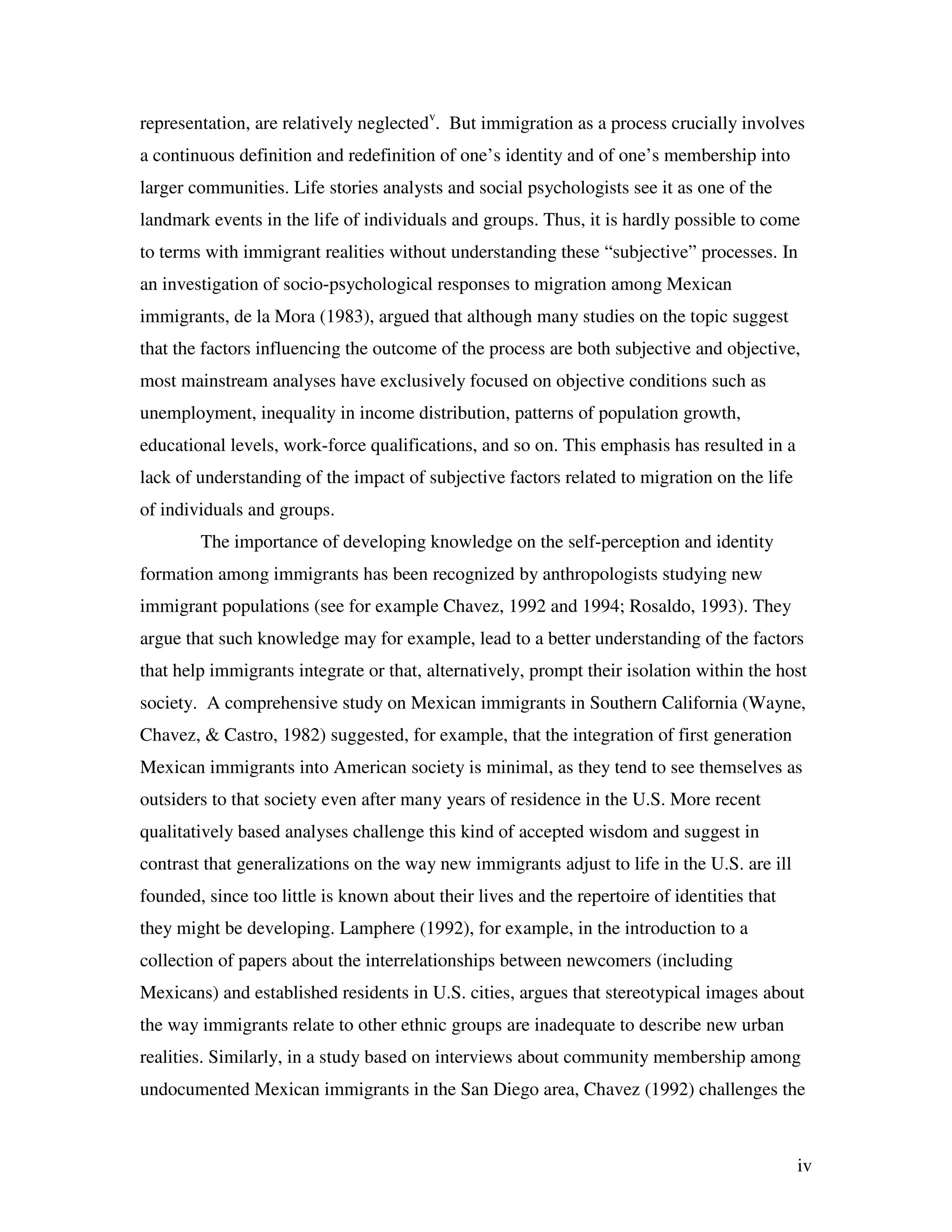 iv
representation, are relatively neglectedv
. But immigration as a process crucially involves
a continuous definition and redefinition of one’s identity and of one’s membership into
larger communities. Life stories analysts and social psychologists see it as one of the
landmark events in the life of individuals and groups. Thus, it is hardly possible to come
to terms with immigrant realities without understanding these “subjective” processes. In
an investigation of socio-psychological responses to migration among Mexican
immigrants, de la Mora (1983), argued that although many studies on the topic suggest
that the factors influencing the outcome of the process are both subjective and objective,
most mainstream analyses have exclusively focused on objective conditions such as
unemployment, inequality in income distribution, patterns of population growth,
educational levels, work-force qualifications, and so on. This emphasis has resulted in a
lack of understanding of the impact of subjective factors related to migration on the life
of individuals and groups.
The importance of developing knowledge on the self-perception and identity
formation among immigrants has been recognized by anthropologists studying new
immigrant populations (see for example Chavez, 1992 and 1994; Rosaldo, 1993). They
argue that such knowledge may for example, lead to a better understanding of the factors
that help immigrants integrate or that, alternatively, prompt their isolation within the host
society. A comprehensive study on Mexican immigrants in Southern California (Wayne,
Chavez, & Castro, 1982) suggested, for example, that the integration of first generation
Mexican immigrants into American society is minimal, as they tend to see themselves as
outsiders to that society even after many years of residence in the U.S. More recent
qualitatively based analyses challenge this kind of accepted wisdom and suggest in
contrast that generalizations on the way new immigrants adjust to life in the U.S. are ill
founded, since too little is known about their lives and the repertoire of identities that
they might be developing. Lamphere (1992), for example, in the introduction to a
collection of papers about the interrelationships between newcomers (including
Mexicans) and established residents in U.S. cities, argues that stereotypical images about
the way immigrants relate to other ethnic groups are inadequate to describe new urban
realities. Similarly, in a study based on interviews about community membership among
undocumented Mexican immigrants in the San Diego area, Chavez (1992) challenges the
 