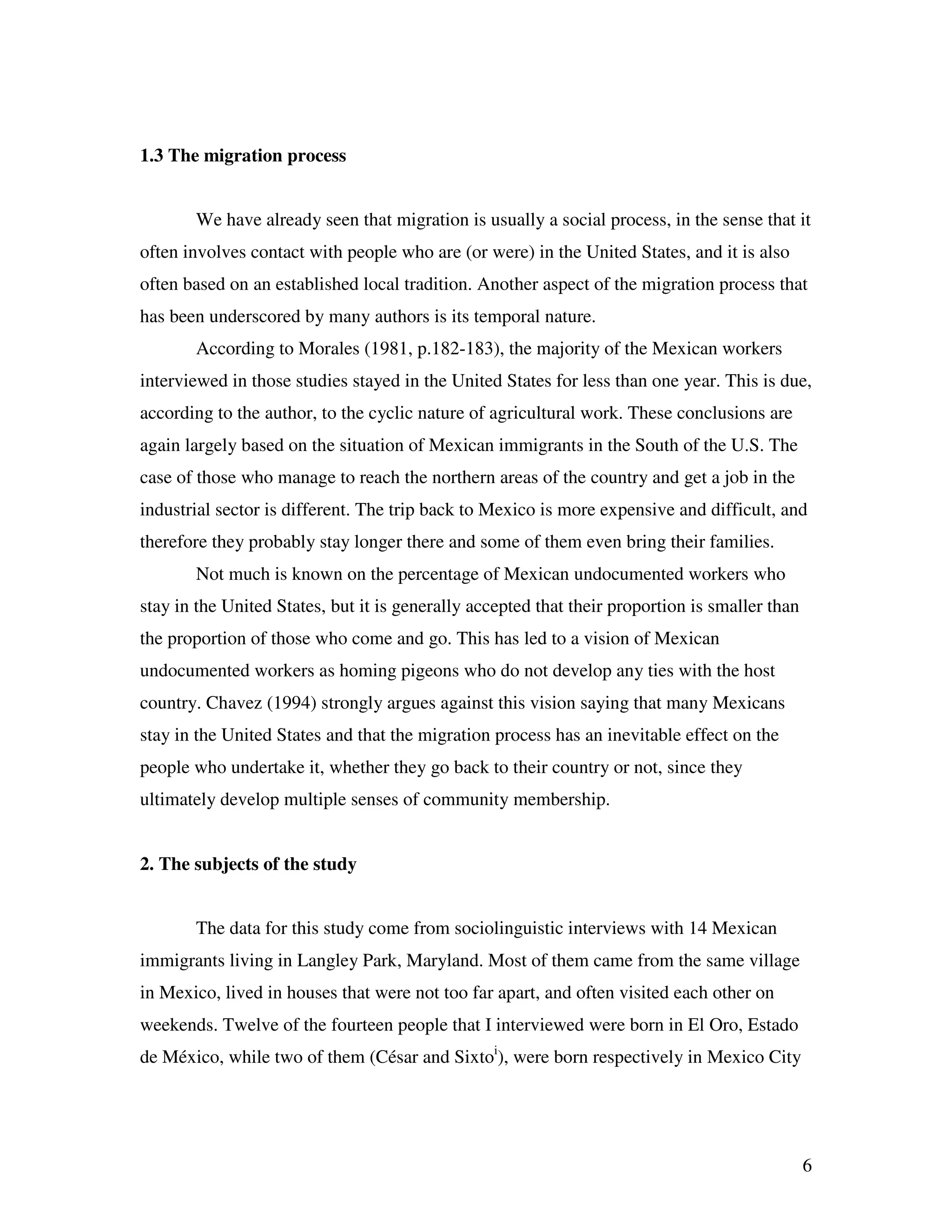 6
1.3 The migration process
We have already seen that migration is usually a social process, in the sense that it
often involves contact with people who are (or were) in the United States, and it is also
often based on an established local tradition. Another aspect of the migration process that
has been underscored by many authors is its temporal nature.
According to Morales (1981, p.182-183), the majority of the Mexican workers
interviewed in those studies stayed in the United States for less than one year. This is due,
according to the author, to the cyclic nature of agricultural work. These conclusions are
again largely based on the situation of Mexican immigrants in the South of the U.S. The
case of those who manage to reach the northern areas of the country and get a job in the
industrial sector is different. The trip back to Mexico is more expensive and difficult, and
therefore they probably stay longer there and some of them even bring their families.
Not much is known on the percentage of Mexican undocumented workers who
stay in the United States, but it is generally accepted that their proportion is smaller than
the proportion of those who come and go. This has led to a vision of Mexican
undocumented workers as homing pigeons who do not develop any ties with the host
country. Chavez (1994) strongly argues against this vision saying that many Mexicans
stay in the United States and that the migration process has an inevitable effect on the
people who undertake it, whether they go back to their country or not, since they
ultimately develop multiple senses of community membership.
2. The subjects of the study
The data for this study come from sociolinguistic interviews with 14 Mexican
immigrants living in Langley Park, Maryland. Most of them came from the same village
in Mexico, lived in houses that were not too far apart, and often visited each other on
weekends. Twelve of the fourteen people that I interviewed were born in El Oro, Estado
de México, while two of them (César and Sixtoi
), were born respectively in Mexico City
 