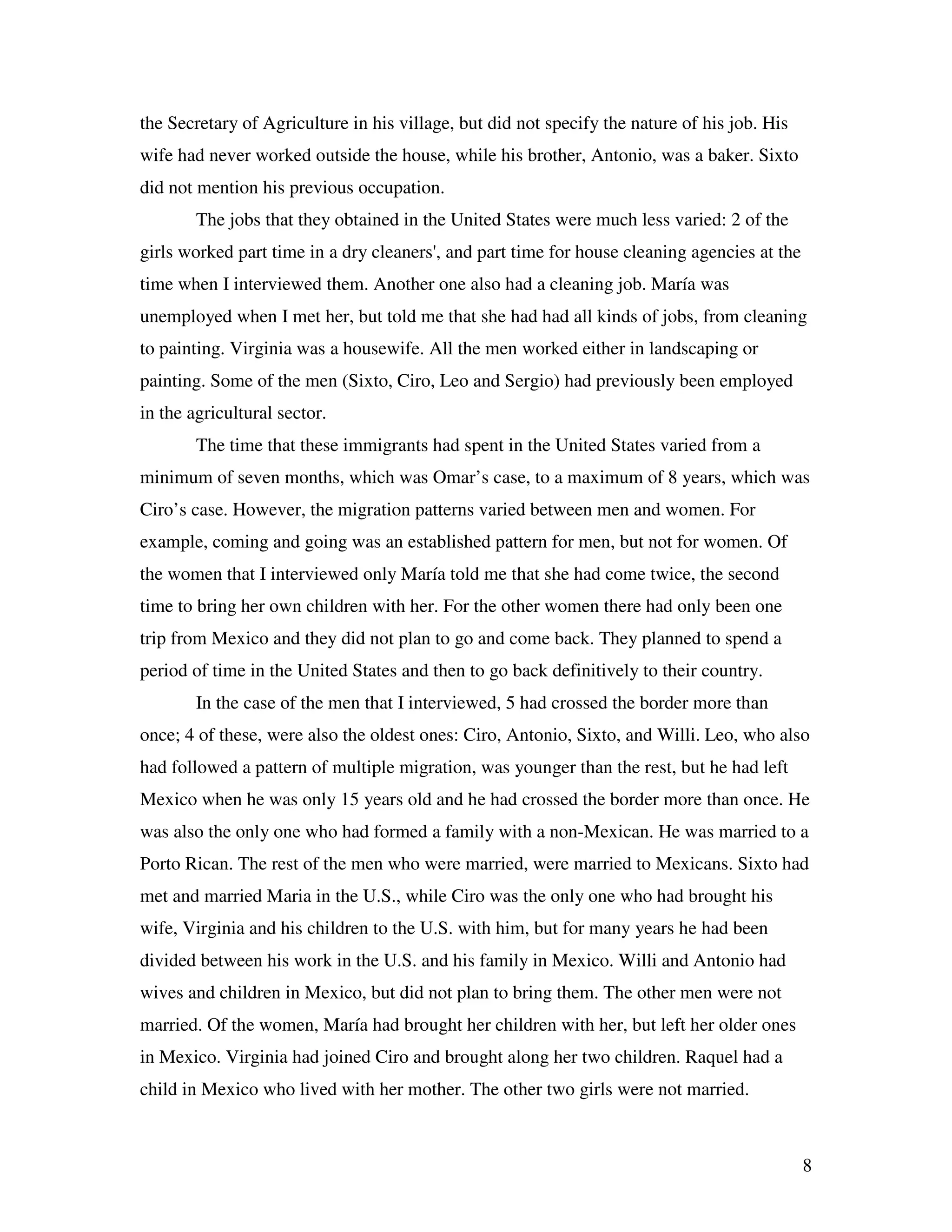 8
the Secretary of Agriculture in his village, but did not specify the nature of his job. His
wife had never worked outside the house, while his brother, Antonio, was a baker. Sixto
did not mention his previous occupation.
The jobs that they obtained in the United States were much less varied: 2 of the
girls worked part time in a dry cleaners', and part time for house cleaning agencies at the
time when I interviewed them. Another one also had a cleaning job. María was
unemployed when I met her, but told me that she had had all kinds of jobs, from cleaning
to painting. Virginia was a housewife. All the men worked either in landscaping or
painting. Some of the men (Sixto, Ciro, Leo and Sergio) had previously been employed
in the agricultural sector.
The time that these immigrants had spent in the United States varied from a
minimum of seven months, which was Omar’s case, to a maximum of 8 years, which was
Ciro’s case. However, the migration patterns varied between men and women. For
example, coming and going was an established pattern for men, but not for women. Of
the women that I interviewed only María told me that she had come twice, the second
time to bring her own children with her. For the other women there had only been one
trip from Mexico and they did not plan to go and come back. They planned to spend a
period of time in the United States and then to go back definitively to their country.
In the case of the men that I interviewed, 5 had crossed the border more than
once; 4 of these, were also the oldest ones: Ciro, Antonio, Sixto, and Willi. Leo, who also
had followed a pattern of multiple migration, was younger than the rest, but he had left
Mexico when he was only 15 years old and he had crossed the border more than once. He
was also the only one who had formed a family with a non-Mexican. He was married to a
Porto Rican. The rest of the men who were married, were married to Mexicans. Sixto had
met and married Maria in the U.S., while Ciro was the only one who had brought his
wife, Virginia and his children to the U.S. with him, but for many years he had been
divided between his work in the U.S. and his family in Mexico. Willi and Antonio had
wives and children in Mexico, but did not plan to bring them. The other men were not
married. Of the women, María had brought her children with her, but left her older ones
in Mexico. Virginia had joined Ciro and brought along her two children. Raquel had a
child in Mexico who lived with her mother. The other two girls were not married.
 