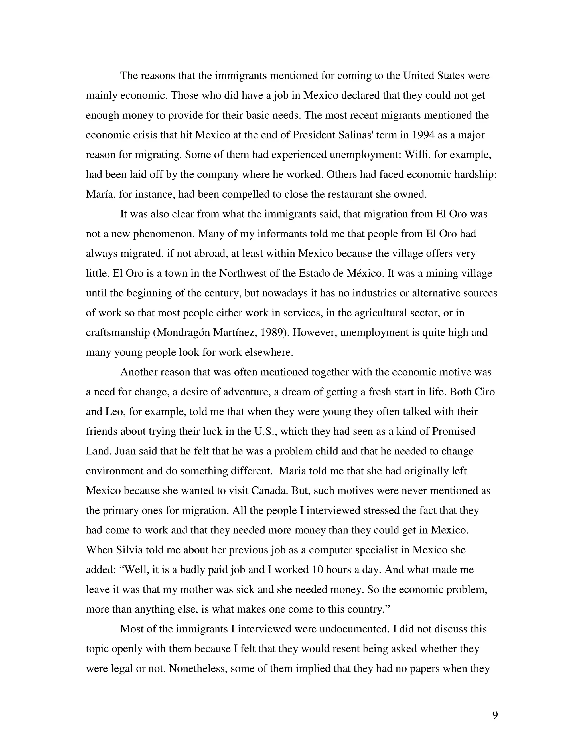 9
The reasons that the immigrants mentioned for coming to the United States were
mainly economic. Those who did have a job in Mexico declared that they could not get
enough money to provide for their basic needs. The most recent migrants mentioned the
economic crisis that hit Mexico at the end of President Salinas' term in 1994 as a major
reason for migrating. Some of them had experienced unemployment: Willi, for example,
had been laid off by the company where he worked. Others had faced economic hardship:
María, for instance, had been compelled to close the restaurant she owned.
It was also clear from what the immigrants said, that migration from El Oro was
not a new phenomenon. Many of my informants told me that people from El Oro had
always migrated, if not abroad, at least within Mexico because the village offers very
little. El Oro is a town in the Northwest of the Estado de México. It was a mining village
until the beginning of the century, but nowadays it has no industries or alternative sources
of work so that most people either work in services, in the agricultural sector, or in
craftsmanship (Mondragón Martínez, 1989). However, unemployment is quite high and
many young people look for work elsewhere.
Another reason that was often mentioned together with the economic motive was
a need for change, a desire of adventure, a dream of getting a fresh start in life. Both Ciro
and Leo, for example, told me that when they were young they often talked with their
friends about trying their luck in the U.S., which they had seen as a kind of Promised
Land. Juan said that he felt that he was a problem child and that he needed to change
environment and do something different. Maria told me that she had originally left
Mexico because she wanted to visit Canada. But, such motives were never mentioned as
the primary ones for migration. All the people I interviewed stressed the fact that they
had come to work and that they needed more money than they could get in Mexico.
When Silvia told me about her previous job as a computer specialist in Mexico she
added: “Well, it is a badly paid job and I worked 10 hours a day. And what made me
leave it was that my mother was sick and she needed money. So the economic problem,
more than anything else, is what makes one come to this country.”
Most of the immigrants I interviewed were undocumented. I did not discuss this
topic openly with them because I felt that they would resent being asked whether they
were legal or not. Nonetheless, some of them implied that they had no papers when they
 