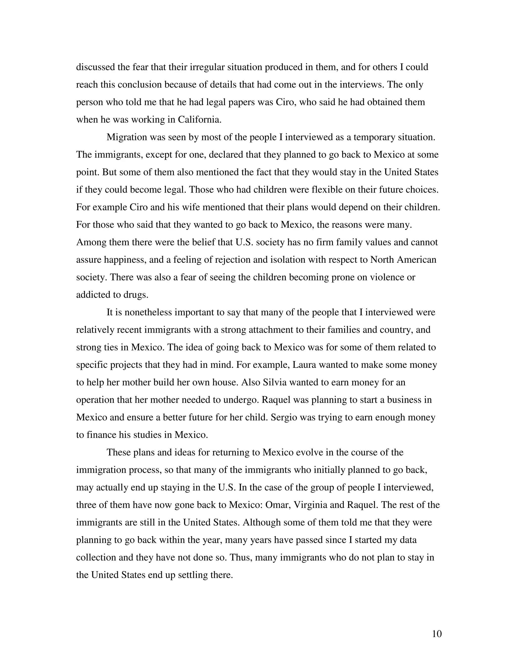 10
discussed the fear that their irregular situation produced in them, and for others I could
reach this conclusion because of details that had come out in the interviews. The only
person who told me that he had legal papers was Ciro, who said he had obtained them
when he was working in California.
Migration was seen by most of the people I interviewed as a temporary situation.
The immigrants, except for one, declared that they planned to go back to Mexico at some
point. But some of them also mentioned the fact that they would stay in the United States
if they could become legal. Those who had children were flexible on their future choices.
For example Ciro and his wife mentioned that their plans would depend on their children.
For those who said that they wanted to go back to Mexico, the reasons were many.
Among them there were the belief that U.S. society has no firm family values and cannot
assure happiness, and a feeling of rejection and isolation with respect to North American
society. There was also a fear of seeing the children becoming prone on violence or
addicted to drugs.
It is nonetheless important to say that many of the people that I interviewed were
relatively recent immigrants with a strong attachment to their families and country, and
strong ties in Mexico. The idea of going back to Mexico was for some of them related to
specific projects that they had in mind. For example, Laura wanted to make some money
to help her mother build her own house. Also Silvia wanted to earn money for an
operation that her mother needed to undergo. Raquel was planning to start a business in
Mexico and ensure a better future for her child. Sergio was trying to earn enough money
to finance his studies in Mexico.
These plans and ideas for returning to Mexico evolve in the course of the
immigration process, so that many of the immigrants who initially planned to go back,
may actually end up staying in the U.S. In the case of the group of people I interviewed,
three of them have now gone back to Mexico: Omar, Virginia and Raquel. The rest of the
immigrants are still in the United States. Although some of them told me that they were
planning to go back within the year, many years have passed since I started my data
collection and they have not done so. Thus, many immigrants who do not plan to stay in
the United States end up settling there.
 